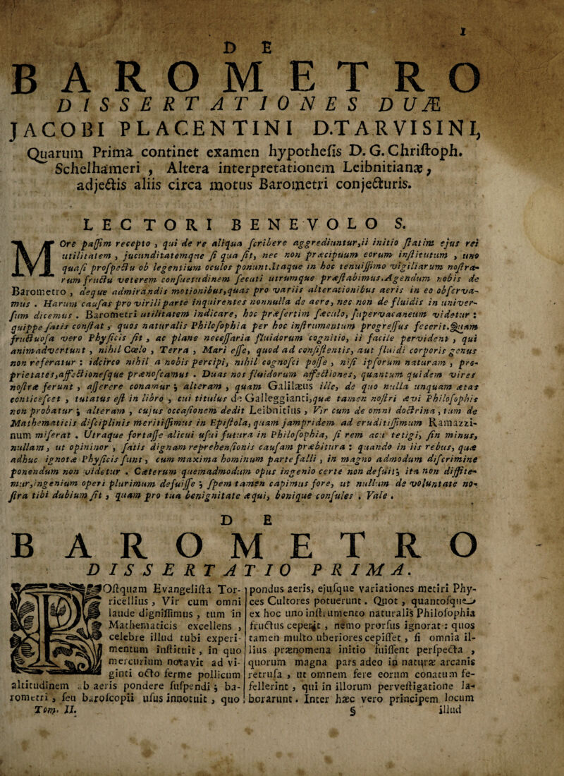 X BARO METRO dissertationes d u as JACOBI PLACENTINI D.TARVISINI, Quarum Prima continet examen hypothefis D. G. Chriftoph. Schelhameri , Altera interpretationem Leibnitianac, adje&is aliis circa motus Barometri conjeiiuris. LECTORI BENEVOLO S. MOre pafjlm recepto , qui de re aliqua fcribere aggrediuntur,ii initio Jiat ira ejus rex utilitatem , jucunditatemqne fi qua fit, nec non praecipuum eorum infiitutum , uno quafi profpebiu ob legentium oculos ponunt,Itaque m hoc tenuijfimo 'vigiliarum nofirct- rum frtiflu 'veterem confuetudinem fecuti utrumque proflabimus,Agendum nobis de Barometro , deqtee admirandis motionibus,quas pro 'variis alterationibus aeris in eo obferva- mus . Harum caufas pro virili parte inquirentes nonnulla de aere, nec non de fluidis in univer- fum dicemus . Barofnetri utilitatem indicare, hoc prcefertim foculo, fupervacaneum 'videtur : quippe fatis conflat, quos naturalis Philofophia per hoc inflrumentum progreffus fecerit.Quam frutfuofa asero Phy ficis fit , ac plane neceffaria fluidorum Cognitio, ii facile pervident , qui animadvertunt , nihil Coelo , Terra , Mari effe, quod ad confifi entis, aut fluidi corporis genus non referatur : idcirco nihil a nobis percipi} nihil cognofci pojfe , nifl ipforum naturam , pro- prietates,ajfe£lionefque praenofcamus . Duas nos fluidorum aifettiones, quantum quidem vires nofirct ferunt , ajjerere conamur j alteram , quam Galilaeus ille, de quo nulla unquam retas conticefcet , tutatus efi in libro , cui titulus Galleggianci^«<€ tamen nofiri aevi Philofophis non probatur j alteram , cujus occafionem dedit LeibnitiilS , Vir cum de omni doclrina 3 tum de Mathematicis difciplinis meritifimus in Eptftola, quam jampridem ad eruditifimum Ramazzi- num miferat . Utraque fortajje alicui ufui futura in Philofophia, fi rem acu tetigi, fin minus, nullam, ut opininor , fatis dignam rep-rehenfionis caufam praebitura : quando in iis rebus, quae adhuc ignotae Phy ficis funt, cum maxima hominum parte falli , in magno admodum difcrimine ponendum non videtur . Caeterum quemadmodum opus ingenio certe non defuit', ita non dijfite* mur,ingenium operi plurimum defuiffe , fpem tamen capimus fore, ut nullum de voluntate no* fira tibi dubium fit, quam pro tua benignitate aequi, bonique confules , Vale . baroVetro DISSERTATIO PRIMA. OH quam Evangeliffa Tor- ricellius , Vir cum omni laude digniffimus , tum in Mathematicis exceliens , celebre illud tubi experi¬ mentum inftmiie, in quo mercurium notavit ad vi- ginti odo lerme pollicum altitudinem aeris pondere fufpendi $ ba¬ rometri , feu barolcopii ufus innotuit, quo Tom • II. pondus aeris, ejufque variationes metiri Phy- ces Cultores potuerunt. Quot, quantofque-» ex hoc uno inlh umento naturalis Philofophia fru<fhis ceperat , nemo prorfus ignorat : quos tamen multo uberiores cepiflet, li omnia il¬ lius prxnomena initio iuilTent perfpecfa , quorum magna pars adeo in natqrae arcanis retrufa , ut omnem fere eorum conatum fe¬ fellerint 5 qui in illorum pervertigatione Ia* borarunt. Inter haec vero principem locum § ‘ illud