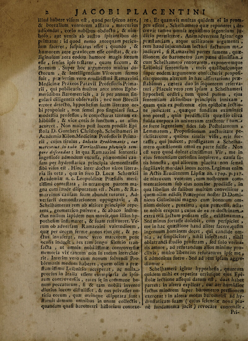 illud habere vifum elt , quod perfpicuo aere, & borealium ventorum afflatu , mercurius adfcendat, coelo nubibus obdufto , & nim- b.olo , aut ventis ab a ultro fpirantibus de¬ primatur : id quod nemo antequam pericu¬ lum faceret, fufpicatus edet \ quando , & humorem aere graviorem cflfe conflat, & ca- liginofum aera eodem humore magis foetum elfe , fenfus ipfe teliatur , quam ficcurn , & ferenum . Super hoc argumento multus do- cforum , & intelligentium Virorum fermo fuit , praHertim vero eruditiffimi Ramazzini Medicina? Praxeos Patavii Profelforis Prima¬ rii , qui publicatis multos ante annos Ephe¬ meridibus Barometricis , a fe per annum lin¬ gulari diligentia obfervatis , nec non BOrelli errore detecto, hypochelim fuam literato or¬ bi propofuit , non femel pro lingulari fua_» modeltia profelfus , le conjeCfturas tantum ex- hibiiifie , & vice cotis fe funftum , ut alios acueret . Non multo poli lucem prodiit Epi Itola D. Guntheri Chriltoph. Schelhameri in Academia Kilon.Medicimt Profelforis Prima¬ rii , cujus titulus , Solutio Problematis , cur mercurius in tubo Torricelliano pluviofo tem¬ pore defcendat : in qua Ramazzini fententia ingeniole admodum exculfa, phaenomini cau fani per hydrofiatica principia demonllralfe libi vifus elt . Hinc inter doCtos viros litera- ria lis orta , qua in foro D. Lucae Schroekii Academiae n. c. Leopoldinae Praefidis meri- tiflimi contcllata , in utramque partem ma¬ gna cum laude difputatum elt. Nam , & Ra- mazzinus caufam fuam abunde tucatus, Ad- verfarii demonftracionem oppugnavit , & Schelhamerus rem ab aitiore principio repe¬ tens , geometrico pulvere , & abaco inftru- £tus nullum lapidem non movit,quo illius hy- pothelim infirmaret , & fuam rellitueret. Ve¬ rum ob adverfam Ramazzini valetudinem , qua? per decem ferme annos ejus cor , & pe- Ous invaferat , nunc vero marcorem pene oculis inducit , res tam longo lilentio tran- fafta , ut omnis nobiliffima? controverfia? memoria vix tantum non in totum intercide¬ rit. Incerim vero cum novum folvendi Pro¬ blematis modum haberet , quem olim a pra?- ftantifilmo'Leibnitio acceperat, ac nulla—» prorfus in Italia ellent exemplaria de ipfo- rum contioverfiis , ratus fe in commune bo¬ num peccaturum, fi & tam nobili invento diutius lucem difiublfet , & nos privallet no¬ titia eorum , qua? utrinque difputata funt : ftatuit demum omnibus in unum colfetfHs , quandam quali barometri hiftoriam contexe- re . Et quamvis multas quidem ei in pronia ptu elfent, Schelhamero quas reponeret \ de¬ crevit tamen omnia asquilfimo legentium ju¬ dicio permittere . Animadvertens Igitur ego prasllanriam , atque utilitatem argumenti, rem haud injucundam leftori fafturum m<L> judicavi, fi Ramazzini partes fumens , quas- ltionem de barometro jam pane dimilTain-i cum Schelhamero renovarem, exponeremque Leibnitii fentenriam , meis qualibufcunque fuper eodem argumento conjecturis propofi- tis: quorum alterum in hac cjfiertatione pras- Itabimus , catera duo in fequentem referva- turi . Placuit vero rem ipfam a Schelhameri hypotheli ordiri, tum quod putem , ejus fententiam altioribus principiis innixam , quam quis ex pollrema ejus epifiola legio¬ ne judicaret , quaque funditus examinari non potell , quin perdifficilis quaellio circa fluida corpora in universum tra&etur : tum—» ne forte legentium fides fub Poltulacorum , Lemmatum , Propofitionum auctoritate pe¬ riclitaretur , quibus titulis vilis, erit for- taffis , qui judicet, profligatam a Schelha¬ mero qualtionem omni ex parte fuifie . Non elt vero quod doleat clariffimus Vir , me in ejus fententiam curiofius inquirere , caufa fa¬ tis honelta , qui aliorum placita non femel fugillavit mordaci lotus aceto. Legimus enim in Actis Eruditorum Lipfia an. 1709. p. 317. de nitrocum veterum , tum noltrorum com¬ mentationem lub ejus nomine prodi i (Te , in qua libellus de falibus multum convellitur > quem olim edidit Praeceptor nolter D.Domi¬ nicus Gulielmini magno cum bonorum om¬ nium dolore , proxima, quae praecedit, alta¬ te nobis ereptus \ cujus de ea re doctrinam-» extra teli jactum politam elfe , exillimamus. Sed minus fortalfe doleblt, cum perfpiciet , tne in hac qualtione haud aliter facere,qulm ingenuum hominem decet , qui candide om¬ nia , ac fimpliciter , nihil infectandi , nihil oblatrandi Itudio proferam , fed folo verita¬ tis amore , ad refutandum alios minime pro¬ clivis , multo libentius refutaturus ipfe me , li admonitus fuero. Sed ad rem ipfam aggre¬ diamur . Schelhameri .igitur hypothefis , quantum quidem mihi ex repetita utriulque ejus Epi- Itola ledtione alfequi datum elt, duas habet partes: in altera explicat , cur aer humidior faftus minarem fuper barometro preffionem exerceat : in altera motus barometri ad hy- droltaticam fuam ( cujus fcienciae nova pla¬ ne fundamenta jacit ) revocare contendit • Pri-