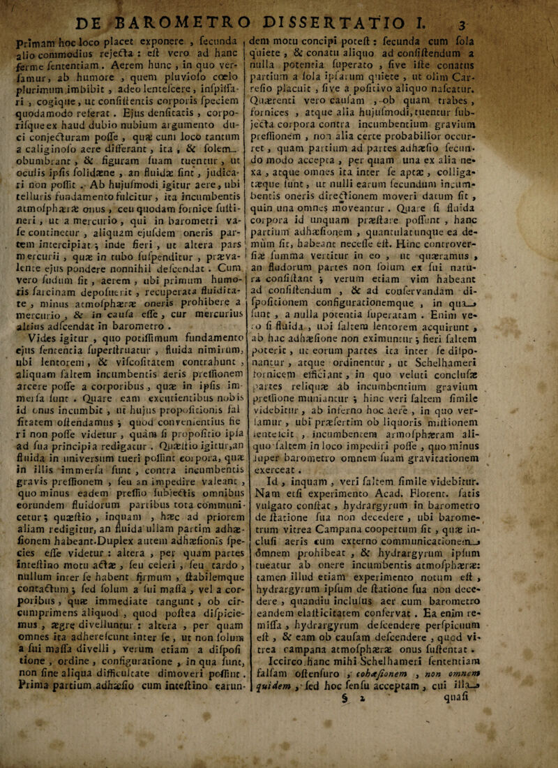 DE BAROMETRO DISSERTATIO I. primam hoc loco placet exponere , fecunda alio commodius rejefta : ell vero ad hanc ferme fententiam . Aerem hunc , in quo ver- famur, ab humore , quem pluviolo coelo plurimum imbibit , adeo lenteicere, infpilfa- ii •, cogique, uc confidentis corporis fpeciem quodamodo reterat . Ejus denfitatis , corpo- rifqueex haud dubio nubium argumento du¬ ci conjecluram poffe , quas cum loco tantum a caliginofo aere differant, ita t & folem_ obumbrant, & figuram fuam tuentur, ut oculis ipfis folidaene , an fluidae fine, judica¬ ri non poflic Ab hujufmodi igitur aere, ubi telluris fundamento fulcitur , ita incumbentis atmolphasia: onus , ceu quodam fornice fuiti- neri , ut a mercurio, qui in barometri va- fe continetur , aliquam ejufdem oneris par¬ tem intercipiat ; inde fieri , ut altera pars mercurii , qure in rubo fufpenditur , prxva- lcn ce ejus pondere nonnihil defcendac . Cum vero Aid uni fit , aerem , ubi primum humo¬ ris farcinam depofueric , recuperata fluidira¬ te , minus acmolphaerae oneris prohibere a mercurio, te in caufa effe, cur mercurius altius adfcendat in barometro . Vides igitur , quo potifiimum fundamento ejus fententia fuperltruatur , fluida nimirum, ubi lentorem , te vifcofitatem contrahunt , aliquam faltem incumbentis aeris preflionem arcere poffe a corporibus , quae in ipfis im merfa lunt . Quare eam excutiemibus nobis id onus incumbit , m hujus propolitionis fal fitatem offendamus ; quod convenientius fie ri non potfe videtur , quam fi propofirio ipia ad lua principia redigatur . Quziiioigitur,an fluida in universum tueri polfint corpora, quae in illis im merfa funt , contra incumbencis gravis preflionem , feu an impedire valeant , quo minus eadem preflio fubie€lis omnibus eorundem fluidorum partibus tota communi¬ cetur; quasllio , inquam , hrec ad priorem aliam redigitur, an fluida ullam partim adhas- Aonem habeant.Duplex autem adhasfionis fpe- cies elfe videtur : altera , per quam partes intdfino motu adae , feu celeri , feu tardo , nullum inter fe habent firmum , fiabilemque contacf uni; fed folum a lui mafla , vel a cor¬ poribus , quae immediate tangunt , ob cir- cumprimens aliquod , quod poffea di/picie- mus , aegre divelluntur : altera , per quam omnes ita adherelcunc inter fe, ut non lolum a fui m a ffa divelli, verum etiam a difpofi tione , ordine, configuratione , in qua fune, non fine aliqua difficultate dimoveri pcfiinc. Prima partium adhadlo cum inceftino earun* dem motu concipi poteft : fecunda cum fola quiete , & conatu aliquo ad confiflendum a nulla potentia fuperato , five ille conatus partium a fola ipfarum quiete , ut olim Car- refio placuit , five a poficivo aliquo nafcatur. Quaerenti vero caulam ,-ob quam trabes, fornices , atque alia hujufmodi,tuentur fub- jccfa corpora contra incumbentium gravium preflionem , non alia certe probabilior occur¬ ret , quam partium ad partes adfiaefio fecun¬ do modo accepta , per quam una ex alia ne¬ xa , atque omnes ita inter fe aptae, coliiga- taeque lunt, ut nulli earum fecundum incum¬ bencis oneris diredionem moveri datum fit , quin una omnes moveantur . Quare fi fluida corpora id unquam praeit a re poliunt , hanc partium adhicfioqem , quamulatunque ea de¬ mum fit, habeant neceffe ell. Hinc controver- fix liimma vertitur in eo , ut quaeramus > an fludorum partes non folum ex fui natu¬ ra confidant ; verum etiam vim habeant ad conliifendum , te ad cottfervandam di- fpofitionem configurationemque , in qua—» lunt , a nulla potentia iuperacam . Enim ve- ;o fi fluida , uoi laltero lentorem acquirunt , ab hac adh^fione non eximuntur ; fieri faltem poterit, uc eorum partes ita inter fe dilpo- nancur , atque ordinentur , uc Schelhameri tomicem efficiant, in quo veluti conclufse partes reliquae ab incumbentium gravium preffione muniantur ; hinc veri faltem fimile videbitur, ab inferno hoc aere , in quo ver- lamur, ubi praefertim ob liquoris millionem ienceicit , incumbentem armofph^ram ali¬ quo lalcem in loco impediri polfe , quo minus juper barometro omnem fuam gravitationeni exerceat. Id , inquam , veri faltem fimile videbitur. Nam etfi experimento Acad. Florent, fatis vulgato conflat, hydrargyrum in barometro de ilatione fua non decedere , ubi barome- trum vitrea Campana coopertum fit , quas in- clufi aeris cum excerno conimunicationem_j omnem prohibeat , te hydrargyrum ipfiim tueatur ab onere incumbentis atmofphaerae: tamen .illud etiam experimento notum ell , hydrargyrum ipfum de Ilatione fua non dece¬ dere , quandiu inclulus aer cum barometro eandem elallicitatem conlervat . Ea enim re- miffa , hydrargyrum defeendere perfpicuum ell , te eam ob caufam defeendere , quod vi¬ trea campana atmofphaerae onus fuflentac . Iccirco.hanc mihi Schelhameri fententiam fallam oflenfuro , coh<xfionem , non omnem quidem >\fed hoc fenfu acceptam , cui ili: § i ' quafi