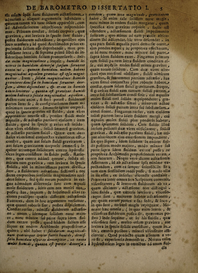 tls ettata ipfis hanc fluidorum adhaefionem_j adverfari , aliquot argumentis oftendam , quorum tamen vis tunc folum apparebit , cum ad Ad ver far i orum objeftiones refpondebi- mus» Primum conflat, folida corpora , quae graviora , aut leviora in fpecie funt fluido , pofita fluidorum adhaefione , in quolibet ejus loco manfura 9 id quod Archimedes prius ex¬ perientia fallum eflfe deprehendit , mox pro- pofitione lexta , & feptima primi libri de in- lidentibus humido fallum pronuntiavit. Soli¬ dae enim magnitudines , inquit , humido le¬ viores in humidum demerfoe furfum feruntur tanta vi , quanta humiditm molem habens magnitudini aqualem gravius efl ipfa magni¬ tudine . Item > folida magnitudines humido graviores demi'ff<* in humidum feruntur deor- fum t donec defcendant , & erunt in humido tanto leviores , quanta efl gravitas humidi Violem habentis folidce magnitudini aqualem . Adhaereant enim , fl fieii potefl , fluidorum partes inter fe , & configurationem fuam vci minimum tueantur . Immerfo igitur corpori, quod in fpeae gravius efl fluido , duae vires apponantur necelfe efl , pondus fluidi mole aequalis , & adhaefio partium ejufdem : item fluido , quod in fpecie g/avius efl (olido duae vires obfiflent , lolidi immerfi gravitas, & adhaefio partium fluidi. Quare cum duas hafce viies limul conjunctas valeneiores efiT^_» conflet, quam aut folam fluidi gravitatem , aut folam gravitatem corporis immerfi ; fe quitur utrumque folidorum contra hydrofta ticas leges confiflere in fluido pofle » Ratio¬ nes 3 quae contra adduci queunt , folida ni¬ mirum tum graviora 3 tum leviora in fpecie fluidis , ubi in minutiflimas partes divifa-» funt , a fluidorum adhaefione fuftineri j nec fecus corporibus lenfibilis magnitudinis acci¬ dere folere , fed quia eorum pondera in exi¬ gua admodum dilferentia funt cum aequali mole fluidorum , ideo eam nos metiri non_» pofle i has, inquam , &c hujufmodi alias ra¬ tiones paulifper quaefo diflerant adhaefionis Fautores, dum in hoc argumento verfamur , quae quanti roboris fint, poftea difpiciemus. Conflat mrfus, admifla fluidorum adhaefio¬ ne , unum , idemque folidum nunc majo¬ re , nunc minore fui parte fupra idem flui¬ dum extare pofle , quod itidem fallum elfe liquet ex eodem Archimede propofition'?-' quinta , ubi habet : folidarum magnitudi¬ num qu&cunque levior fuerit humido, demif- fain humidum ufque eo demergitur , ut tanta mtlis humidi, quanta, e fi partis demerf* $ eandem , quam tota magnitudo , gravitatem habet . Si enim tale folidum nunc magis > nunc minus in eodem fluido mergatur, quam fpecifica ejus gravitas requirit , facile elt oflendere , adhaefionem fluidi impedimento futuram , quo minus ad eam praeciie altitu¬ dinem ibi adlcendat, hic vero defcendat , in qua pars fluidi aequalis parti demerfa; omnu ejus pondus aequet; ac propterea effeOnram, ut id nunc majore , nunc minore fui partem fupra idem fluidum extet. Fingamus primum eam folidi partem intra fluidum conditam ef* fe , cui aeqifaiis moles fluidi minus gravitet , quam totum folidum . Cum duae vires ulte¬ riori ejus nrerfioni obfiflant, fluidi nimirum gravitas, & fuarummet partium adhaefio , has vires finml conjunctas plus roboris habere-* conflat,quam folam fluidi gravitatem. Itaque, fi gravitas fluidi eam tantum lolidi partem__> intra fui fubflantiam condi finit , cui aequalis moles fluidi toti folido aequiponderet , gra¬ vitas , & adhaefio fimul , minorem adhuc ejufdem folidi partem intra fui iiibftanciam_j condi finent. Fingamus rurfiis, eam ejufdem lolidi partem intra idem fluidum mergi, cui aequalis moles fluidi plus ponderis habeat, quam ipfummet folidum . Cum fluido illud furfum pellenti duae vires objiciantur , folidi gravitas , & adhaefio partium fluidi, hae uti¬ que ulteriorem ejus emerfionem impendient. Hx quo liquet, idem folidum in eodem flui¬ do poficum modo majore, modo minore fui parte fupra idem fluidum extare pofle} ac propterea Archimedis propofitionem veratn_j non futuram . Neque vero dicant adhaefionis Aflertores , id ab adhaefione ipfa minime ex- peCtandum , cum ea femper infenfibilis fit » nam eam fenfibilem reddi pofle , fi modo ulla in iis eflet , ex inferius- dicendis conflabit. Praeterea inter omnes fere Scriptores convenit, vifcofitatem , & lentorem fluidorum ab ea * quam diximus , adhaefione non diftingui • hinc fluida , quae caeteris lentiora , viicofio- raaue funt , majorem habere adhaefionem , per quam eorum partes e fua fede, & loco , inquoftmt, turbari magis repugnant. Ma¬ neant haec omnia , ( in quo enim lentor , & vifcofitas fluidorum pofita fit, quaeremus po¬ ftea ) inde fequicur , ut in his fluidis , quae vifcofiora funt, multo etiam graviora , aut leviora in fpecie folida confiftam, quam in_» his , caeteris paribus , minori vifcofitate affi¬ ciuntur . Quod profecto quam alienum a ve¬ ro fit , experientia demonftrat. Notum enim [ hydroftaticas leges in omnibus ad unum flui-