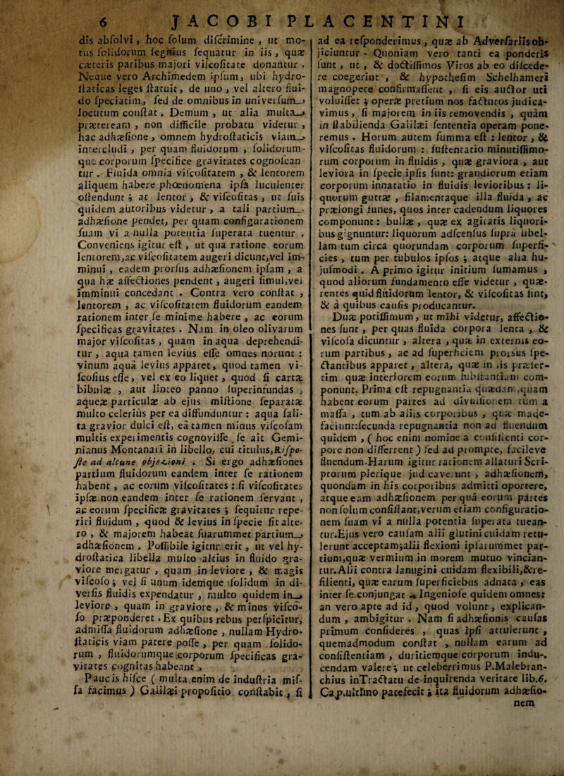 dis abfolvi, hoc folum difcrimine , ut mo¬ rus foiidonim legulus fequacur in iis , qua; esceris paribus majori viicofitare donantur . Neque vero Archimedem ipfum, ubi hydro- iladcas leges flatuic, de uno , vel altero flui¬ do fpeciatim , fed de omnibus in univeiluirL^ locutum condat. Demum , ut alia multa—j praeteream , non difficile probatu videtur , hac adhxfione, omnem hydrollaticis viam—- intercludi , per quam fluidorum , folidprum- que corporum ipeciflee gravitates cognolcan Cur . Fiuida omnia vifeofitatem , & lentorem aliquem habere phoenomena ipfa luculenter ollendunt h at lentor , & vifeofitas , ut fuis quidem aiitoribus videtur , a tali partiiwi_< adhsflone pendet, per quam configurationem iiiam vi a nulla potentia fuperaca tuentur . Conveniens igitur eil , ut qua ratione eorum lentorem,ac vifeofitatem augeri dicunt,vel im¬ minui , eadem prorfus adhsfionem iplam , a qua hs affeciiones pendent, augeri umuljvei imminui concedant . Contra vero conilae , lentorem , ac vi/cofiratem fluidorum eandem rationem inter fe minime habere , ac eorum fpecificas gravitates . Nam in oleo olivarum major vifeofitas , quam inaqua deprehendi¬ tur , aqua tamen levius elfe omnes norunt : vinum aquii levius apparet, quod tamen vi fcofius efle , vel ex eo liquet, quod fi cartJt bibulas , aut linteo panno luperinfundas , aqueas particulas ab ejus millione feparata: multo celerius per ea diffunduntur : aqua fali- ta gravior dulci e/l, ea tamen minus vifeofam multis expeiimentis cognoviire fe ait Gemi- nianus Montanari in libello, cui tituIus,R//p0- fie ad alcune obje*.ioni . Si ergo adhaefiones partium fluidorum eandem inter fe rationem habent , ac eorum vilcofitates ; fi vifeofitatem ipfas non eandem inter fe rationem fervant , \ ac eorum fpecificas gravitates *, fequiciir repe- riri fluidum , quod & levius in fpecie fit alte¬ ro , & majorem habeat fuarummet parcium_j adhatfionem , Polfibiie igitur erit, ut vel hy¬ dro Aatica libella multo altius in fluido gra¬ viore mergatur , quam in leviore , & magis vilcolo j vej fi unum idemque dolidum in di- verfis fluidis expendatur , multo quidem in—» leviore , quam in graviore , Sc minus vifco- fo praeponderet .Ex quibus rebus perfpicicur, admififa fluidorum adhasfione , nullam Hydro^ llaticis viam patere polfe , per quam folido- rum , fluidorumque corporum fpecificas gra¬ vitates cognitas habeant;» Paucis hifce ( multa enim de indufiria mif- fa facimus ) Galilafi propofitio conflabit ^ fi ad ea refponderinius , qua; ab Adverfarlisob- jiciuntur - Quoniam vero tanti ea ponderis lunt , ut , & docflilfimos Viros ab eo dilcede* re coegerint , & hypochefim Schelhameri magnopere con firma {ferit , fi eis auftor uti voluilfet $ opera; pretium nos fa<fluros judica¬ vimus, fi majorem in iis removendis , quam in flabilienda Galilaei fententia operam pone¬ remus . Horum autem fumma eft : lentor , Si vifeofitas fluidorum : fnllentacio minutiffimo- rum corporum in fluidis , quae graviora , aut leviora in fpecie ipfis funt: grandiorum etiam corporum innacatio in fluidis levioribus : li¬ quorum guttae , filamentaque illa fluida , ac praelongi funes, quos inter cadendum liquores componunt: bullae » qua; ex agitaris liquori¬ bus gignuntur: liquorum adfcenlus lupi a libel¬ lam cum circa quorundam corporum luperfi- ^ cies , tum per tubulos ipfos atque alia hu- julmodi . A primo igitur initium lumamus , quod aliorum fundamento elfe videtur , quae¬ rentes quidfliiidorum lentor, & vilcoficas lint, & a quibus caulis producantur. D.uac pociflimum, ut mihi videtur, affeclio- nes fune, per quas fluida corpora lenta , Sc viicofa dicuntur , altera , quae in externis eo¬ rum partibus, ac ad fuperhdem proisus lpe- ftantibus apparer, altera, quae in iis prsier- tim qua; interiorem eorum lu hila miam com¬ ponunt. Prima ell repugnantia quaedam,quam habent eorum partes ad divnilio; ern tum a malfa , tum ab aliis corponbus , qua; mafle- faciunt:fecunda repugnantia non ad fluendum quidem , ( hoc enim nomine a conliiienti cor¬ pore non differrent ) fed ad prompte, facileve fluendum.Harum igitur rationem allaturi Scri¬ ptorum pierique jud caveiunc , adhxfionem, quondam in his corporibus admitti oportere, atque eam adhadionem per qua eorum partes non folum confifiant,verum etiam configuratio¬ nem fluam vi a nulla potentia fuperata tuean- tur.Ejus vero caularn alii glutini cuidam retu¬ lerunt acceptamjalii flexioni iplaiummet par¬ tium,qua; vermium in morem mutuo vincian- tur.Alii contra lanugini cuidam flexibili,&re- filienti, qua; earum luperficiebus adnata , eas inter fe conjungat ^Ingeniofe quidem omnes: an vero apte ad id , quod volunt, explican¬ dum , ambigitur . Nam fi adhidioms caufas primum confideres , quas ipfi attulerunt , quemadmodum conflat , nullam earum ad conliflentiam , duritiemque coiporum indu-, cendam valere^ ut celeberrimus P.Malebran- chius inTracfatu de inquirenda veritate lib.6. Cap.ultlmo patefecit * ita fluidorum adhxfio* nem