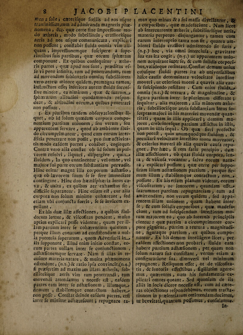 unen afole i casterifque ftellis ad nos ufque rranfmifluiii,tum ad admiranda magnetis phae¬ nomena , &c« quae certe fine impreffione mo¬ do aetheris , modo fubtilioris , craffiorifque aeris ad nos ufque communicata , explicari non poflfunc 3 conflabit fluida omnia vim ali¬ quam , impreflionemque fufdpere a fupe- rioribus fuis partibus, quae eorum fphaeram componunt, Hx quibus confequitur , aethe- ris partes , quae apud nos funt, praeditas ef- ie vi pene infinita, tum ad penetrandum, tum ad movendum fublunaria omnia, fubtiliorem vero aerem minore quidem, permagna tamen, infhuChim effej inferiora autem fluida fuccef- five minore , ea nimirum , quae & fuannrL_> fphaerarum aiitudini quodammodo refpon- deat, & altitudini eorum,a quibus penetrari non poliunt . 5. Ex pluribus tandem obfervationibus li¬ quer , ob id foliim quaedam corpora compo¬ nentium partium unionem, feu veram , feu apparentem fervare , quod ab ambiente flui¬ do circumprimantur, quod cum eorum inter- •Aicia penetrare non pofflt, pio ftiae aClivita- tismodo eafdem partes , cohibet, cogitque. Contra vero alia conflat ob id folum in pul¬ verem refolvi , liquari, difpergive , quia_» fluidum , In quo continentur , vel omne, vel majore fui parte eorum fubflantiam pervadit. Hinc oritur magna illa corporum adhaefio, qu£ ob laevorem fiium fe fe fere immediate contingunt. Hinc duo haemifphsria intus ca¬ va , & unita, ex quibus aer exhatifltis fit , difficile feparantur . Hinc etiam efl , cur alia corpora non folum minime cohaereant , fed etiam libi conjuncta fuerit, fe fe invicem ex¬ pellant . Ex his duae i\\x affeCliones, a quibus flui¬ dorum lentor, & vifcoficas pendent, multo aptius explicari poflfe videntur , quam per il¬ lam partium inter fe cohaerentium quietem, perque illum conatum ad confiftendum a nul¬ la potentia fuperatum , quem Adverfarii in_» iis fupponunt. Illud enim initio conflat, eo¬ rum partes nullam inter fe conjunctionem , adhaefionemque fervare - Nam fi illas in te¬ nuiore materia natare , & multa phaenomena oflendunt, (n.r.)& ratio ipfa convincit,(n.4.) fi praefertim ad maximam illam xtheris, fub- riliorilque aeris vim tum penetrandi , tum movendi attendamus 3 neceffe efl eafdem pattes eam inter fe adhaefionem , Iilumque_j firmum , Aabilemque contaChim habere-» non poffe . Conflat deinde eafdem partes, etfi inter fe minime adhgrefcunt 3 repugnare ta- men quo minus &a fui mafla divellatitlif a corporibus , quae madefaciunt. Nam licet ab intercurrente aetheris ,fubriliorifque aeris, materia perpetuo disjungantur 3 tamen cum earum interruptio tanta non fit, quanta am¬ bienti fluido craffiori admittendo fit fatis , (n.f.) hoc , via omni interclufa , gravitate fu a eas ita cogit, (n.?.) ut apparentem unio¬ nem acquirant infer fe> & cum folidis corpori¬ bus, vaiideque retineant.Conflat demum unius cujufque fluidi partes ita ab univerfaiibus hifce caufis determinata velocitate intefline moveri, ut celeriori motui a quavis alia cau- fa fufcipiendo refiflant . Cum enim fluida_,< omnia (n.i.) & textura , & magnitudine, & figura partium incer fe plurimum differant ; fequitur , alia majorem , alia minorem aethe¬ ris , lubtiliorifque aeris fubflantiam intus fti- fceptas majori in his materiei movendae quan¬ titati , quam in illis applicari 3 demum ma¬ jores , crcbriorefque partium affrictus in iflis, quam in illis fequi, Ob quae fieri prcfeclo ‘non potefl , quin unumquodque fluidum , & peculiari velocitate inteltino motu moveatur, & celerius moveri ab a lia quavis caufa repu¬ gnet . Per haec, fi rem fatis percipio , duae illae affeCtiones, ob quas fluida corpora, len¬ ta , & vifcofa^vocancur, falva eorum natu¬ ra , explicari poflunc 3 quae certe per fuppo- ficam iilam adhaefionem partium , perque fir¬ mum illum , Aabilemque contacfum , non_, poliunt. Ex his etiam planum videtur, eorum vifcofitacem , ac lentorem , quandam effe_> luarummet partium repugnantiam , tum ad amittendam, non veram quidem , fed appa¬ rentem illam unionem , quam habent inter fe , tk cum folidis corporibus, quar madefa¬ ciunt , tum ad fufcipiendum inceflinum mo¬ tum majorem eo , quo ab internis principiis cientur r quae partim a circumprimence cor¬ pore gignicur, partim a textura , magnitudi¬ ne , figuraque partium , ex quibus compo¬ nuntur , Ex his demum inteiiigere licet, per eafdem affeCHones non probari, fluida eam habere partium adhaefionem , per quam non folum natura fu a confiflanc , verum etiam a configuratione fua dimoveri vel minimum repugnent. Reliquum effet, ut de vifcofita- tis , 8c lentoris effeCtibus , figillatim agere¬ mus , quaerentes, num his fundamentis ex* plicari omnes queant. Sed quoniam de iis aliis in locis dicere neceffe efl, cum ad caete- ras objectiones refpondebimus, eorum trafta- tionem in praefentiarum omittendam ducimus, ut brevitati,quancum poffumus, confulamus.