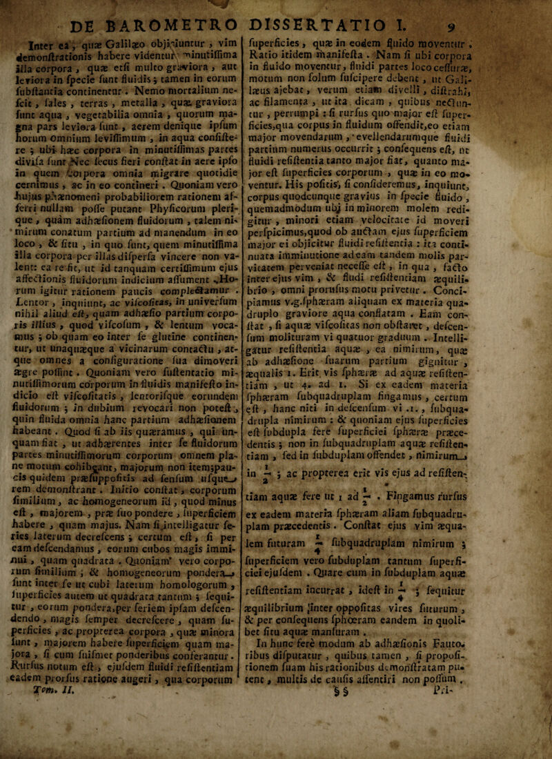 Inter ea, quas Galilaeo objiciuntur , vim demonfirationis habere videntuf; ^inutifiima illa corpora , quas etfi multo grWiora , aut leviora in fpecie funt fluidis 9 tamen in eorum fu b flant ia continentur. Nemo mortalium ne- fcit, fales , terras , metalla , quas, graviora fune aqua , vegetabilia omnia , quorum ma¬ gna pars leviora funt, aerem denique ipfum horum omnium levifiinuim , in aqua confifle- re ; ubf haec corpora in minutiflimas partes diviia funt Nec fecus fieri conflat in aere ipfo in quem koipora omnia migrare quotidie cernimus * ac in eo contineri . Quoniam vero ■hujus phaenomeni probabiliorem rationem af¬ ferri nullam poffe putant Phyficorum pieri- que , quam adhxfionem fluidorum , talem ni' mirum conatum partium ad manendum in eo loco 3 & fitu j in quo funt, quem minutiflima illa corpora per illas difperfa vincere non va¬ lent: ea re fic, ut id tanquam certiffimum ejus affectionis fluidorum indicium aflfument ..Ho¬ rum igitur rationem paucis complebamur . Lentor , inquiunt, ac vi/cofitas, in univeffum nihil aliud efl, quam adhaeflo partium corpo¬ ris illius , quod vifeofum , & lentum voca¬ mus 9 ob quam eo inter fe glutine continen» tur, ut unaquaeque a vicinarum contabu , at¬ que omnes a configuratione fua dimoveri aegre polluit . Quoniam vero fuilentatio mi- nutilfimorum coi porum in fluidis manifeflo in¬ dicio eil vifeo/itatis , lentorifque eorundem fluidorum 5 in dubium revocari non poteft., quin fluida omnia hanc partium adhaefionem habeant . Quod fi ab iis quieramus , qui un¬ quam fiat , ut adhaerentes inter fe fluidorum partes minuciffimorum corporum omnem pla¬ ne motum cohibeant, majorum non itemjpau- ois quidem prsefuppofitis ad fenfum ufque_^ rem demonilrant. Initio conflat, corporum fimilium, ac homogeneorum ili, quod minus efl , majorem , prx fuo pondere , fuperficiem habere , quam majus. Nam ffimelligatur fe¬ ries laterum decrefcens 9 certum efl, fi per eam defcendanuis , eorum cubos magis immi¬ nui , quam quadrata . Quoniam’ vero corpo¬ rum fimilium , & homogeneorum pondera-* funt inter fe iit cubi laterum homologorum , fuperficies autem uc quadrata tantum 9 fequi- tur , eorum pondera,per feriem ipfam defeen- dendo , magis femper dccrefcere , quam fu¬ perficies , ac propterea corpora , qua; minora lunt, majorem habere fuperficiem quam ma¬ jora , fi cum fuifmer ponderibus conferantur. Rurfus notum efl, ejufdem fluidi refiflentiam eadem piorfiis ratione augeri, qua corporum Tm- IU fuperficies , quae in eodem fluido moventur » Ratio itidem riunifefla . Nam fi ubi corpora in fluido moventur, fluidi partes lococeflftir#, motum non folum fufeipere debent , ut Gali¬ laeus ajebat, verum etiam divelli, difirahi, ac filamenta , ut ita dicam , quibus nebun¬ tur , perrumpi : fi rurfus quo major efl fuper- ficies,qua corpus in fluidum offendic,eo etiam major movendarum ,-evellendarumque fluidi partium numerus occurrit; confequens efi, ut fluidi refiflentia tanto major fiat, quanto nu* jor efl fuperficies corporum , quae in eo mo¬ ventur. His politis*, fi confideremus, inquiunt, corpus quodcunque gravius in fpecie fluido , quemadmodum ubj in minorem molem redi¬ gitur , minori etiam velocitate id moveri perfpkimus,quod ob aubam ejus fuperficiem major ei objicitur fluidi refiflentia : ita conti¬ nuata imminutione adeam tandem molis par¬ vitatem perveniat neceffe efl, in qua , facio inter ejus vim , & Audi refiflentiam aequili- brio , omni prorufus motu privetur . Conci¬ piamus v^g.fphaeram aliquam ex materia qua¬ druplo graviore aqua conflatam . Eam con¬ flat , fi aquae vifcoficas non obflaret, defeen- fum molituram vi quatuor graduum . Intelli- gatur refillentia aquae , ea nimirum, quae ab adhaefione fuariim partium gignitur , aequalis 1. Erit, vis fph$rae ad aquas refiflen¬ tiam , ut 4. ad 1. Si ex eadem materia fphaeram fubqiiadrtiplam fingamus , certum efl , hanc niti in defcenfum vi .i., fubqua- drupla nimirum : & quoniam ejus fuperficies efl fubdupla fere fuperficiei (phxrx praece¬ dentis 9 non in fiibquadruplam aquae refiflen¬ tiam , fed in fubduplam offendet, rtimirum_j> in i 3 ac propterea erit vis ejus ad refiflen- 2 tiam aquae fere uc 1 ad «■« . Fingamus rurfus ex eadem mareria fphsram aliam fubquadrti- plam praecedentis . Conflat ejus yim aequa¬ lem futuram ~ fiibquadruplam nimirum ; fuperficiem vero fubduplam tantum fuperfi¬ ciei ejufdem . Quare cum in fubduplam aquae refiflentiam incurrat , ideft in i • fequitur aequilibrium -inter oppofitas vires futurum , & per confequens fpheeram eandem in quoli¬ bet fitu aquae manfuram . Io hunc fere modum ab adhaefionis Faiito* ribus difputatur , quibus tamen , fi propoli-, tionem Aiam his rationibus dcmohflratam pu¬ tent 9 multis de caufis affenciri non poffum . ^ § Pii'