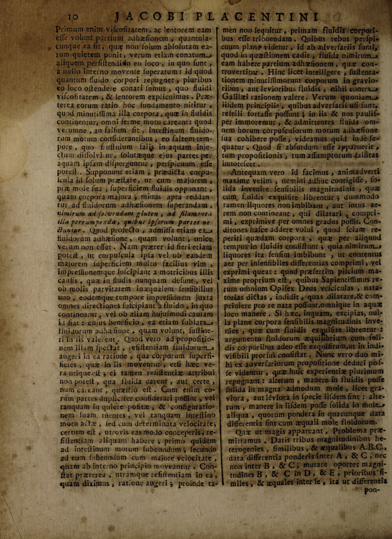 Primum enim vifcofitatem, ac lentorem eam effe volunt partium adhxfionem , quantula- jf cunque ea fit, qua? non Joium abloiutam ea¬ rum quietem ponit» verum etiam conatum—» aliquem perfiflendi-tn eo loco , in quo funt , a nullo interno movente fuperatum: id quod quantum fluido corpori repugnet» pluribus eo loco offendere conati fumus > quo fluidi vifcofitatem , & lentorem explicuimus . Prae¬ terea eorum ratio hoc fundamento nititur > quod minutifSma illa corpora, qua? in fluidis continentur, omni ferme motu careant: quod verumne , an falfiim fit, inceftinum fluido- rum motum confiderantibus , eo falcem tem¬ pore , quo fmftulum fal^ in aquam inje- clum dilfolviair, folutasque ejus partes per aquam ipfam difpergnncur , perspicuum ede potefl . Supponunt etiam , prasdifta corpu- Iciila id folum prxflare, ut cum majorem , pifE mole fua , fupeificiem fluidis opponant , quam corpora majora ; minus apra reddan tur,ad fluidorum adhaefionem Aiperandam , nimirum ad foivendam gluten , ad filamenta illa perrumpenday quibus ipforum partes ne fluntyr . Quod profetffo , admilfa etiam ea_> fluidorum adhaefione , quam volunt , unice Veium non eflfet. Nam praeter id fieri etiam potefl , ut corpufcula ipia vel ob eandem majorem fuperficiem multo facilius vim , imprelfionemque iufcipiant a mocricibus illis caufis, qua: in fludis nunquam defunt, vel ob molis parvitatem inaequalem lenfibilitis uno, eodem que tempore imprelfionem juxta omnes directiones fulcipiant a fluido , in quo concineucur > vel ob aliam hu/ufmodi caulam id fiat : cujus beneficio » ea etiam fubiata—» fluidorum adhaefione , quam volunt, fufline- ri in iis valerent^ Quod vero ad propofitio- nem illam J pectat , lefiflentiam fluidorum-» augeri in ea ratione , qua corporum fuperfi- ficies , quae in iis moventur , ecfi haec ve¬ ra utique efl v ei tamen relidentia? attribui non pateti: , qua fluida carent , aut. certe , num queant* qiueflio efl. Cum enini eo¬ rum partes dupliciter confiderari poflint > vel tanquam in quiete pofitae, ite configuratio¬ nem luam tuentes , vel tanquam inteflino motu actae , kd cum determinata velocitate; certum efl , titrovis eas modo conceperis» re- fi Aeneiam aliquam habere v primo quidem ad mtcflmum motum fubeondtim ; fecundo ad eum lubenndum cum majore velocitate , quam ab interno principio moveantur ► Con¬ flat praeterea , tttramque refiflentiam in ea , quam' diximus , ratione augeri \ proinde ta- : T f ■' 'f men non fequitur, primam fluidis cofport- bus effe tribuendam. Quibus rebus perfpi* cuum plan<? videtur , id ab adverfariis fumi, quod in quasftionem cadit, fluida nimirum—» eam habere partium adhasfionem , quas con- trovertfmr • Hinc licet intclligere , fuflenta* tionem miniitiflimorum corporum in gravio¬ ribus , auc levioribus fluidis , nihil contra—* Galilaei rationem valere. Verum quoniam-* iifdem principiis , quibas adveriarii ufrfunr* refelli fortafle poffunt ; in iis ite nos paulif- per immoremur , & admittentes fluida om¬ nem horum corpufculbrum motum adhaefione lua cohibere poffe, videamus quid inde fe- quatur . Quod fi abfurdum effe apparuerit, cum propofitlonis , tum afftimptoriim .falficas innoceicec. Antequam vero id facimus » animadverti maxime velim , nemini adhuc contigiffe, fo* lida invenire fenfibilxs magnitudinis , quae cum. fluidis exquifite librentur j dummodo tamen liquores non imbibant , aut intus ae¬ rem non contineant, qui dilatari , compri¬ mi , expiimive per omnes gradus pofiit. Con- ditones hafce addere volui , quod fciam re* periri quaedam corpora , quae per aliquod tempus in fluidis c.orififlunt ; quia nimirum—» liquores ita fenfim imbibunt , ut contentus aer per inienfibiles differentias comprimi, vel exprimi queat: quod praefcrtim pilcium ma¬ xime proprium efl , quibus Sapientiflimus re¬ rum omnium Opifex Deus vefciculas , nata¬ torias didtas * indidit* quas dilatare,& com¬ primere pro re nata poffunt,omnique in aquae loco manere. Si haec, inquam, excipias, nul¬ la plane corpora fenfibilis magnitudinis inve¬ nies , quae cum fluidis exquifite librentur j: argumento fluidorum tequifibrium cum foli- dis corporibus adeo effe exquifitum,ut in indi* vifibili prorfifs confiflae. Nunc vero duo mi¬ hi ex adverfariorum propoficione deduci pof- fe videntur, quae huic experientiae plurimum repugnant: alterum , manere in fluidis poffe folida in magna admodum mole, licet gra¬ viora , aut leviora in fpecie iifdem fine : alte¬ rum , manere in iifdem poffe folida in moit_> aliqua , quorum pondera in quacunque data differentia fint cum aequali mole fluidorum. Quae ut magis appareant > Problema prae¬ mittamus . Datis tribus magnitudinibus he- terogenies , fi milibus , & aequalibus A.B.C., data differentia ponderis inter A , ite C , riec non inter B > & C, mutare oportet magni¬ tudines B , & C in D, & E , prioribus’fi- miies, tk aequales inter fe, ita uc differentia T pon-