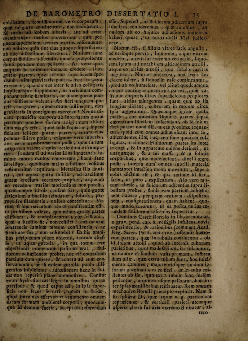 cohibeant , teruiifiimorum ver0 corporufti qux in gurta continentur , non cohibeant. Si rurfus ad fcobem Tuberis , aut ad cerae membranam oculos converrant , quae per guttaeTuperficiem arentes prorfns adicendunc, non dubito, quin fint ejus quoque Tuperficiem ab hac adhasfione liberaturi . Nullum iane corpus fluidum adlcendit, quod a piaepoilence fluidi pondere non pellatur . At vero quis linquam in animum inducat credere , iUas gtittae partes , quas ad ejus Tuperficiem Tpe- Oanb , vim gravitatis ponti a* hasc corpora exercere , quando eas inter le adeo colligari, implicarique fupponunt, ut reticulum com¬ ponant cantas firmitatis , ut omne guttae pon¬ dus fu ft i ner e valeat i An fieri unquam po- teft , ut grave , quod totum fuftinetur , vim gravitatis in contignum exerceat ? Neque di¬ cant praedica corpora ab internarum guttae partium pondere TurTum adigi; nam abfur* dum magis erit , quod inde Tequecur i Tupeiv ficiaies Tcilicec guttae partes totum ejus pondus fiftere pofle , exiguum vero iuberis , aut cerae membranae non poflfe ; quae fui Tum adigi non valent ,'qnin reticulum difrumpa- cur . Tandem fi ad varios illos innatantis la¬ minae motus oculos convertanthaud lane intelligo , quodnam majus a Tuifmer Tenfibus teiHmonium requirant . Metallica illa lami¬ na , cui aquea gutta infidit , ad bacillum guttae eredum accedere propius , atque ab eo recedere variis motionibus non poteft , quamcunque id ob cauTam fiat , quin guttae reticulum a bacillo Tcindatur , Tolutis , per- ruptifve filamentis , quibus contexitur . Ve¬ rum fi hoc reticulum tantae confiftenrias eft , ut prohibere valeat, quo minus guttae partes diffluant , & complanentur ; cur fciflioni , quae a bacillo fit, non refiftet ? cui* omnem innatantis laminae motum confiftentia > ac limmate Tua, non cohibebit ? Ex his omni¬ bus perfpicuum plane videtur, tantum abef- fe , ut aquae guttula , in qua totum fere objeftionis momentum poficum erat , flui¬ dorum adhaefionem probet, hoc eft contaftum partium cum quiete , & conatu ad eum con- fervandum $ ut fi eadem guttula paulo dili¬ gentius infpiciatur , adhaefionem hanc in flui¬ dis non reperiri plane domonftret . Confiat enim hydrofiaticas leges in omnibus guttae partibus , & quod caput eft , in ipfa Tuper- ficie non fecus fervari , qftam in fluido , qliod iiftra vas-afiervatur: argumento omnem cartim formam ambienti corpori , quodeum- que id demum fuerit» acceptam referendam efle . Supereft , ut fluidorum adfcenTum Tupra libellam confideremus , quasramufque , an nullnm ab eo hujufce adhaeiionis indicium haberi queat , ut multi dotffi Viri judica¬ vere . Notum eft , fi fiftula vitrea Tatis angufta , ac ucrinque pervia , liquorem , a quo vitrum medefic altero lui extremo tetigerit , liquo¬ rem iplum ad notabilem altitudinem attolli, atque eo altius attolli , quo fiftula; cavitas abguftior , Notum praeterea , non Tecus ac¬ cidere Tolere , fi liquor in vaTe contineantur,, quod ab eo humefeae, vei aliud quodeumque corpus contingat ; nam ejus partes , quae va- fis,aut corporis illius fuperficiebus propiores Tunt , altius afliirgentes , quam quas ab iis longius diftant , cuneorum in morem circa ipfa aggerantur . Quacunque igitur caula fuerit , cur quasdam liquoris partes Tupra casteraium libellam adfcendant, ob id Tolum fieri putant nonfiulli, ut eas proximas fequan- tur, quod cum omnes adhaerefeant inter Te , adfcendentes illas, has, ceu fune quodam col¬ ligatas, trahunt. Fluidorum parces ita inter ie cogi , & in apparente unione detineri , ut unaquaeque , & a lui malTa , 8c a folidis corporibus > quae madefaciunt , divelli aegre polTit , interea dum’ omnes Tubtili materia innatantes inteftino monu moventur , faspe a nobis dictum eft ; & qua ratione id fiat, latis , ut puto , explicatum . Aio vero tan¬ tum abefte , ut fluidorum adfcenfus Tupra li¬ bellam probet, fluida eam partium adhaefio¬ nem habere , perquam ordinem , diipoficio- nem , configurationem , quam habent , quo¬ quo moda tueantur , ut ea pofita nuilus eo* rundem fluidorum adfcenfus iequeretur . Dominus Carre Borello in lib.de mot.nat. a grav. pend. cap. 8. veftigiis infiftens, novis experimentis , & rationibus (comment.Acad. Keg. Scien. Pari/, ann.i 705.) oftendit humo» rum partes , quas in tubulis continentur , ob id Tolum attolli, quod ab internis tuborum parietibus , quos madefaciunt, ita fulciuntur, ut minore vi fundum vafis premant, inftrea dum aliae , quae extra tubum Tunt, hoc fulci-’ mento carentes , majore vi fuper fundum ip- forum giayicanc ; ea re fieri, ut in- tubo exi- ftentes ab iis , quae extra tubum Tunt, TurTum pellantur , atque eo ufque pellantur,dum in¬ ter ipfas aequilibrium reftituatur. Rem omnem- mechanico Borelli principio explicat. Nam fi fic iphasra D > quas aquas v. g. particulam reprasfenrec , & verticali parieti utcunque afpero altero fui axis extremo B nitatur, al¬ tero •