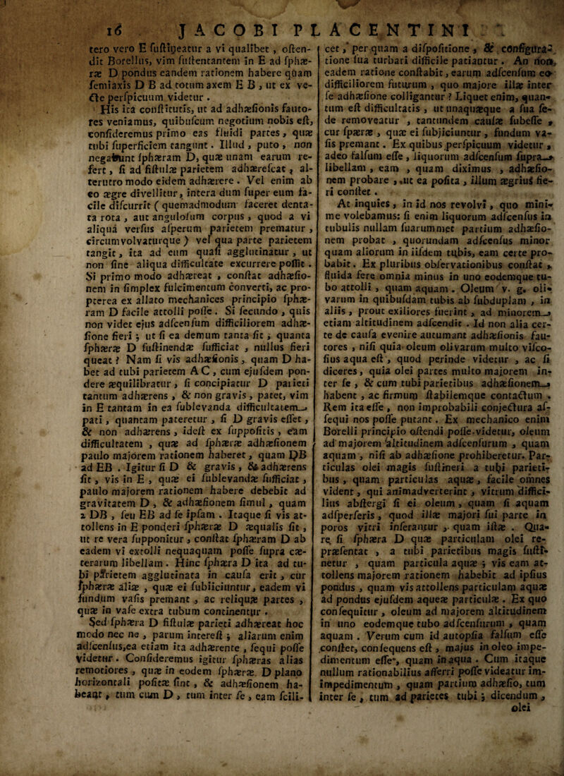 tero vero E fuftmeatur a vi qualibet , often- dit Borellus, vim Aiifentantem in E ad fphas- rae D pondus eandem rationem habere qCiam femiaxis D B ad totum axem E B j ut ex ve- £te perfpicuum videtur . His ita conftitutis, ut ad adhasfionis fauto^ res veniamus, quiburcum negotium nobis eft, confideremus primo eas fluidi partes, quae tubi fuperficiem tangunt. Illud , puto » non negafrunt fphaeram D, quae unam earum re¬ fert , fi ad fiftulas parietem adhasrefcat, al¬ terutro modo eidem adhasrere . Vel enim ab eo aegre divellitur, intera dum fuper eum fa¬ cile difcurrit ( quemadmodum faceret denta- ra rota , aut anguloium corpus , quod a vi aliqua vcrfus afperum parietem prematur , circum volvaturque ) vel qua parte parietem tangit, ita ad eum quafi agglutinatur , ut non fine aliqua difficultate excurrere poffic . Si primo modo adhaereat , confiat adhasfio- nem in fimplex fulcimentum converti, ac pro* pcerea ex allato mechanices principio fphas- ram D facile attolli pofie . Si fecundo , quis non videt ejus adfcenfum difficiliorem adhae- fione fieri ut fi ea demum tanta fit, quanta fphasras D fuftinendas fufficiae , nullus fieri queat i Nam fi vis adhasfionis , quam D ha¬ bet ad tubi parietem A C , cum ejufdem pon¬ dere jequilibratur , fi concipiatur D paiieci tantum adherens , & non gravis, patet, vim in E tantam in ea fublcvanda difficultatem-* pati, quantam pateretur , fi D gravis effiet, & non adhasrens , idefi ex fuppofitis, e'am difficultatem , quas ad fphxrx adhasfionem paulo majorem rationem haberet, quam QB ad EB . Igitur fi D & gravis , & adhaerens fit, vis in E , quas ei fublevandas fufficiat ,, paulo majorem rationem habere debebit ad gravitatem D , & adhasfionem fimul, quam 2 DB , feu EB ad fe ipfam . Itaque fi vis at¬ tollens in E ponderi fphasras D aequalis fit, ut re vera fupponitur 3 confiat fphasram D ab eadem vi extolli nequaquam pofife fupra cas- terarum libellam . Hinc fphaera D ita ad tu¬ bi parietem agglutinata in caufa erit, cur fpharras alias , quas ei fubiiciunmr, eadem vi fiindum vafis premant , ac reliquas partes , quas in vafe extra tubum continentur . §ed fphasra D fiftulas parieti adhaereat hoc modo nec ne , parum interefi ; aliarum enim adfcenfus,ea etiam ita adhaerente , fequi poffe Videtur . Confideremus igitur fpha?ras alias remotiores , quas in eodem fphaerx D plano horizontali pofitas fint, & adhasfionem ha- beaat p tum cum D , tum inter fe , eam fcili- cetper quam a difpofitione , 8t configura-, tione lua turbari difficile patiantur . An rior*. eadem ratione conftabit, earum adfcenfum eo difficiliorem futurum , quo majore illas inter le adhasfione Golligantur ? Liquet enim, quan* tum eft difficultatis , ut unaquaeque a fua fe- de removeatur , cantundem caulae fubcffe * cur fpaerae, quae ei fubjiciuncur , fundum va¬ fis premant. Ex quibus perfpicuum videtur % adeo falfum effe , liquorum adfcenfum fupra—» libellam , eam , quam diximus , adhaefio- nem probare ,,uc ea pofita , illum asgriuS fie- ri confiet. At inquies , in id nos revolvi > quo minw me volebamus: fi enim liquorum adfcenfus in tubulis nullam fuarumniet partium adhaefio- nem probat , quorundam adfcenfus minor quam aliorum in iifdem tift>is, eam certe pro¬ babit. Ex pluribus oblervationibus confiat * fluida fere omnia minus in uno eodemque tu¬ bo attolli , quam aquam. Oleum v. g. oife varum in quibufdam tubis ab fubduplam , in aliis , prout exiliores fuerint,, ad minorem—» etiam altitudinem adfcendit . Id non alia cer¬ te de caufa evenire autumant adhasfionis fau¬ tores , ni fi quia^ oleum olivarum multo vifeo- fius aqua eft , quod perinde videtur , ac fi diceres, quia olei partes multo majorem in¬ ter fe , & cum tubi parietibus adhaefionetn-j habent , ac firmum ftabiiemque contaefum . Rem ieaeffie , non improbabili conjeftura afr fequi nos poffie putant. Ex mechanico enim Borelli principio ofiendi poffe.videtur, oleum ad majorem'altitudinem adfcenfuriim , quam aquam , nifi ab adhasfione prohiberetur. Par¬ ticulas olei magis fufiineri a tufci parietir bus , quam particulas aquas, facile omnes vident, qui animadverterint , vitrum diffici¬ lius abftergi fi ei oleum, quam fi aquam adfperferis, quod illas majori fui parte in poros vitri inferantur ,• quam iftas . Qua¬ re. fi fphasra D quas particulam olei re- prasfentat , a tubi parietibus magis fufir* netur , quam particula aquas ; vis eam at¬ tollens majorem rationem habebit ad ipfius pondus , quam vis attollens particulam aquae ad pondus ejufdem aqueas particulas. Ex quo confequitur , oleum ad majorem altitudinem in uno eodemque tubo adfcenfurum > quam aquam . Verum cum id autopfia falfum effie confiet, con/equens eft > majus in oleo impe¬ dimentum effie“, quam inaqua . Cum itaque nullum rationabilius afferri pofife videatur im- impedimentum , quam partium adhaefio, tum inter fe , tum ad parietes tubi \ dicendum ,