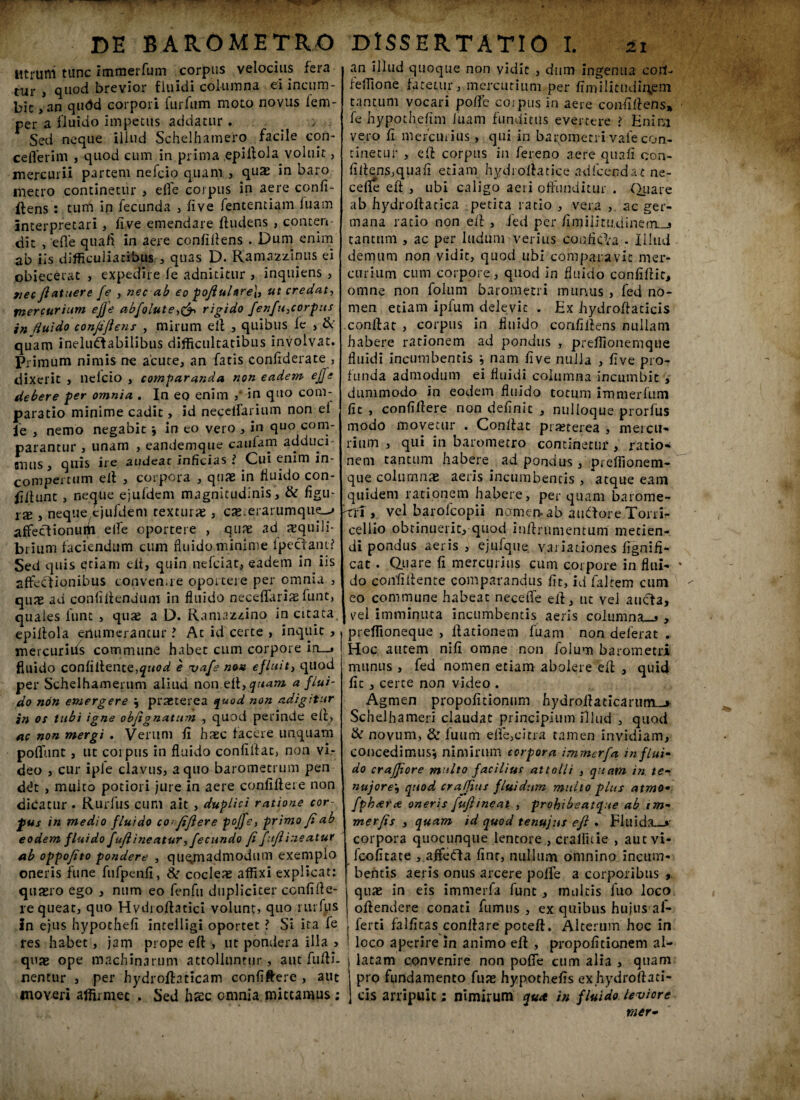 DE BAROMETRO Utrum tunc immerfum corpus velocius fera tur , quod brevior fluidi columna ei incum¬ bit , an qudd corpori furfum moto novus fem- per a fluido impetus addatur . : Sed neque illud Schelhamero facile coii~ ceflerim , quod cum in prima epiilola voluit , mercurii partem nefcio quam , quas in baro metro continetur , elfe corpus in aere confi¬ dens : tum in fecunda , fi ve fententiam luam interpretari, live emendare dudens , conten¬ dit , ede quafi in aere confifiens . Dum enim ab iis difficulia cibus quas D. Ramazzinus ei obiecerat , expedire le adnititur , inquiens , 9iec ftatuere fe , nec ab eo poftuUre\, ut credat-, mercurium efte abfoiute,& rigido fenfu}corpus in fluido confiftens , mirum ed , quibus fe , & quam ineluctabilibus difficultatibus involvat. Primum nimis ne acute, an fatis confiderate , dixerit , nelcio , comparanda non eadem ejfe debere per omnia . In eo enim ,' in quo com¬ paratio minime cadit, id necelfarium non el fe , nemo negabit j in eo vero , in quo com¬ parantur , unam , eandemque cautem adduci unus, quis ire audeat inficias i Cui enim in¬ compertum ell , corpora , quae in fluido con¬ dunt , netjtie ejufdem magnitudinis, & figu- ix } neque cjufdem texturae, cx erarumque^ affectionuiii elTe oportere , quae ad aequili¬ brium faciendum cum fluido minime lpectant? Sed quis qtiani elt, quin nefciat, eadem in iis affectionibus convenue oportere per omnia , quae ad confidendum in fluido neceflfariae funt, quaies funt , quae a D. Ramazzino in citata, epiilola enumerantur l At id certe , inquit , mercurius commune habet cum corpore in__» fluido confidente,quod e vafe non efluitj quod per Schelhamerum aliud non eft,quam a flui¬ do non emergere j praeterea quod non adigitur in os tubi igne objignatum , quod perinde ed, ac non mergi . Verum d haec facere unquam poffunt, ut corpus in fluido confidat, non vi¬ deo , cur iple clavus, a quo barometrum pen ddt , muito potiori jure in aere confidere non dicatur . Rurfus cum ait , duplici ratione cor¬ pus in medio fluido co>ftftere pojfe, primo fiab eodem fluido fufl 'meatur, fecundo fi fitft 'meatur ab oppofito pondere , quemadmodum exemplo oneris fune fufpenfi, & cocleae affixi explicat: quaero ego , num eo fenfu dupliciter ccnfifie- re queat, quo Hvdroftatici volunt) quo rurfus in ejus hypothefi intelligi oportet ? Si ita fe res habet, jam prope ed , ut pondera illa > quae ope machinarum attolluntur, aut fudi, nentur , per hydrodaticam confidere , aut moveri affirmet , Sed haec omnia mittamus : DISSERTATIO I. 21 an illud quoque non vidit , dum ingenua cotf- feffione fatetur, mercurium per fimilitudirysm tantum vocari polle corpus in aere confidens» fe hypothefim iuam funditus evertere i Enim vero fi mercurius , qui in barqmeti i vale con¬ tinetur , ed corpus in fereno aere quali con¬ fidens,quali etiam hydroflatice ad Icenda* ne- cefie ed , ubi caligo aeri offunditur . Quare ab hydrodatica petita ratio , vera , ac ger¬ mana ratio non ed , ied per fimilitudineqi-j tantum , ac per ludum verius conficta . Illud demum non vidit, quod ubi comparavit mer¬ curium cum corpore, quod in fluido confidit, omne non folum barometri munus , fed no¬ men etiam ipium delevit . Ex hydrodacicis condat , corpus in fluido confidens nullam habere rationem ad pondus , preffionemque fluidi incumbentis i nam five nulla , five pro¬ funda admodum ei fluidi columna incumbit , dummodo in eodem fluido totum immerfum fit , confidere non definit , nulloque prorfus modo movetur . Condat praeterea , mercu¬ rium , qui in barometro continetur, ratio¬ nem tantum habere ad pondus, preffionem- que columnae aeris incumbentis , atque eam quidem rationem habere, perquam barome- ttT, vel barofcopii nomen- ab aidtore Torri- cellio obtinuerit, quod indrumentum metien¬ di pondus aeris , ejufque variationes fignifi- cat . Quare fi mercurius cum corpore in flui¬ do confidente comparandus fit, id faltem cum eo commune habeat neceffe ed, ut vel aucta, vel imminuta incumbentis aeris columna—» , preffioneque , dationem fuam non deferat . Hoc autem nifi omne non folum barometri munus , fed nomen etiam abolere ed , quid fic, certe non video . ^ Agmen propofitionum hydroilaeicarum_> Schdhameri claudat principium illud , quod & novum, & fuum effe,citra tamen invidiam, concedimus', nimirum corpora immerfa in flui¬ do crajjiore multo facilius attolli , quam in te- nujorequod crajjius fluidum multo plus atmo• fph<er<e oneris fufl ineat , prohibeatque ab tm- merfis , quam id quod tenujus eft . Fluida—»' corpora quocunque lentore , craffitie , aut vi- fcofitate , affe<ffa finr, nullum omnino incum¬ bentis aeris onus arcere poffe a corporibus , quae in eis immerfa funt , multis fuo loco odendere conati fumus , ex quibus hujus af- ferti falfitas conflare poteft. Alterum hoc in loco aperire in animo ed , propofitionem al¬ latam convenire non poffe cum alia , quam pro fundamento fuae hypothefis exhydroftati- cis arripuit; nimirum qua in fluido leviore mer-