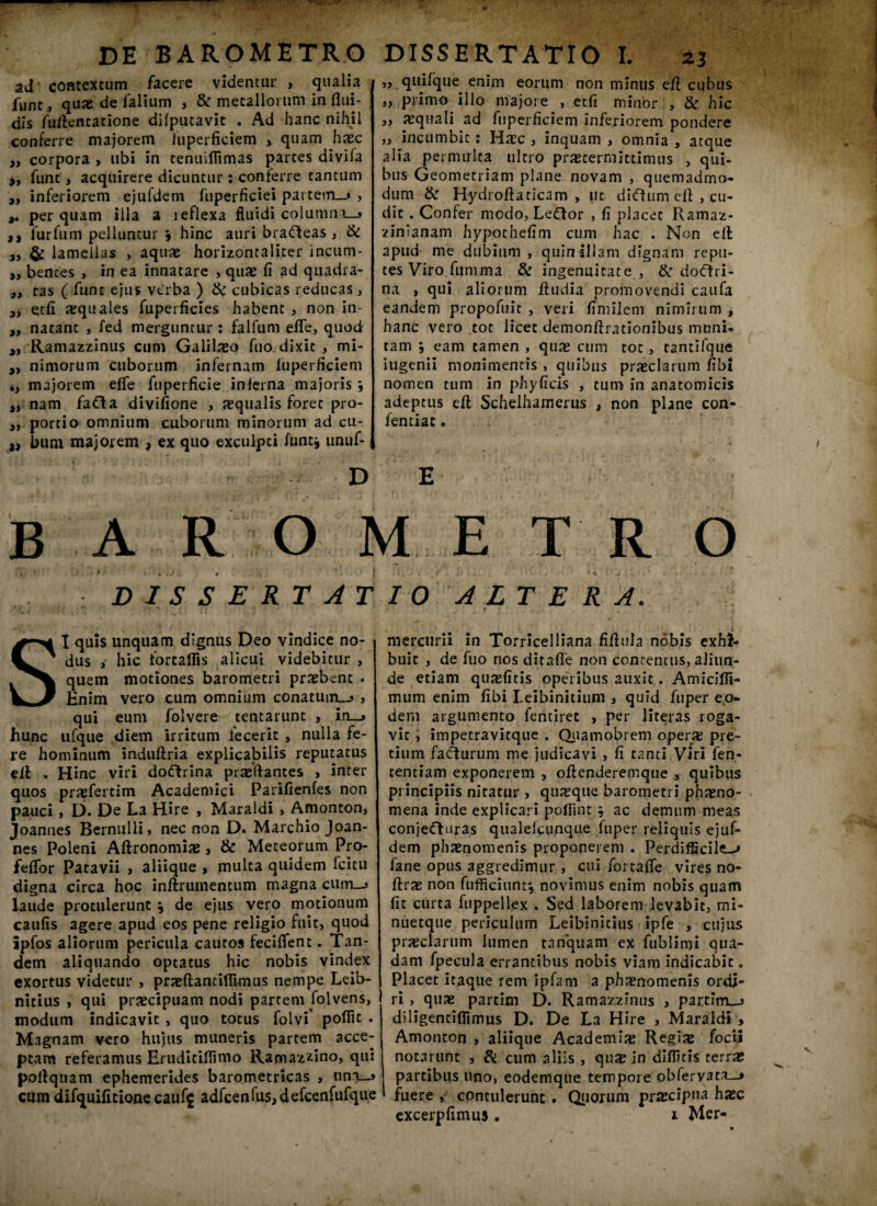 ad contextum facere videntur , qualia funt, quae de falium , & metallorum in flui¬ dis fuftentatione difputavit . Ad hanc nihil conferre majorem iuperficiem > quam hxc corpora , ubi in tenuiflimas parces divila fune, acquirere dicuntur : conferre cantum „ inferiorem ejufdem fuperficiei partem—» , perquam illa a leflexa fluidi coi umnij a, furfum pelluntur \ hinc auri brafteas , & 3, & lamellas , aquae horizontaliter incum- ,, bentes , in ea innatare , quae fi ad quadra- „ tas ( funt ejus vtrba ) & cubicas reducas, 3) etfi aequales fuperficies habent , non in- „ natant , fed merguntur: falfum efle, quod ,, Ramazzinus cum Galilaeo fuo dixit , mi- 9i nimorum cuborum infernam Iuperficiem iy majorem efle fuperficie inferna majoris j „ nam fafta divifione , aequalis foret pro- ,, portio omnium cuborum minorum ad cu- ,, bum majorem > ex quo excuipci iirntj unuf- „ quifque enim eorum non minus efl cubus „ primo illo majore , etfi minor , & hic 3, «quali ad fuperficiem inferiorem pondere „ incumbit: Haec , inquam , omnia , atque alia permulta ultro praetermittimus , qui¬ bus Geometriam plane novam , quemadmo¬ dum & Hydroflaticam , ut diffum efl: , cu¬ dit . Confer modo, Leftor , fi placet Ramaz- zinianam hypothefim cum hac . Non ell apud me dubium , quin illam dignam repu¬ tes Viro fumma & ingenuitate , & doftri- na , qui aliorum fludia promovendi caufa eandem propofuit , veri fimilem nimirum , hanc vero tot licet demonflrationibus muni¬ tam 3 eam tamen , qua; cum tot, tantifque iugenii monimentis , quibus praeclarum fibi nomen tum in phyficis , tum in anatomicis adeptus efl: Schelhamerus , non plane con- fentiat. E D B A R O METRO ii - . R . ■ D I S S E RT AT I O A LT E R A. SI quis unquam dignus Deo vindice no¬ dus , hic fortafiis alicui videbitur , quem motiones barometri praebent . Enim vero cum omnium conatum_j , qui eum folvere tentarunt , in__> hunc ufque diem irritum fecerit , nulla fe¬ re hominum induftria explicabilis reputatus ell . Hinc viri doftrina praeftantes » inter quos praefertim Academici Parifienfes non pauci, D. De La Hire , Maraldi , Amonton, Joannes Bernulli, nec non D. Marchio Joan- nes Poleni Aftronomiae, & Meteorum Pro- feffor Patavii , aliique , multa quidem fcitu digna circa hoc inftruinentum magna cuirj laude protulerunt \ de ejus vero motionum caufis agere apud eos pene religio fuit, quod ipfos aliorum pericula cautos feciflent. Tan¬ dem aliquando optatus hic nobis vindex exortus videtur , praeftantifiimus nempe Leib- nitius , qui praecipuam nodi partem folvens, modum indicavit , quo totus folvi poflit . Magnam vero hujus muneris partem acce¬ ptam referamus Eruditiflimo Ramazzino, qui poflqnam ephemerides barometricas , nnn__5 cum difquifitione cauf$ adfcenius,defcenfufque mercurii in Torricelliana fiflula nobis exhi¬ buit , de fuo nos ditafle non contentus, aliun¬ de etiam quaefitis operibus auxit. Amicifli- mum enim fibi Leibinitium , quid fuper eo¬ dem argumento fentiret , per literas roga¬ vit , impetravitque . Quamobrem operis pre¬ tium faturum me judicavi , fi tanti Viri fen- centiam exponerem , oflenderemque , quibus principiis nitatur , quisque barometri phaeno¬ mena inde explicari pofiint \ ac demum meas conjefturas qualeicunque fuper reliquis ejuf- dem phaenomenis proponerem . Perdifficilem fane opus aggredimur , cui fortafle vires no- ftrae non fufficiunt*, novimus enim nobis quam fit curta fuppellex . Sed laborem levabit, mi- nuetque periculum Leibinicius ipfe , cujus praeclarum lumen tnnquam ex fublimi qua¬ dam fpecula errantibus nobis viam indicabit. Placet itaque rem ipfam a phisnomenis ordi¬ ri , quae partim D. Ramazzinus , partim_j diligentiflimus D. De La Hire , Maraldi Amonton , aliique Academiae Regiae focii notarunt , & cum aliis , quae in difficis terrae partibus uno, eodemque tempore oblervata—» fuere , contulerunt. Quorum praecipua haec excerpfimus . i Mer- * r