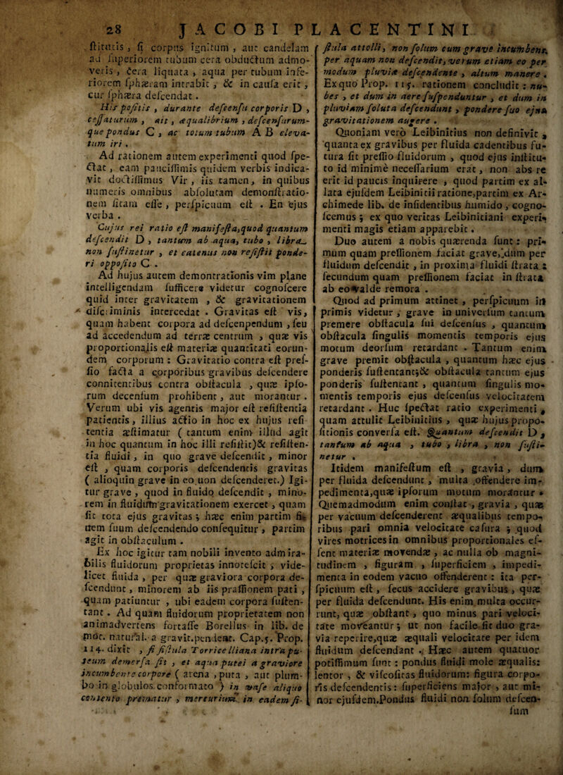 ft i taxis , fi corpus ignitum , aut candelam ad Iuperiorern tubum cera obductum admo¬ veris , Cera liquata * aqua per tubum infe¬ riorem fphjeram intrabit , & in caufa erit, cur 1'phxra delcendat. Hirpcfitis , durante defcenftt corporis D > cejjaturum , ait, <equalibrium , defcenfurum¬ que pondus C> ac totum tubum AB eleva- tum iri . Ad rationem autem experimenti quod fpe- • Gac, eam paucifiimis quidem verbis indica¬ vit d ocii firmus Vir, iis tamen > in quibus numeris omnibus abfolutam demonllratio- nem firarn efie , perfpicuum eif . En 'ejus verba . Cujus rei ratio ejl manifefia,quod quantum defeendit D , tantum ab .aqua, tubo , libra._ n<m fufiinetur , et eatenus non refiftit ponde¬ ri oppo/ito C . Ad hujus autem demonrratlonis vim plane intelligendam iufficere videtur cognofcere quid inter gravitatem , & gravitationem * di/criminis intercedat . Gravitas eff vis, quam habent corpora ad defcenpendum , feu ad accedendum ad terrat centrum , quae vis proportionalis eff materias quantitati eorun¬ dem corporum : Gravitatio contra eif pref- fio fada a corporibus gravibus defcendere connitentibus contra obifacula , quas ipfo rum decenfum prohibent, aut morantur . Verum ubi vis agentis major eff rcfiifencia patientis, illius adio in hoc ex hujus refi tentia «fiimatur ( tantum enim illud agit in hoc quantum in hoc illi refiifit)& refiiten- tia fluidi, in quo grave defeendit, minor ttl , quam corporis defeendentis gravitas ( alioquin grave in eo.uon defeenderet.) Igi¬ tur grave , quod in fluido delcendit , mino¬ rem in fliiidiflngravicationem exercet, quam fic tota ejus gravitas \ hxc enim partim fi* ttem fuum de/cendendo confequitur , partim agit in obfiaculum . Ex hoc igitur tam nobili invento admira¬ bilis fluidorum proprietas innotefeit > vide¬ licet fluida, per qu« graviora corpora de- fcendunt, minorem ab iis praflionem pati , quam patiuntur , ubi eadem corpora fuffen- tant . Ad quam fluidorum proprietatem non animadvertens fortafle BorelluS' in lib. de piOt. natufal. a gravit.pendent. Cap.j. Prop. 114- dixit , fi fi(htla T orriee lltana intra pu¬ teum demerfa fit , et aqua putei a graviore incumbente corpore ( arena , pura , aut plum¬ bo in globulos, conformato ) in vafe aliquo contento prematur , mercurium, in eadem fi- fiitla attolli, non fiolum cum grave incumbent, per aquam non defeendit, verum etiam eo per modum pluvia defeendente , altum manere . Ex quo Prop. ii*. rationem concludit : nu¬ bes , et dum in aere fufpenduntur , et dum in pluviam foluta defeendunt , pondere fuo ejttA gravitationem augere . Quoniam vero Leibinicius non definivit , quanta ex gravibus per fluida cadentibus fu¬ tura fic preflio fluidorum , quod ejus inlf i tu¬ to id minime necefiarium erat, non abs re erit id paucis inquirere , quod partim ex al¬ lata ejufdem Leibinicii ratione,partim ex Ar¬ chimede lib» de infidentibus hiimido , cogno- Icemus j ex quo veritas Leibiniciani experir menti magis etiam apparebit. Duo autem a nobis quaerenda funt: pri¬ mum quam prefiionem faciat grave,‘dum per fluidum defeendit , in proxima fluidi ffrata a fecundum quam prefiionem faciat in ffiat* ab eo^alde remora . Quod ad primum attinet , perfpicuum iri primis Yidetur , grave in univerfum tantum premere obff acula fui defeenius , quantum obffacula fingulis momentis temporis ejus motum deorfum retardant . Tantum emm grave premit obffacula , quantum hxc ejus ponderis fuffencantj& obffacula tantum ejus ponderis fuifentant , quantum fingulis mo¬ mentis temporis ejus defcenfus velocitatem retardant . Huc fpeftat ratio experimenti # quam attulit Leibinidus , qu« hujus propo- ficionis converfa eif. Quantum defeendit D * tantum ab aqua , tubo , libra , non fufii- netur . Itidem manifeffum eff , gravia, dum per fluida defeendunt, multa offendere im¬ pedimenta,quae ipforum motum morantur » Quemadmodum enim conlfat , gravia , qua& per vacuum defeenderene «qualibus tempo¬ ribus pari omnia velocitate cafura j quod vires motricesio omnibus proportionales ef- fenc materias movendae , ac nulla ob magni¬ tudinem , figuram , iuperficiem , impedi¬ menta in eodem vacuo offenderent : ita per¬ fpicuum eff , fecus accidere gra vibus , qu« per fluida defeendunt. His enim multa occur¬ runt, quas oblfant, quo minus pari veloci¬ tate moveantur j ut non facile fit duo gra¬ via reperire,quse «quali velocitate per idem fluidum defeendant ./ Haec autem quatuor podffimum funt: pondus fluidi mole «qualis: lentor , & vifeofiras fluidorum: figura corpo¬ ris defeendentis: fuperficiens major > aut mi¬ nor ejufdem.Pondus fluidi non foliim defeen- fum