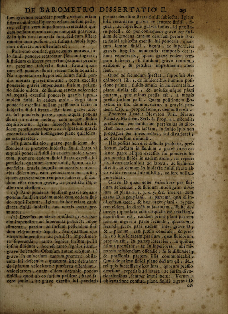 fum gravium retardare pocdft , verum etiam ftftere omnino,aliquanto etiam fiirfum pelle¬ re j reliqua vero impedimenta retardare qui¬ dem poffunt motum coiporum,quae graviora, & in ipfis tota tmmeria funt, fed eum fiftere omnino uun poffunt, ut fufius a nobis fupe~ riori difiercatione oftenlum eft • • Poftremo conllat, grave,cujus motus a fo- io fluidi pondere retardatur (id contingeret, £ fluidum exiiieret per feclum)tancum preme¬ re proxime fubjefta fluidi ftrata quan¬ tum eft pondus fluidi eidem mole aqualis . Nam quoniam exhypothefi lolum fluidi pon¬ dus motum gravis moratur , totus exceffus ponderis gravis impendetur furfurn pellen¬ do fluido eidem, & fluidum revera adfcendet vi sequalj excefiiii ponderis gravis iupra—» molem fluidi in eadem nvoie . Ergo idem ponderis exccfliis nullam prefflonem faciet in iubjecla -fluidi ftrata . • At idem grave alte¬ ra. fui ponderis parte, quae aequat pondus fluidi in eadem mole,, cum ©■-•dem fluido «quilibratur. Igitur fiibjecfis fluidi Uraris adem protfus concingec , ac fi Ipatium gravis cadentis a fluido homogeneo plane quiefeien te occuparetur . His praemiffis ajo , grave per fluidum de ,frendens i. premere fubiecto fluvii ftrata vi «quali ponderi fluidi in eadem moie : z.tan tum premere eadem fluidi ftrata exceffu fui ponderis, quantum lentor fluidi, figura, aclu- perficies gravis lingulis momentis temporis ejus defcenfus, eam velocitatem moramur , quam grave«eodem tempore haberer , fi flui¬ dum effer tantum grave , ac praedicto impe¬ dimenta abeffent . • . (v) Pars ponderis cjuldem gravis aequans pondus fluidi in eadem mole cuna eodem flui¬ do aequilibratur . Igitur in hoe etiam canfu ftrata fluidi fubiecto hac oneris parte pre¬ muntur . (s) Exceffus ponderis ejufdem gravis par- tim impenditur ad fuperanda praedicto impe¬ dimenta , partim ad fur fum pedendum flui¬ dum eideht mole arquale . Sed quantum ejus virtutis impenditur ad praedicto impedimen¬ ta fuperarrda , tanto fegnius furfurn pellit ipfirm fluidum , hoc eft tanto fegnius iderru» * grave defccndit. Oftercfum autem eft(mim.i.) grave in timverfum tantum premere obfta- cula fui defcenfus , quantum haec detrahunt de ipforum velocitate r p'jer’erea oftenfurn__> velocitatem , quam eidem detrahit pondus fluidi , quod ab eo furfura pellitur , haud fa¬ cere poffe , «t grave exccffli fui ponderis premat deorfum ftrata fluidi fubiet!a..Igitur iola retardatio gravis ex lentore fluidi , fi¬ gura ac fuperficle gravis ipfius , id praefta* re poceft , & per confequens grave per HtiI- dum defeendens tantum deorfum premit ftra¬ ta fluidi fubiecto exceffu fui ponderis , quan¬ tum lentor fluidi , figura , ac fuperneies gravis lingulis momentis temporis detra¬ hunt velocitatis, quam grave eodem tem¬ pore haberet , fi fluidum grave tantum-» exiiieret » & praedica impedimenta abef¬ fent . . Qtiod ad fecundum fpeftot, ftrppofiff t Ar¬ chimedes lib. i. de infidentibus humido pofi- tione prima , fluida omnia in horizontalia-» plana diviia effe , & uniufcujufque plani partem , quas minus preffa eft , a magis preffa furfurn pelli . Quam politionem Bo- reilus in lib. de moc. natur, a gravit. pen¬ dent. Cap. z. propofitione. i. demonftravit . Pranerea Haac : Nevvton Phii. Natur. Princip, Mathem. Se<fb 8. Prop. 41. oftendit, preflionem per fluidorum particulas in dire- <ftum non jacentes fadtom, in fluido ipfo non propagari p.er lineas rectas, fed divaricari i ac quavei fum diffundi. • His poficis non erit difficile probam, pref* fionem fa£tom in fluidum a gravi in eo ca¬ dente parte aliqua exceffus fui ponderis fu- pra pondus fluidi in eadem mole,, ita repeti-» tis diyarucationibus ad latera , ac furfurn-» dividi, ut demum In fubieOa fluidi ftrata ab eo valde remota inienfibilis, ac fere militu» perveniat. ' . Grave D quacunque velocitate per flui¬ dum defeendat , & fluidum intelligatur divi- ium in plana 1. z. $. 4. 5. &c. interea durr* grave D urget plani . 1. partenr, quas ei in- uiiefium jacet, & hae.c urget plani * in par¬ tem eidem in direftum jacentem , *& fic der inceps 5 quoniam aefio aequalis eft leaOiento mani felium eft , eandem primi plani partem tantum urgeri a parte fecundi ., quantumu* fecundi pjan-i pars eadem inter grave D # & 2c«. planum , ceii praelo condufa , & pief- fa , ob lubrici tat em .partium , quas fluidorum.; ; propria eft , in partes laterales, ..in quibus minus premitur , ac in fnperlores , ubi mi-, norem refiftentiam offendit, fe fe diffundet *- & preffionis partem illis communicabit „ Quod de primo fluidi plano diclum ^ft , de-r reliquis fucccffive dicendum , quorum prefiio deorfum , repetitis ad latera , ac furfnx divar licaticrribus , femper imminuetur. Verutn-j obfervatione coDftac, plana, fluidi a gravi £>