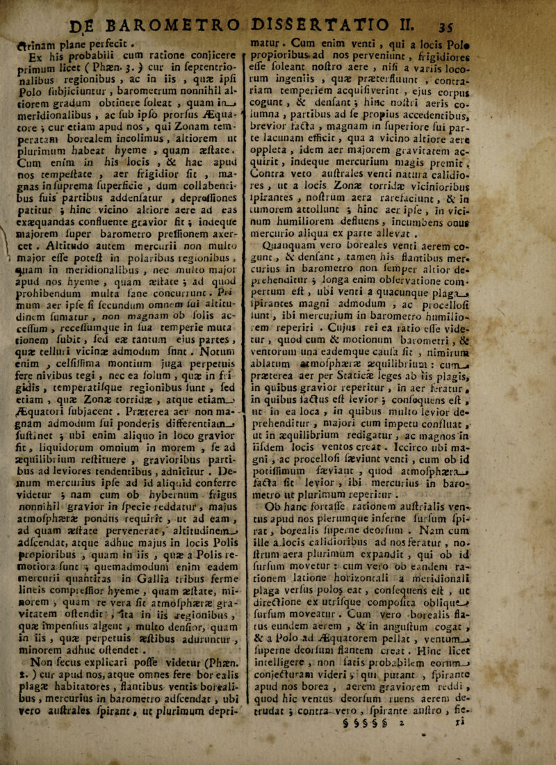 ftrinam plane perfecit. Ex his probabili cum ratione conjicere primum licet ( Pham- 3. ) cur in feptentrio- nalibus regionibus , ac in iis , quas ipfi polo fubjiciuntur , baromecrum nonnihil al¬ siorem gradum obtinere loleat , quam in_» meridionalibus , ac fub ipfo prorfus Aqua¬ tore 9 cur etiam apud nos , qui Zonam tem¬ peratam borealem incolimus , altiorem ut plurimum habear hyeme , quam aeftate. Cum enim in his locis , & hac apud nos ce m pellat e , aer frigidior Ac , ma¬ gnas infuprema fuperAcie , dum collabenci- bus fuis partibus addenfatur , deprdfiones patitur i hinc vicino alciore aere ad eas exaequandas confluente gravior fit \ indeque majorem fuper barometro preAionem axer- cet . Altitudo autem mercurii non mulco major eflfe poceli in polaribus regionibus , ^iam in meridionalibus , nec mulco major apud nos hyeme , quam aulace j ad quod prohibendum multa fane concurrunt. Pii mum aer ipfe A fecundum omnem fui altitu¬ dinem fumatur , non magnam ob folis ac- ceflfum > recefluinque in lua temperie muta tionem fubic, fed eae tantum eius partes , quas telluri vicinae admodum fnnt . Notum enim , celAflima montium juga perpetuis fere nivibus tegi , nec ea lolum , quas in fri¬ gidis > temperatifque regionibus lunc , fed etiam , quae Zonae torridae , atque etiam_> /Equatori fubjacent . Praeterea aer nonma-- gnam admodum fui ponderis differentiam-» AiAinec 9 ubi enim aliquo in loco gravior fit, liquidorum omnium in morem , fe ad aequilibrium reftituere , gravioribus parti¬ bus ad leviores tendentibus , adnititur . De¬ mum mercurius ipfe ad id aliquid conferre videtur 9 nam cum ob hybernum frigus nonnihil gravior in fpecie reddatur > majus atmofphaeras pondns requirit , ut ad eam, ad quam asllace pervenerataltitudinem^» adfcendat, atque adhuc majus in locis Polis propioribus , quam in iis , quae a Polis re¬ motiora fune 9 quemadmodum enim eadem mercurii quantitas in Gallia tribus ferme lineis comprcfllor hyeme , quam allate, mi¬ norem , quam re vera At atmofphaeras gra¬ vitatem ollendic , ^ata in iis .regionibus, quae impenAus algent , multo denAor, quam in iis , quas perpetuis aeflibus aduruntur , minorem adhuc offendet . Non fecus explicari poffe videtur (Phasn. t. ) cur apud nos, atque omnes fere borealis plagae habitatores , flantibus ventis boreali- bus , mercurius in barometro adfcendat , ubi Vero auftrales fpirant, ut plurimum depri- matur. Cum enim venti , qui a locis Pol# propioribus, ad nos perveniunt, frigidiores eflfe foleanc noflro aere , nifl a variis loco¬ rum ingeniis , quae praeterfluunt /contra¬ riam temperiem acquiAverint , ejus corpus cogunt , ite denfanc *, hinc nollri aeris co¬ lumna , partibus ad fe propius accedentibus, brevior facta , magnam in fuperiore fui par¬ te lacunam efficit, qua a vicino altiore aere oppleca , idem aer majorem gravitatem ac¬ quirit , indeque mercurium magis premit . Contra veto auftralcs venti natura calidio¬ res , uc a locis Zonas torrida; vicinioribus lpirances , noflrum aera rarefaciunt, & in tumorem attollunt , hinc aer ipfe, in vici¬ num humiliorem defluens, incumbens onu* mercurio aliqua ex parte allevat . Quanquam vero borealts venti aerem co¬ gunt , & denfanc, tamen his flantibus mer¬ curius in barometro non lemper alcior de* piehenaitur 9 longa enim oblervatione com¬ pertum efl , ubi venti a quacunque plaga_* lpirances magni admodum , ac procelloA iunt, ibi mercurium in barometro humilio^ rem reperiri . Cujus rei ea ratio effe vide¬ tur , quod cum & motionum barometri, & ventorum una eademque caula Ac , nimirum ablatum atmofphaera; aequilibrium : cum-* praeterea aer per Staticae leges ab iis plagis, in quibus gravior repentur , in aer feratur, in quibus fadlus dl levior confequens e/l , ut in ea loca 5 in quibus multo levior de* prehenditur , majori cum impetu confluat, ut in aequilibrium redigatur , ac magnos in ilfdem locis ventos creat. Iccirco ubi ma¬ gni , ac procelloA faeviunt venti , cum ob id potiflimum faevianc , quod atmofphaera—* fada At levior , ibi mercurius in baro¬ metro ut plurimum reperltur . Ob hanc fortaflfe rationem auflrialis ven-i tlis apud nos plerumque inferne lurfum fpi- rac, bo/ealis fuperne deOrfum . Nam cum ille aJocis calidioribus ad nos feratur , no- Urum aera plurimum expandit , qui ob id furfum movetur : cum vero ob eandem ra¬ tionem latione horizontali a meridionali plaga verfus poio$ eat, confequens eil , uc diredione ex utrifque compoAca obliqui furfum moveatur . Cum vero borealis fla¬ tus eundem aerem , & in angullum cogat , & a Polo ad Aquatorem pellat , ventum-j fuperne deorfum flantem creat. Hinc licet incelligere , non fatis probabilem eorum—» conjedu>am videri y qui putant , fpirancc apud nos borea , aerem graviorem reddi , quod hic ventus deorfum ruens aerem de¬ trudat 9 contra- vero , fpirante auflro , fie- §&.§§§* r*