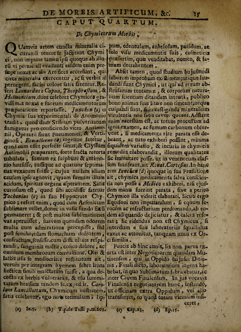 GAP V T Q U A R T U M. Pe Chyrnicoritm Morbis J Uamvis artem cunfibi mineralia ci- curandi tenere fe ja&itent Ghymi ci, non impune tamen ipfi quoque ah ilio* ru vi perniciali evadunt; eafdem enim per- f«pe noxas ac abi Artifices accerfunt > qui circa mineralia exercentur , ac 11 verbis id pernegent, faciei colore fatis fatentur.Re¬ fert Leonardus e Capua, Thtopbrajium Htlmontium,duos celebres Chymiccs ora- viflimaS noxas e. fuorum medicamentorum praeparatione reportafle* Juncktn (a) in Chymia fua experimentali de Antimonio tradit » quod dum Stibium pulverizatum fumigatur pro conficiendo vitro Antimo- Ilii, Operarii fiunt Pneumonici^ Sc Verti- |*inofi * Etmuller^s (6) ingenue fatetur , quod cum e flet perfe&e fanus,& Clyfltim Antimonii praipararet, forte fra6la retorta tubulata , fumum ex fuiphure & antimo- nio haufiiTe, tufllque ad quatuor feptima- nas vexatum fuifle , cujus nullam aliam caufamipfe agnovit, quam fumum ilium acidum, fpiritus organa afperantem. Satis curiofum eft , quod fibi accidiffe fatetur Tachenius (e) in fuo Hippocrate Chy- mico ; refert enim, quod cum Arfenicum fublimare velletjdonec in vafis fundo fixu permaneret i Sc poli multas fublimation.es vas apemiflet, fuavem quendam odorem multa cum admiratione percepifle, fed poft femihoriilam flomachum dolentem, confradlumjenfi (Te,cum di flu ul cate refpi- randi , (anguinis midtu colico dolore,. ac ! omnium membrorum, convulfione. Olei & I lafilis ufu fe mediocriter reflitutum ait, | verum per integram, hyemem febre lenta j he£lica2 fimili mnl£latUrn fui fle , a quade- I cofto ex herbis. Vulnerariis, & efu fummi- tatum br a ilicee, tandem fe.exped.it. Cara- lum Lancillottum, Chym.icum noftratem* fatis celebrem?, ego nofci tremulum * lip- i- : ^ . (a) Sc.t* $b) T.p.dc Tufli p.m.io;. pum, edentulum, anhelofum, putidum, ae folo vifu medicamentis fuis, cofmeticix praefertim, quae venditabat, nomen, & far* mam detrahentem * Abfit tamen , quod (ludium hujufmodt labortm improbum exiftimem;utique lau¬ dandi funt Ghymici, ut qui ad rerum ab- ilrufarum tentamen , & corporum natura¬ lium fcientiam ditandam intenti, publico bono animas fuas litare non timeant;neque culpandi funt, fi in caftiganda mineralium virulentia non fatis cavere queant.Adftent enim neceflum eft, ac totum proceflum ad ignisexamen, ac fumum carbonum ohler- vent % fi medicamenta rite parata efle de¬ beant, ac tuto exhiberi poffint , minima fiquidem variatio , & incuria in chymicis remediis elaborandis , illorum qualitates fic immutare polle, ut in venenorum claP- fem tranfeant,ait Renat.Cart tfius ,\w hanc rem Iuncken (d) quoque ia fua preefation® ait, chymica medicamenta falva confcien- tia non pofle a Medica exhiberi, nifi ejuf- dem manu fuerint parata , five a peritu Ghymico illa viderit elaborari. Sicuti ergo Equifoni non imputandum , fi equum fer rocem ac refraflarium perdomando,ab eo¬ dem aliquando dejiciatur, Sc calces refe* rati fic ridendus non. efl Chymicus , fi interdum e fuis laborator iis fquailidiis exeat ac attonitus, tanquam unus ex Or- ci familia* Paucis ab hinc annis, lis non parva ex¬ orta eftinter Negotiatorem quendam Mu- tinenfem, qui in Oppido hujuLx Ditio¬ nis , Finali dicio, lahoratorium ingens ha¬ bebat, in qUo Sublimatum fabricabatur,ac inter Civem Finalenfem* In j.us vocavit Finaienfis negotiatorem hunc , inflando, ut officinam extra Oppidum vel alio transferret* eo quod tatam, viciniam mfi- ^ ceret, (c) Cap.xj. (d) Ep.if*