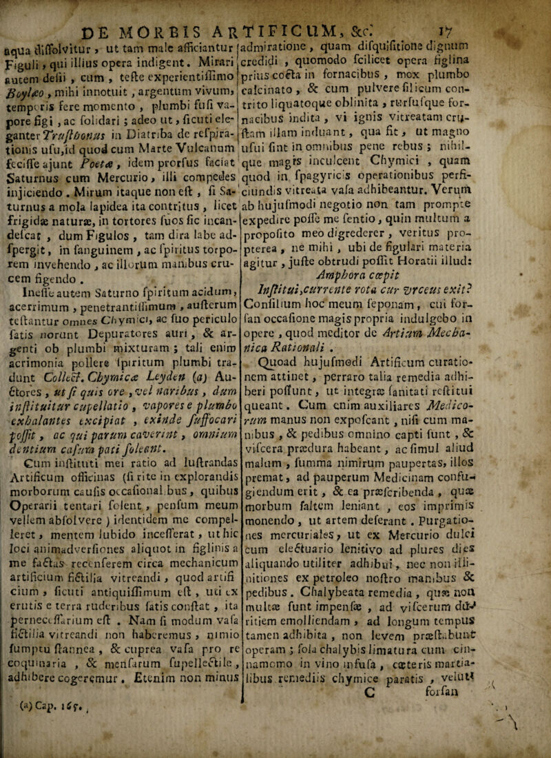 aqila tUflolvitur > ut tam male afficiantur jadmiratione , quam difquifitione diguutn Figuli > qui illius opera indigent. Mirari,credidi , quomodo fcilicet opera figlina autem delii , Giim , tefte experientiffimo! prius coela in fornacibus, mox plumbo BoyUo> mihi innotuit, argentum vivum, caicinato , St cum pulvere filicum con- tempcris fere momento , plumbi fu fi va¬ pore figi , ac folidari ; adeo ut > ficuti ele¬ ganter Truflfjonus in Diatriba de refpira- tioms ulu,id quod cum Marte Vulcanum trito liquatoque oblinita , rurfufque for¬ nacibus indita , vi ignis vitreatam crtj- '{|am illam induant, qua fit, ut magno ufui fint in omnibus pene rebus; nihil- fecifleajunt Poeta, idem prorfus faciat que magfs inculcent Chymici , quam Saturnus cum Mercurio, illi compedes quod in Ipagyricis operationibus perfi- injiciendo . Mirum itaque non ed , fi Sa- ciiindis vitreata vala adhibeantur. Verum turnus a mola lapidea ita contritus , licet ab hujufmodi negotio non tam prompte .— expedire poffe me fentio, quin multum a propofito meo digrederer , veritus pro- pterea , ne mihi , ubi de figulari materia agitur , jude obtrudi poflit Horatii illud: Amphora coepit lnjlittti>currente vota cur vrceusexit? Conlilium hoc meum feponam , cui for- fan occafione magis propria indulgebo in opere , quod meditor dc Artium Mecha¬ nica Rationali . Quoad hujufmedi Artificum curatio¬ nem attinet, perraro talia remedia adhi¬ beri poliunt, ut integres fanitati reditui queant. Cum enim auxiliares Medico¬ rum manus non expofeant , nifi cum ma¬ nibus , St pedibus omnino capti funt , St vifcera praedura habeant, acfimul aliud malum , fumma nimirum paupertas, illos premat, ad pauperum Medicinam confu-« giendum erit, St ea prsefcribenda , quae morbum faltem leniant , eos imprimis monendo , ut artem deferant . Purgatio¬ nes mercurialeS; ut ex Mercurio dulci cum ele<5ituario lenitivo ad plures di aliquando utiliter adhibui, necnonHli- nitiones ex petroleo noftro manibus St pedibus . Chalybeata remedia , qu« noU multis funt impenfae , ad vifcerum dd^ ritiem emolliendam , ad longum tempus tamen adhibita , non levem praedabunt operam ; lola chalybis limatura cum cin¬ namomo in vino mfufa , caeteris martia- libus remediis chymice paratis , velut* C forfaa • frigidae naturae, in tortores fuos fic incan- defcac , dum Figulos , tam dira labe ad- fpergit, in fanguinem , ac fpiritus torpo¬ rem invehendo , ac illorum manibus cru¬ cem figendo . Inefleautem Saturno fpiritum acidum, acerrimum , penetrantillimum , auderum tedantur omnes Chymici, ac fuo periculo fatis norunt Depuratores auri, St ar¬ genti ob plumbi mixturam ; tali enim acrimonia pollere ipiritum plumbi tra¬ dunt Collecf.Cbymica Leyden (a) Au¬ ctores , ut fi quis ore ,vel naribus, dum injlituitur cupellatio , vapores e plumbo exhalantes txcipiat , exinde fuffocari pojjit, ac qui parum caverint, omnium dentium cafumpati /oleant. Cum inftituti mei ratio ad ludrandas Artificum officinas (fi rite in explorandis morborum caulis occafional.bus , quibus Operarii tentari folent , penfum meum vejlem abfoivere ) identidem me compel¬ leret, mentem lubido incefferat, ut hic loci animadverfiones aliquot in figlinis a me fa£fuV recenferem circa mechanicum artificium fi&ilia vitreandi, quod artifi cium , ficuti antiquiflimum ed , uti «.x erutis e terra ruderibus fatiscondat, ita pernecdTarium ed . Nam fi moclum vafa tiStilia vitreandi non haberemus , nimio fumptu dannea , St cuprea vafa pro re coquinaria , St menfarum fupelieftile, adhibere cogeremur. Etenim non minus (a) Cap. i C f •