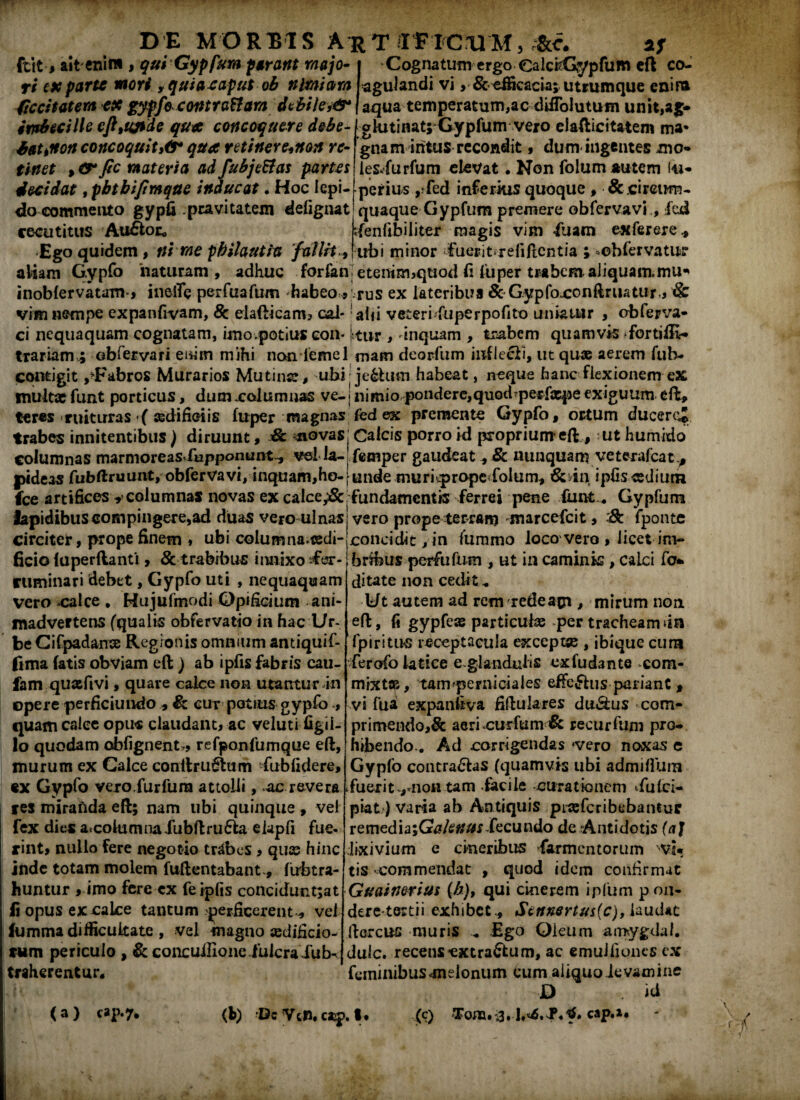 Ifctt•* ait enim , qui Gypfum parant majo¬ ri ex parte mori ,quiaeaputob nimiam feci tat era ex gypfoc ontrattam dcbiie,&* Cognatum ergo CalciCypfum eft co¬ agulandi vi ,& efficacia; utrumque enira aqua temperatum,ac difiolutum unit,ag- iir&uilhcfltUjide qux concoquere debe-[glutinat;Gypfumvero elafticitatem ma* haunon concoquit36* qua retinere^non re- gnam intus recondit, dum ingentes mo* tinet materia adfubje&as partes les.furfum elevat. Non folumautem iu- decidat ,pbtbijimque inducat • Hoc lepi- perius ,-fed inferius quoque , ^.circum¬ do commento gypfi pravitatem delignat quaque Gypfum premere obfervavi , fcd recutitus Au£fcoc* rfenfibiliter magis vim «fuam exferere* Ego quidem, ni me pbilautia fallit * ubi minor fuerit>re{i flentia ; *ebfervatur aliam Gypfo naturam, adhuc forfan]etentm,quod fi fiiper trabem. aliquamumU’ inobfervatam-, inelTe perfuafum habeo » rus ex lateribus & G.ypfojconftruatur, & vim nempe expanfivam, & dafticam, cal- alii veteri fu pe rpofito uniatur , obferva- ci nequaquam cognatam, imo.potius con- kur , 'inquam , trabem quamvis >fortiffi- trariam^ obfervari enim mihi non lemel mam deorfum infleti, ut quae aerem fuh- contigit ,^Fabros Murarios Mutina*, ubi; je&tum habeat, neque hanc flexionem ex multae funt porticus, dum xolumnas ve-1 nimio pondere,quod^perfxpe exiguum eft, teres ruituras ( sedifioiis fuper magnas fed ex premente Gypfo, ortum ducercj trabes innitentibus) diruunt, & novas. Calcis porro id proprium eft, ut humido columnas marnioreasduppommt., vd la- femper gaudeat, & nunquam veterafeat^ pideas fubftruunt, obfervavi, inquam,ho-rundemuriqpropc folum, &tin ipfis-cedium fce artifices y columnas novas ex calce^&, fundamentis ferrei pene funt „ Gypfum lapidibus compingere,ad duas vero ulnas: vero prope terram marcefeit, :& fponte circiter, prope finem * ubi columna-tedi-concidit, in fummo loco vero , licet inv* ficio iuperftanti, & trabibus innixo i€«sr- Ibribus perfufum , ut in camink , calci fo* ruminari debet, Gypfo uti , nequaquam ditate non cedit, vero calce . Hujufmodi Opificium ani- Idt autem ad rem redeam, mirum non madvertens (qualis obfervatio in hac Ur- eft, fi gypfeas particulas per tracheam da beCifpadanse Regionis omnium antiquif- fpiritus receptacula exceptae , ibique cum fima fatis obviam eft ) ab ipfis fabris cau- fam quafivi, quare calce non utantur in opere perficiundo , cut potius gypfo > quam calce opus claudant, ac veluti figil- lo quodam obfignent,, refponfumque eft, murum ex Calce conltru6lum fubfidere, «x Gypfo vexo.furfura attolli, ac revera res miraftda eft; nam ubi quinque , ve! fex dies atcoiumnalubftru&a elapfi fue¬ rint, nullo fere negotio trabes, quas hinc inde totam molem fuftentabant-, fubtra- huntur , imo fere ex fe ipfis concidunt;at fiopusexcaLce tantum perficerent, vel fumma difficultate , vel magno «dificio- tum periculo , & concuifione.fulcraXub- traherentur. ferofolatiee e-glanduiis exludante com¬ mixtae, tam ^perniciales efferus pariant , vi fua expanfeva fiftulares du&us com- primendo,& aeri curfum & recurftim pro¬ hibendo-. Ad corrigendas‘vero noxas e Gypfo contradas (quamvis ubi admifium fuerit ,mon tam iacile curationem tfulci- piat) varia ab Antiquis piasfcribebantur remedia;GW<?##rXecundo de Antidotis (aj lixivium c cineribus Sarmentorum vvi* tis «commendat , quod idem confirmat Guainerius (b), qui cinerem ipfum pon- dere tertii exhibet ., Settnertus(c), laudat floreus muris . Ego Oleum amygdaf. dulc. recens-extraffcum, ac emulfiones ex feminibus «melonum cum aliquoievamine D . id <a) cap.7. (b) Dc VcP. cap. I* (c) Tona. 3. cap.i* I