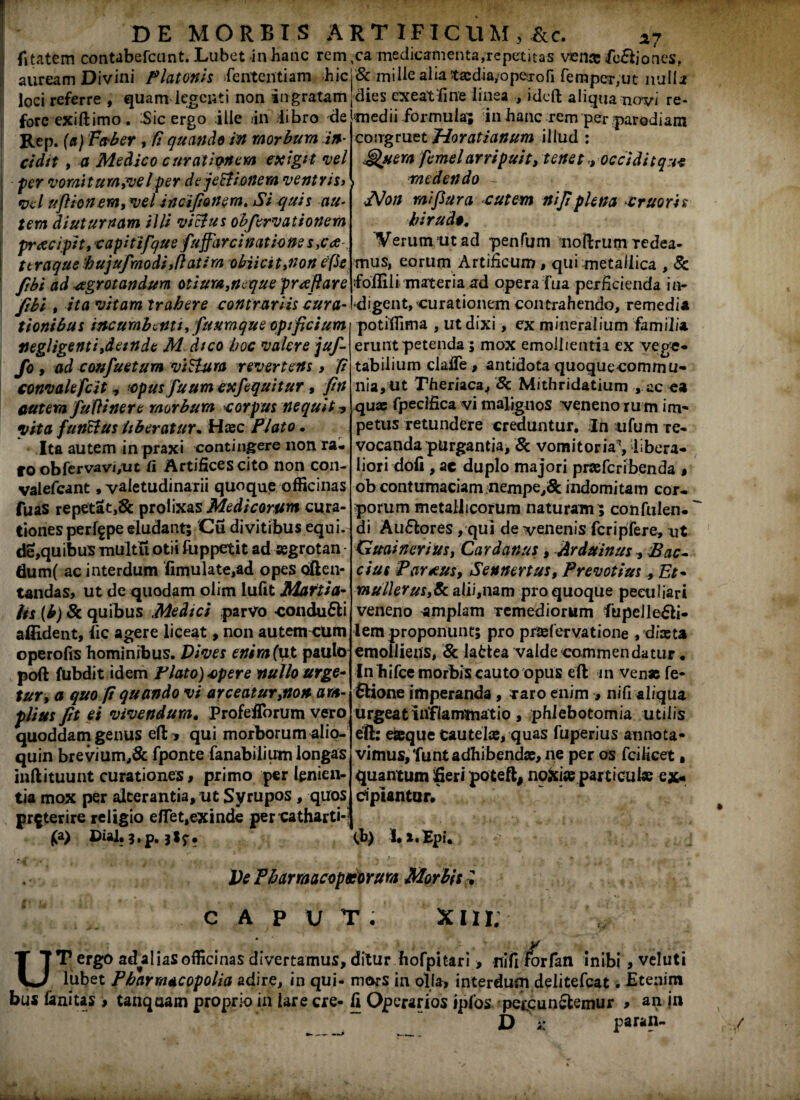 fitatem contabefcunt. Lubet inhanc rem vca medicamenta,repetitas venre fc&jones, auream Divini Platonis Sententiam ;hicj& mille alia ta:dia;ope:roSi Semper;ut nulla loci referre , quam legenti non in gratam dies exeat fine linea , ideft aliqua novi re¬ medii formula; in hanc rem per parodiam congruet Horatianum illud : cgfyera femel arripuit, tenet,, occidit que fore exiftimo. Sic ergo ille in iibro de Rep. (a) Faber , fi quando in morbum in¬ cidit , a Medico curationem exigit vel per vomi tum,vel per de jeHionem ventris> vel uflionem,vel incifionem. Si quis au¬ tem diuturnam illi vicius obfervationem preecipit,capitifque fuffarcinationes,ca v ttraque hujufraodi,ftatira obiicit,non efte fibi ad aegrotandum otium,neque proflare fibi , ita vitam trahere contrariis cura¬ tionibus incumbenti, fuuraque opificium negligenti,deinde M dico hoc valere juf- fo , ad confuetum viH-ura revertens > fi convalefcit <, -opus fuum exfequitur, fin autem fuftinere morbum corpus nequit * vita funSius Uberatur. Haec Plato. Ita autem in praxi contingere non ra¬ to obServavi,ut II Artifices cito non con- valefcant .valetudinarii quoque officinas fuas repetat,& prolixas Medicorum cura¬ tiones perffpe eludant; 'Cu divitibus equi, de,quibus multu otii Rippetit ad segrotan dum( ac interdum Simulate,ad opes often- tandas, ut de quodam olim lufit Martia- lis (b) Sc quibus Medici parvo condu&i afildent, iic agere liceat, non autemtrum operofis hominibus. Dives enim (ut paulo poft fubdit idem Flato) epere nullo urge- tur, a quo fi quando vi arceatur,non am¬ plius fit ei vivendum. Profefforum vero quoddam genus eft* qui morborum alio- quin brevium,& fponte Sanabilium longas inftituunt curationes, primo perlinien¬ tia mox per alterantia, ut Syrupos, quos preterire religio e/Tet,exinde per catharti-i » Dial.3.p.}lr. medendo JVon mifiura cutem ni fi plena eruor is hir uda. Verum ut ad penfum noftrtitn Tedea- mus, eorum Artificum, qui metallica , & foffili materia ad opera Sua perficienda in¬ digent, curationem contrahendo, remedia potiffima , ut dixi, ex mineralium familia erunt petenda ; mox emollientia ex vege* tabiiium claife, antidota quoque commu¬ nia, ut Theriaca, 8c Mithridatium , ac oa quas Specifica vi malignos veneno ru m im¬ petus retundere creduntur. In ufu m re¬ vocanda purgantia, & vomitoria', libera¬ liori dofi , ac duplo majori praeScribenda > ob contumaciam nempe,i& indomitam cor¬ porum metallicorum naturam } confulen. di Au&ores, qui de venenis fcripfere, nt GuaineriUs, Cardanus, Arduinus , Bae¬ cius Partus, Sennertus, Prevotius, Et* mulierus,&alii,nam pro quoque peculiari veneno amplam remediorum fupelle&i- lem proponunt; pro prtefervatione , diasta emolliens, & latiea valde commendatur. In biSce morbis cauto opus etl in venas fe- ftione imperanda, raro enim , niSi aliqua urgeat inflammatio , phlebotomia utilis etl: eseque cautelas, quas Superius annota¬ vimus, funt adhibendas, ne per os fcilicet» quantum fieri poteft, noxias particulas ex¬ cipiantur. (b) 1. x.Epi. Ve PharmacopKorum Morbis -1 CAPUT. XII i; t* « * r UT ergo ad^al i as officinas divertamus, ditur hofpitari > nifi lorfan inibi, veluti lubet Pharrnacopolia adire, in qui- mors in olla* interdum delitefcat. Etenim bus fanius > tanqaam proprio in lare cre- fi Operarios ipfos peccunSfcemur , an jn D sc paran-