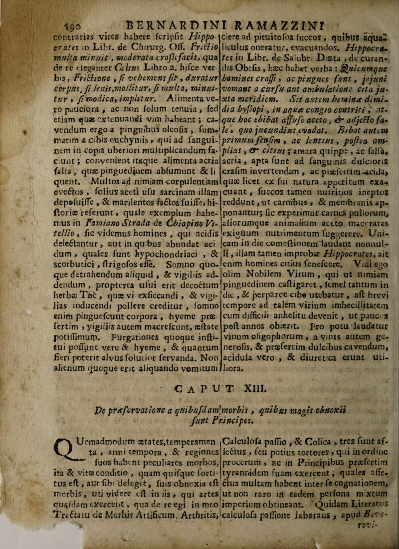 BERNARDTtfl R AMA ZZUSfl contrarias vires habere fcripfit Hippo- er a!es m Libr. de Chirurg. Off. Fntlio multa minuit, moderata eraftfacit, qua de re eleganter Celsus Libro 2. hifce ver¬ bis , FriShone ,fi vehemens fit, duratur corpus, fi lenis,mollitur, fi multa, minui- tur 9 fi modica, impletur. Alimenta ve- 10 pauciora , ac non folum tenuia, feci etiam qu* extenuandi vim habeant; ca- ciere ad pitui tofos fuccos , quibus aqua2 liculus oneratur, evacuandos. Hippocra¬ tes in Libr. de Salubri X)j#ta , de curan¬ dis Obefis , haec habet verba : Quicumque homines craffi, ac pingues funt, jejuni vomant a cur fu aut ambulatione cita ju¬ xta meridiem. Sit autem hemina dimi¬ dia hyfiopi , in aqua congio contriti i at¬ que hoc ebibat affufo aceto, & adjecto fa- vendum ergo a pinguibus oleofis , fum-i/e, quo jucundius evadat. Bibat autem matim a cibis euchymis > qui ad fangui- XIem in copia uberiori multiplicandum fa¬ ciunt ; convenient itaque alimenta acria fal la, quae pinguedinem abfumunt Scii quent. Multos ad nimiam corpulentiam evedios , folius aceti ufu sarcinam illam depefuiffe , Sc macilentos fadlosfuifle, hi- llorias referunt, quale exemplum habe¬ mus in Famiano Strada de Chiapino Vi¬ tellio 9 iic videmus homines , qui ticidis deledlantur , aut in qubus abundat aci dum , quales funt hypochondriaci , Sc scorbutici, flrigofos efie. Somno quo¬ que detrahendum aliquid , Sc vigiliis ad¬ dendum , propterea ului erit decobtum herbee The , quas vi exficcandi > Sc vigi¬ lias inducendi pollere creditur , fomno enim pinguefeunt corpora , byeme prae fertim , yigiljis autem macrefcunt, asftate potiffimurn. Purgationes quoque infti- tui pofTunt vere & hyeme , Sc quantum fieri poterit alvusfolutior fervanda. Non alienum quoque erit aliquando vomitum primum fenfim , ac hntius , pojha am¬ plius , citius; amara quippe , ac falfa, acria, apta funt ad (anguinis dulcioris crafim invertendam , ac praefertim-acida, quas licet ex fui natura appetitum exa¬ cuant, fuccos tamen nutritios ineptos reddunt, ut carnibus , Sc membranis ap¬ ponantur; fic experimur carnes pullorum, aliorumque animalium aceto maceratas exiguum nutrimentum iuggerere. Uni¬ cam in die comeftionem laudant nonnul¬ li , illam tamen improbat Hippocrates, ait enim homines citius fenefeere. Vidi eao oiim Nobilem Virum , qui ut nimiam pinguedinem cafligaret, lemel tantum in dic , Sc perparce cibe utebatur , aft brevi tempore ad talem virium imbecillitatem cum difficili anhelitu devenit, ut pauca s poli annos obierit, pro potu laudatur vinum oligophorum, a vinis autem ge- nerofis, Sc prasfertim dulcibus cavendum, acidula vero , 8c diuretica erunt uti¬ liora. CAPUT XIII. Pe prafervatione a quibufdam]morbis, quibus magis obnoxii funt P unci pes. QUemadrnodum aetates,temperamen ta > anni tempora, Sc regiones fuos habent peculiares morbos, jta 8c vitas conditio , quam quifque forti' tus efl, aut fibi 'delegit, fuis obnoxia eft morbis, uti videre tft in iis , qui artes quadam exercent, qua de re egi in meo Trebia tu de Morbis Artificum, Arthritis, Calculofa paffio , Sc Colica , tres funt af¬ fectus , feu potius tortores, qui in ordine procerum > ac in Principibus prxfertim tyrannidem fuam exercent, quales affe- Ctus multam habent inter fe cognationem, ut non raro in eadem perfona mixtum imperium obtineant. Quidam Literatus calculofa paffione laborans # spu6 Beve- rovt-