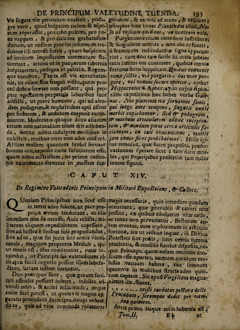 VrS fugata vix periculum cvaferit, poda- guineam , 8c exinde ad renes , & veficam; gra vero , quodholpitem rudem & afpe-lpfurpare hinc liceat PlautVnfim illud,No* rum reperiiffet, pro cibo pultem, pro po-/0 ad vvfidam quid eat, 'in ventrem volo. fu vappam , & pro culcitra grabatulum I Purgationes etiam interdum inftituerc, durum,' ut no£lem prorlus infomnem tra-|& fanguinem mittere , non abs re fuerit > ducere illi necejfe fuerit, quare hofpitium r i:‘ ad invicem impofterum commutare (la¬ tuerunt > aranea ut in pauperum tabernis hofp itaretur, podagra in palatiis, Regum¬ que turribus. Tapta eft vis exercitatio¬ nis, ut etiam;fine frugali vi£lu,quem pro¬ cul dubio ferrare non-pofTunt ^ qui pro¬ pter egeftatcm perpetius laboribus funt addi6li, ut pravi humores , qui ad aien- fi humorum redundantiae ligna apparue¬ rint , cum non tam facile fit intra tobrie- tatis limites eos continere , quibus omni* fortunae bona luppuuin.Qutbus convenis vena Jettio, vtl purgatio , hos vere pur• gare , vel venam/scare oportet, ajebat Hippocrates6. Aphor.47.in cujus Apho- rifmi expolitione hac habet verba Gale- nas. Nos plurimos ita fervamus fanos t jdam podagram>& nephritidem apti eiTent qui longo ante' tempore , fingatis anrtii per fu do rem , 8t ambrtum corporis excer-1 morbis capiebantur. Sed o* podagram , nantur; Moderatio quoque circa aliarum morbum articularem adhuc tncipiett~ rerum non naturalium ufum ejrit adhiben¬ da , fomno nimis induigere mollibus in culcitris, renibus certe non adeo confert. Alvum moiiem quantum» licebit fervare bonum erit,expedit enim folutiorem elfe, quam nimis ad ftfi&am , ne primae cocio¬ nis excrementa ferantur in maffam fan* tem , & nondum potos circa articulos fa¬ cientem , ex tali evacuatione , multis jam annis fie ri prohibuimus , Hifce ici¬ tur remediis, quae fuere propofita, prafer- vationem fperare licet a tam diris mor¬ bis , qui Prqaeipibus prasfertijn tam malas cruces figunt. ' ' 1. rr iC A P U T Xiv. V i. ■s De Regimine Valetudinis Prlnclpum in Militari Expeditione , & Caflrit: 1. QUoniam Principibus non licet efle in terris adeo feficfes,nt pacerper- petua «vum traducant, aoiliis intercum non fit necetfe, Aula reli6taj mi¬ litarem. aliquam expeditionem capeflere, five ad holles e finibus fuis propulfandos , five ad ea, quae fui juris fint armis vindi¬ canda , magnum propterea Medicis , qui ut moris eft , illos comitantur, onus in¬ cumbit , ,ut Principis fui valetudinem ab iis^use facili negotio pofiint illam labefa¬ ctare, fartam te&am tueantur, . Vv • Duo praecipue funt, quae graves fani- tati offenfas poffunt inferre , infoiita vi- inimus Ilie /Bneas, vendi ratio , & animi iollicitudo; neque enim fieri potell, ut quamvis magno ap¬ paratu procedant principes,feeupi vehen> 89 ??.# v!c& commoda videantur magis nece/Taria, quin interdumquasdam occurrant , quas provideri & caveri non pofiint, ex quibus confuetus vitee ordo, ac tenor non pervertatur . Bellorum au- tem eventus, cum utpfurimum in arbitrio fortunae, feu ut reclius loquar > iri Divina Poteftate fint pofiti, licet orrtnia fumma prudentia, &confilio fuerint difpofita,ne- qujt Princeps, quem<rerum omnium con¬ ici umeffe oportet, animum curatum mo- leftia vacuum habere , net fornnum quamvis in mollibus (Iratis adeo quie¬ tum captare . Sic apud Virgilitem magnar *■' * ’ • * trifli turbatus peftor a bello Procubuit, feramque dedit per mem¬ bra quietem. v ■ Aeris,primo itaque ratio.habenda eft ;* TmJL Bb ut