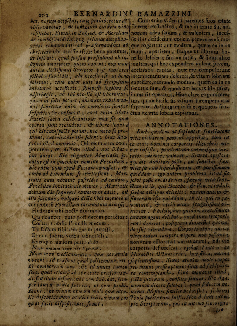 no a frat% verum detectus* cup prohiberetur i& vbfirvaretur , ne tantulum quidam vino refljhbat. Etrnuiin Scbrod. & Morellam 1 v-/»■ . J ' - i v \ * // ,, } _ 1 , 7 „ - Cum enim viderint parentes fu os cefcate florenti exffrn&os P 8c me in. aitate 81, an- norunt adeo fanum: $> & valentem incef- de comp6/\medic)p.5 ij. pillulas akopban-} fit iliis d e fr aerium eodem pervtniendijme- ginas commendat' ad pr refervendum ab\ que rogarunt * ut modum,, quem ea in re ebrietate ubi necefTe efl,ut bene potemus,[tenui * aperirem * Itaque ut illorum ho- ih ipfiait, quod jorfun pvajlabunt ob in- nello deliderio faciam futis, & fiimil alio* [ignem amarorem, qutm habent; non male mul tos, qui hoc expendere volent, juveni, autem dhtlijfimus Scriptor pofir laudatas declarabo caufas , quae me compulerunt pillulasfiubdidit * ubi nece(Se eft ut bene intemperantiam deferere,& vitam fobriam . potemus * cum enim quis ad Jympofium invitatus accefierit, Jympofii legibus Jl adfiringit, ac il/i necfiSe ejl liberalius, quam ut folet potare , animum e xh i Lar an- v do; [obrutas enim in conviviis fiemper ffype&defie confumtit ; cum enim Uberi Patris facra celebrantibus raos; fit qua operta fiunt recludere > d' libere loqui 4. qui clrcumfpecle petant* nec mero fe pro¬ luunt, c ceteri s*od i oepejbknt * bitte Ada¬ gium illud manavit, Ocii memorem cotn-» potorem, <&*■ dichim illud r aut bibat eapei&re,narrando modum, quem ea in re fecutus lum, 8c quodnam bonus i(Ie ufus, in me fit operatus, ffinc clare cognofcere^ tur, quam facile iit vitium intemperantia . fnperare. Adjungam in fi-r e, quantos fru- £his ex vita fobria capiamus. ANNOTATIONES. R e cie qui de m ac fapi ente r fien tttute m? vitee meliorem panem appellat, cum in •ea a tat e homines corporeis illecebris rni- nus infejll, prudentiam caeterafqae vir- aut abeat. Sic eleganter Martialis, jp-tutes exercere valeant.. Seneca epifioln catus ejl mqutndam nomine Proci Ilum, £9. ait dubitari pofie , an Jen ocias fitx hic ehim cum apud Poetam c ce na fiet <&* vitee fit > an liquidi/fimum , purijfimum arabo ad bibtndum fe invitafient * Mar- quiddam y ego-autem problema, istud fe¬ tialis eum vocavit pojlridie ad c cenam * fio Ivi pofie crediderim yfzcem vitcbfene- jProci Ilus invitationis. memor Marti alis'Hamin iis, qui Baccho , & Ven^riindul- dornum diefequenti ccenaturus adiit, a/lfierint alifique deliciis; purum autem. &* • // •• t I '• / r-t J ' y /» /-» ‘ yj • . • • . • . • ille jocando , vulgari ditia Odi memorem compotore Procillum inccenatum dimijlt „ Heflerna tibi no6le dixeramus' Quincunces puto poft decem perafios r Ccenans hodie Procilie mecum . Tu faQam tibi rem {lat;in putafti *. Et non fobria verba lubnotafti * Exemplo nimium per i c idolo Rt/ffC (itvducvct tr vuir c r‘r» fifttfiiW* . JVum vero medicamenta r qttd ac r re pala vocant, id fr#fient quod pollicentur, mi bi compertum non c(l\ id unum tamen JciOi quod etidrnfiab cbr'etate prafervan- ra contemplanda , hinc manavit illud t difiu •Jiam dijchtitndi v*m hab.ant,Jlm-\fuBa juvenum , cortfi'lia fenum ..Sic riga, per tamen noxia futura , ut qua probi- jatmnondicere fokbat, quod fit'decem bo» beant y ne vinum t potura mala quee in tu- j mines Afflor i fimihs habuifi^t, fi brevi lit difcuiidt,nam ut dici fent, vinum lqs^voja potiturum fnifi^. Non d fiunt exem* quas facit difpofiuoun,fanat. >■* i pia Scriptorum, m ultimo finio egu * ■ - ■ ' i ...: fine er u m tfie qui dd a ra , / n iis qui n) ju¬ ventute , & virili aetate fvugahjjimi vi¬ xerint . RhilofopbuS qu id ara. cent. fimuqt annum agens rtobbiit, quod tunc temporii mori dtberet , po/tquam didici fiet quOr/to- do e fiet vivendum . Carpos is atque animi vires eodem tempore vigere non pofiunt 5. non enim effiorelcit vi-mis animi, nili vis corporis clef orelcat, ajebctt RUito > ac Heracliti dictura erat * fax ficca, cMUm$ fispietitifftma * Senes etenim mole corpo¬ rei} minus prtjfi aptiores fiunt ad fubi imi 0-