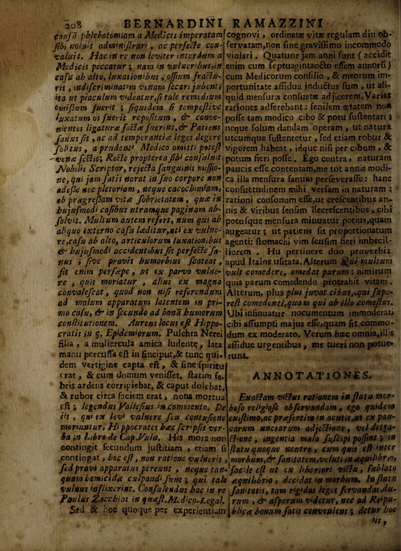 ioS BERNARDINI RAMAZZ1KTI (jtiufa phlebotomiam a Medias imperatam]cognovi , ordinatae vitae regulam diu ob fibiuoiiht iidrninijlran , ac perfecte con valuit. Hac in re non leviter interdum a Medicis peccatur; nam in vulneribus,in cafu ab alto, luxationibus ,offtum fractu¬ ris , %n difcriminatam venam fecari jubent, ita ut piaculum videaturfi tale remedium Omifium fuerit ; fi quid em Ct ternpefiivc luxatum os fuerit tepefitum > conve- fervatam,non fine graviffimo incommodo violari. Quatuor jam anni funt ( accidit enim cum feptuagintaoSlo efTem annoru) cum Medicorum conlilio , & meorum im¬ portunitate afiidua indu£fcus (um , ut ali¬ quid menfur» confuetae adjicerem.Varias rationes adferebant: fenilem aetatem noH pofre tam modico cibo & potu fuflentarr $ fiientes ligatura faUce fuerintPatiens neque Colum dandam operamut natura /anusfit, ac ad temperantia leges degere'- ^': * ~ °- joli tus, a prudenti Medico omitti poteft  vena feclioi ReEle propterea fibi confutuit /Mobilis Scriptor, rejecta [anguinis miffio- ne, qui jam fatis norat in fuo corpore non tidefk nec plet oriam, neque cacocbimiam, tb preegrefiam vita fobrietatem, qua in bujufmodi cafibus utramque paginam ab- folvit. Multum autem refert, num qui ab utcumque fullentetur , fed etiam robur 8c vigorem habeat > idque ni fi per cibum $ 8c potura fieri poffe„ Ego contra» naturam paucis effe.contentam,me tot annis modi¬ ca illa menfura fanum perfeverafTe: hanc confuetudinem mihi verfam innaturam : rationi confonum effe,ut crefcentibus an¬ nis & viribus fenfim decrefcentibus , cibi potufque menfura minuatur potius,quam abquo externo cafu l<zditur,uii ex vulne-'I augeatur; ut patiens fit proportionatum re,cafu ab alto, articulorum luxat ion ibus agenti; ftomachi vim fenfim fieri imbecil- & bujufmodi accidentibus fit perfeftefa- dio rem . Hu pertinere duo proverbii tius » five pravis bumorbius fcateat »*apud Italos ufitata. Alterum Hui multum fit enim perfcepe, ut ex parvo vulne¬ re , quis moriatur , alius ex magno convalefcat, quod non ni fi referendum ad malum apparatum latentem in pri¬ mo cafu, & in fecundo ad bona humorum conflit ut ionem. Aureus locus e fi Hippo¬ cratis in 5. Epidemi orum. Pulchra Nerei filia , a muliercula amica ludente, lata manu percufla eft in gnciput,& tunc qui# fkm vertigine capta eft, Sc finefpiritu erat, $1 eum clomum veniffet, ftatim bris ardens corripiebat, & caput dolebat, & rubor circa faciem erat, nona mortua e fl; legendus Vallefius in commento. De iis , qu* ex levi vulnere feu contufione moriuntur. Hi ppocrates hac fcrpfit ver¬ ba in Libro de Cap.Vuln. His mors non Contingit fecundum juft/tiam » etiam fi .contingat» hoc efi, non rathne vulneris 9V,.v,v»„^ - fed pravi apparatus pereunt , neque t an- facile ep ut ex Uberiori vi&u, fublato (juamlcmicidtf culpandi fiunt; qui tale nquihbrio, decidat in morbum* Inflatu vulnus inflixerint. Confulendus hac in re \fanltatis, tam r^das leges ftrvandas,du¬ rum , &* afpsrum videtur, nec ad Reipu- bUcce bonum fatis conveniens 5 detur hoc vult coraedtre, omedat parum : nimirum quia parum Comedendo protrahit vitam . Alterum, plus plus juvat cibus^qui fupe- refl comedent i,quam qui ab illo comeflus. \Jbi infinuatur nocumentum immoderati cibi afTumpti majus eJTe»quam fit commo¬ dum ex moderato. Verum haec omnia,illis affidue urgentibus, me tueri non potue* runi. ANNOTATIONES. Exa&am viftus rationem in flatu mor- bofo relighfe obfervandam , ego quidem exifiimo,ac prafertim in acutis,ut ex pau¬ carum unctarum adjectione, vel detra- Wone, ingentia mala fufeipi pofiint; in jl at u quoque neutro» cum quis efl wter jcaorbum,& fanitatem,ve/uti in aquihbrtOi Petulus Zaccbias in quafi.Medicq-Legal. Sc hoc quoque per experientiam