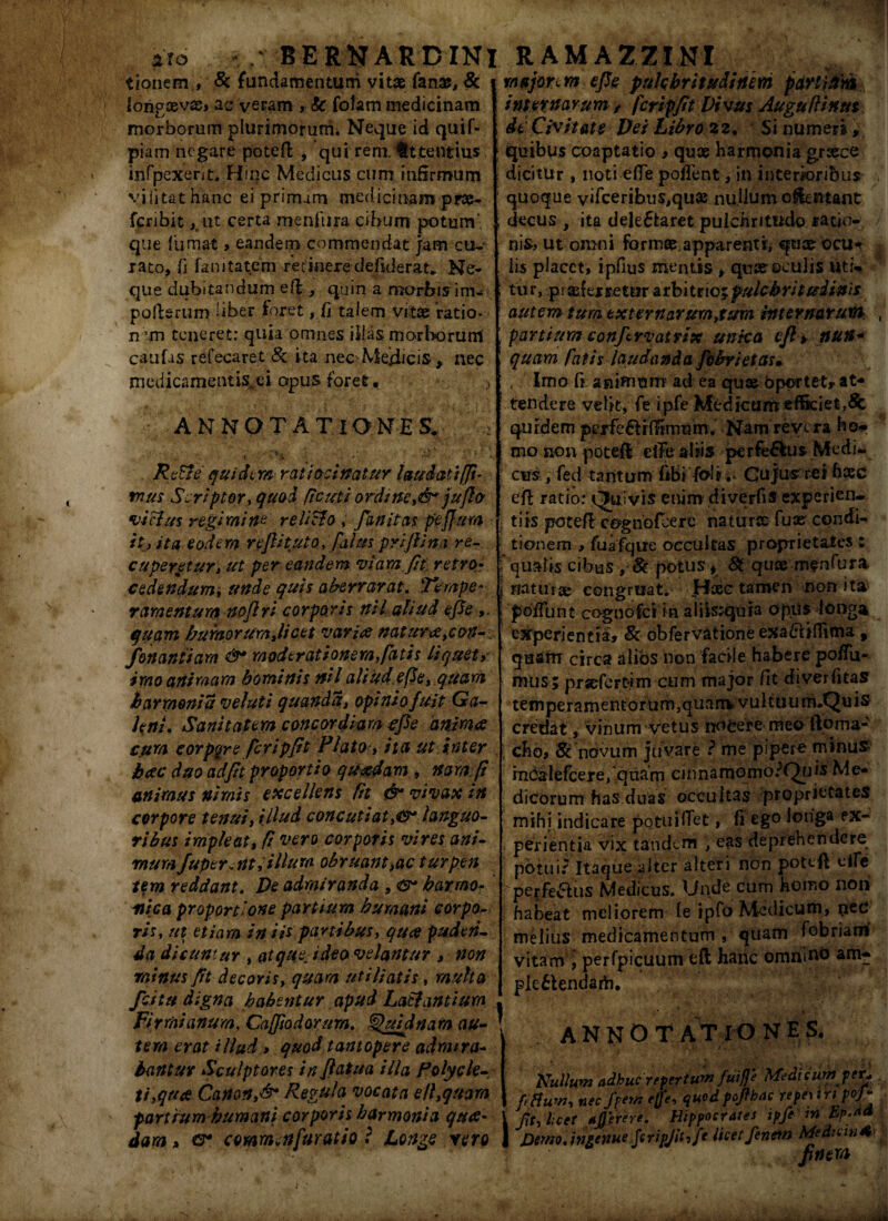 ito v/: BERNARDIN tionem , & fundamentum vitae fana?, & ion?xvx> ac veram , k folam medicinam morborum plurimorum* Neque id quif- piam negare potefi , qui rem. fttentius infpexent. Hinc Medicus cum infirmum yi(itat hanc ei primam medicinam prx- fcribit ,tut certa menfura cibum potum ¬ que fumat > eandem commendat jam cu¬ rato, fi fanitatem retinere defiderat. Ne¬ que dubitandum eft, quin a morbisim- poderum liber foret, fi talem vitae ratio- nun teneret; quia omnes ilias morborum caufas refecaret & ita neoMejiicis, nec medicamentis.ei opus foret. ANNOTATIONES. T •''.V ' i'*' . .. * Re&e quidtm ratiocinatur laudat i (fi¬ mus Scriptor, quod /tcuti ordine,&*jufio •vicius regimine re licio , finitas pejfum it i ita eodem reftituto, filus prijlimi re- cuper et ur i ut per eandem viam fit. retro* cedendum, unde quis aherrarat. Tempe¬ ramentum noflri corporis nil aliud efie quam humor umjicet varia natur<£,con-. fonantiam &* moderationem,fiatis liquet, imo animam hominis nil aliud efie,quam harrnonia velati quanda, opinio fuit Ga¬ leni, Sanitatem concordiam efie anima cum corpore feripfit Plato-, ita ut inter hac duo ad fit proportio quadam , nam fi animus nimis excellens fit & vivax in corpore tenui, illud concutiatlanguo¬ ribus impleat, fi itero corporis vires ani¬ mum fuperent, illum obruam,ac turpen iem reddant. De admiranda , harmo¬ nica proportione partium humani corpo¬ ris, ut etiam in iis panibus, qua puden¬ da dicuntur , at que i deo velantur , non minus fit decoris, quam uti liatis, multa fcitu digna habentur apud LaSlantiurn Firrnianum, Cafjiodorurn. Quidnam au¬ tem erat illud > quod tantopere admira¬ bantur Sculptores in fi at u a illa Polycle¬ ti,qua Canon,& Regula vocata ell,quam parttum humani corporis harmonia qua¬ dam * <tr commcttfuratio i Longe vero RAMAZZINI majore m efie pulchritudinem partium^ internarum / fcripfit Vivus Auguflinut dt Civitate Dei Libro 22. Si numeri, quibus coaptatio > qux harmonia graece dicitur , noti elTe poffent, in interioribus quoque vifceribtis,qu» nujiumoflentant decus , ita delectaret pulchritudo ratio¬ nis ut omni format apparenti, qux ocu-r lis placet, ipfius mentis , quae oculis uti¬ tur, praeferretur arbitrio; pul cb ri t u i inis autem tum txternarumytum internarum partium confiervatrix unica efl> nun* quam fiatis laudanda /ebrietas» , Imo G animum1 ad ea qux Oportet,* at* tendere velit, fe ipfe Medicum efficiet,& quidem perfeci (fimum* Nam revera ho* mo non potefi eiTeabis perfe&us Medi¬ cus , fed tantum GBi fab** Cujus rei hasc efl ratio: Quivis enim diverfis experien¬ tiis potefi cognofeere naturse fux condi¬ tionem , fuafque occultas proprietates : qualis cibus , 8c potus > 8t quae meofura naturae: congruat» Haec tamen non ita ; poliunt cognofci in aliis;qiiia opus longa experientia» & obfervatione exa&iflima , quam circa alios non facile habere poffii- mus ; prxfcFtim cum major fit diverGtaS tem pe r a m e n t or u m, qu a m, vu 11 u u m.Qu is credat, vinum vetus nocere meo ftpma- , eho, St novum juvare ? me pipere minus* indalefcere, quam cinnamomo?Quis Me¬ dicorum has duas occultas proprietates mihi indicare potuiflet, fi ego loiiga ex- ■ perientia vix tandem , eas deprehendere potui? Itaque alter alteri non pottft e Ile perferus Medicus. Unde cum homo non habeat meliorem le ipfo Medicum, nec melius medicamentum , quam fobriam vitam jperfpicuum efl hanc omnino am- pie£tendarb. ANNOTATIONES. Nudum adhuc repertum fuip Medicum per* fettum, nec fiem efie, quod pofihac repe) i n pop fit, licet *prere. Hippocrates ipfie in Ep;«a J^emo,ingenue fcripjit,fe licetfienern Mediana finem