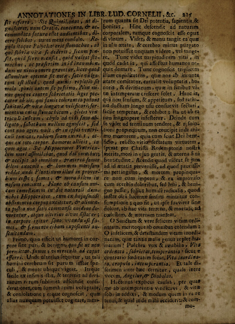 _ . . , /*. i • st . fet refevre . Quintilianus * gnofceret, num Oratio, concinna, ac¬ commodata futura e fiet audientibus, d/- cere fokbat 3 aures meas confulo. gula Haque Polycleti erit Jlomacbus > ut qui (obritf vita fi dederit, fecum fttt- Jtt 3 quid ferre ncuft, $#/'<£ valeat Jlo- rnachus, #c prafertim i fi ia incumben¬ dum ne nimio onere gravetur, licet quod afiumitur optmce fit nota, fatis vulga- tum ejl illud, quod ,omnis repletio fit mala , panis autem fit ptfsima. Non mi¬ nus quoque contra [ebrietatis leges pec¬ catur ab iis, qui famis tolerantia putant fanit at i ,&* vita longava velificari', fer¬ mentum enim Jhmachicum , plicis ven tricuti in fi tum , chylo ad vias fms ab¬ legato , fabatbum nullum agncfcit, Jed cont nua agere vult •, & in ipfas ventri¬ culi tunicas, rabiem fu am exercet, at- • que ex toto corpora humores allicit, in quos agat • Sc Hippocrates Ventricu¬ lum mati ajfir/iilabat, quod dat omnibus* <T accipit ab omnibus 3 pr ater eafames bilem exacuit, & hominem morofum reddit,unde Plautinum illud in pr averi rum quanta fit Dei potentia, fapientia,& bonitas. Hinc deicendit ad naturam corporalem, eamque cognofcit efie opus, di vinum . Videt, 8c manu tangit ea quae in alia aetate , 8ccerebro minus purgato non potuiffet unquam videre , vel tange¬ re, Tunc videt turpitudinem vitii y in quod cadit is, qui afie&us humanos ne¬ quit domare. Tone cognofcit tfipliccm illam cuprdkateri?, quae nos afr kicunte setate comitatur, carnalis voluptatis , ho¬ noris , & divitiarum , quae in fenibus vi¬ tae intemperatae crefcere folet. Hanc is, quj noti fenfum, Sc appetitum , fed ratro- msdu&um longo ufu confuevrt fectari, facile temperat y & cohibet j ita ut-afe ea nere magnopere infeftetur. Deinde cum fe v|det ad terminum tendere ,Sc refoiu- ,tioni propinquum, non concipit inde ani¬ mo meer orem , quia cum fciat Det bene- ficfio\y religio vitiorrfe6latum virtutem» fperat per Chrifli. Redemptoris noftr» merita,mori in ejus gratia, 8c aeterna fi ni Beatltudine . /Iccedit quod videat fe pm ad id aetatis pervenifTe, ad quod paucilfi> mi pertingunt, & mortem propinqua- biumcefft 5 fames, &* moret bilem in re non cum impetu, Sc ex improvifo nafum conciunt. Hanc obeaufam uni- cum acerbis doloribus, fed leni, fe beni~ cam camefiionem in' die naturali d&m~ gno paifu , fo|ius humidf radkali$> quod nabat Hippocrates , cum ex hujujmodi inftar ale i lucern» fenfim minuitur con- abfhnentia corpus excitetur, & alimen- fumptione > quo iit, ut ipfe fuavirer line ta poftea non fatis commanfa auidtm der dolore, ab hac vita terrena, & mortali, ai| verentur, atque ulterius alvus fifiatur* codeftero, & aeternam tranfeat, in corpore igitur fana vitanda *ft fa- j O Sandlam 8c vere felicem vitam ordi- mes, &■ f rraento cibum expofeenti au- j natam, meritoque ab omnibus colendam ; fcultandum , - O infelicem,& deteflandam vitam inordi- primo, quia efficit ut humores 111 cor- ' natam-, quas tantis malis genus replethtr- pore fint puri, 81 beni gn), quo Jit ut non jmanum \ Pulchra vox Sc amabilis * Vita permittat fumos e ventriculo ad caput ordinata ,fobrietas,tempera?ttia ? ficut er efferri. Unde ulterius fequitur , ut tali ; contrario foeditatem fonat,VitaJnordina- homiui cerebrum fit purum iriflar fpe- j ta, crapula > intemperantia. Et tale di- culi , & mente ubique vigeat. Itaque 'ferimen inter h»c Cernitur, quale inter facile ex infimis iflis, Sc terrenis ad divi- vocem, AngelurDiabolus. narum rerum fubiinies adicendit conii- Ha6Ienus explicui caufas , per quaf^ derationes,cum lumm& animi voluptate, rne ab intemperantia vindicavi , & vit£ & conlolatione ; eaque cognofcit, quas fobr ice addixi , 8c modum quem in ea re alias nunquam potuiffec cogitare, nmiw tenui,& quid iiide mihi acciderit:&com*