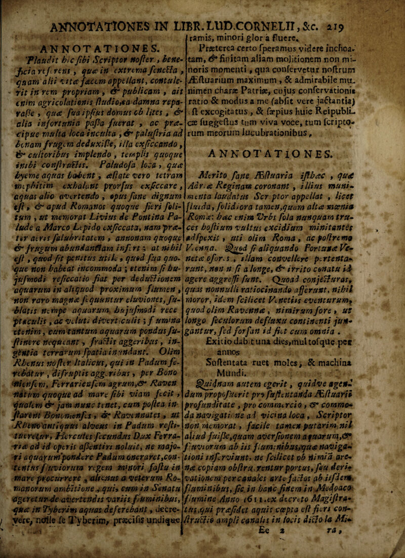 annotationes IN tl ANNOTATIONES. 'Plaudit hic fibi Scriptor nofier , bene¬ ficia rtfirens, qua in extrema fenetta , • quam alii vtta facem appellant, contule- - rit in rem propriam , &* publicam , ait enim agricolationis fludio,ea damna repa¬ rare , 'qua fua ipfus domus ob lites » & alia infortunia papa fuerat , ac pra- cipue multa loca inculta , dr paluftria ad bonam frugem dedux i Pe, illa exficcando, & cultoribus implendo, templis quoque intbi confiruPhs. Paludofa loca > qua byeme aquas habent, allqte vero tetram tmpbitim exhalant prorfus ex/rccare, equas alio avertendo , opus /ane dignum &* apud Romanos quoque fieri /oti¬ tum , ut memorat Livius de Pontina Pa¬ lude a Marco Lepido exficcata, nam prte¬ ter aeris falubritatern > annonam quoque dr frugum abundanflam infert; at nihil ejl, quod fit penitus Utile * quod fua quo- que non habeat incommoda ; etenim fi hu- jujraodi refice at io fiat per dedu&ionzm aquarum in aliquod proximum flumen , non raro magna fequuntur eluviones, fu- blatis nempe aquarum, hujufmodi ree e ftaculis , ac veluti diverticulis 5 /umina etenim, tum tantum aquarum pondus fu- fiine re nequeant, fragis aggeribus, in- gtntia terrarum fpatia inundant. Otim Rhenus no fler Italicus, qui itt Padum fe¬ rebatur , difruptis agg.ribus , per Bono tiitnfern, Ferrarienfcm agrum,®* Raven natum quoque ad mare fibi viam fecit, qualem &* jam nunc tenet, cum poflea in flarent Bononienfis, & Ravennates, ut Rheno antiquus alveus in Padum refli» tueretur, Hercules fecundus Dux Ferra¬ ri<2 ad id operis apentin noluit, ne majo¬ ri aquarum'pondere Padum oneraret,con¬ tentus f inviorum rigem minori fafiu in mare procurrere , alternus a veterum Ro¬ manorum ambitione , qui> cum in Senatu ageretur de avertendis variis fluminibus, qua inTyberim aquas deferebant, decre¬ vere, ncfile fe Xybcrim, prjecifis undique. BR. L11D.CORNELII, &c. a 19 ramis, minori glor a fluere. Praeterea certo fperamus videre inchoa¬ tam,*^ finitam aiiam molitionem non mi¬ noris momenti, qua confervetur noftrum ABftuarium maximum , & admirabile mu¬ nimen charae Patriae, cujus confervationis ratio Sc modus a me (abfit vere ja£Untia) ift excogitatus , & fzepius huic Rei publi¬ cae fuggeftus tum viva voce, tum (cripta* rum meorum lucubrationibus, ANNOTATIONES. Merito fane Mfluaria ifibac , qut Adr.ee Reginam coronant, illius muniw menta laudatus Scr ptor appellat , licet fluida,/olidiora tamen,quam alta moenia Roma: hac enim Vrbs fota nunquam tru¬ ces hofiium vultus excidium minitantes adfpexit, uti otim Roma , ac poliremo Vienna, Quod fi aliquando Fortuna Ve¬ neta ofor.s, illam convellere pertenta- runt, non n fi a longe, &* irrito conatu id agere aggrtffi funt. Quoad conje&uras, quas nonnulli ratiocinando afferunt, nihil moror, idem fcilicet Vnetits eventurum, quod otim Ravenna , nimirum fore » ut longo feculorum defluxu continenti jun¬ gantur, fed forfan id fiet cum omnia . Exitio dabit una dies,mul tofqUe pec annos Snftentata ruet molesp & machina Mundi. !; * Quidnam autem egerit, quid ve age #2 dum propofuerit prffuftetitania JE fluar i i profunditate , pro commercio, 8* commo¬ da navigatione ad vicina loca, Scriptor non memorat, facile tamen putarim nll aliud fuifie,quara averfionem aquarum,®0 fiuviorum abits f luminibus,qua naviga¬ tioni infcrviunt, ne fciticet ob nimia are¬ na copiam obflru.rentur portus,/eu deri¬ vationem per canales arte facias ab Jifder» fluminibus, fic in hanc finem in Medo aco flumine Anno 1611 .ex decreto Mctgifira* tus qui pra fidet aquis coepta e fl fieri con- flruUio ampli canatis in locis dicio la Mi* £e £ ra, ■ wrA