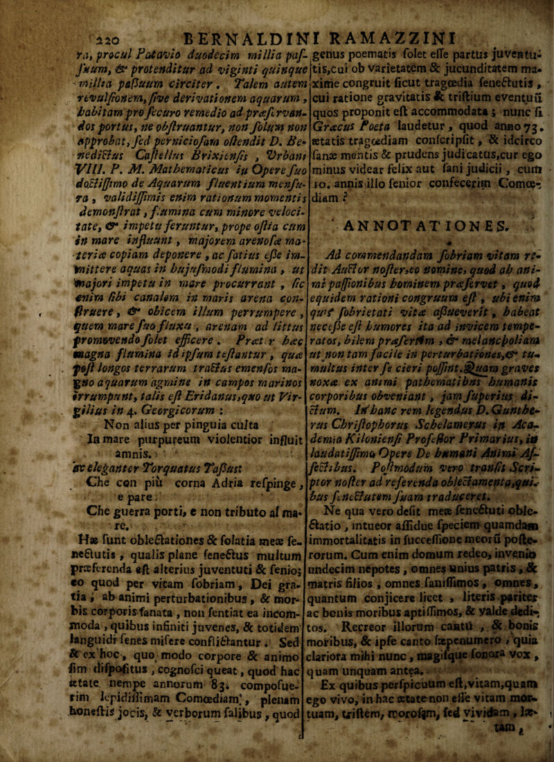 ra, procul Patavio duodecim millia pafi genus poematis folet efie partus juventu- Juum, & protenditur ad viginti quinque\t\%,c\i\ ob varietatem & jucunditatem ma. milita pafiuum circiter. Talem autem r evul[tonem, five derivationem aquarum habitam pro fi curo remedio ad prafirvan- dos portus, ne objlruantur, non folumnon approbat, fed pernicio/am offendit D. Be+ fte diCtus Cajhllm Brixienfis , Vrbant VIII. P, M. Mathematicus iu Opere fuo doffiffimo de Aquarum fluentium menfu• ra , validiffimis enim rationum momentis demonjlrat, f lumina cum minore veloci¬ tate, &* impetu feruntur, prope oflia cum in mare influunt, majorem arenoffe ma- ter i a copiam deponere , ac fatius efle im¬ mittere aquas in bujnfmodi flumina > ut 'majori impetu in mare procurrant, Cie enim ffbi canalem in maris arena con- firuere, & obicem illum perrumpere, quem mare fua fluxu , arenam ad littus promovendo folet efficere. Puetr hac magna flumina id ipfura teflantur, qua feft longos terrarum t rallus emenjos ma¬ gno aquarum agmine in campos marinos irrumpunt> talis efl Eridanus,quo ut Vir- gilius in 4. Georgicorum : Non alius per pinguia cuJta In mare purpureum violentior influit amnis.> • ■  ir eleganter Twquatus Taflust Che con piii corna Adria refpinge, e pare Che guerra porti, e non tributo ai ma* funt oblectationes 8c folatia mece fe- neClutis, qualis plane feneCtus multum proferenda eft alterius juventuti & fenioj eo quod per vitam Tobriam, Dei gra¬ tia , ab animi perturbationibus , & mor¬ bis corporis fanata , non fentiat ea incom¬ moda , quibus infiniti juvenes, & totidem languidi Cenes nrifere confli&antur . Sed & ex hoc , quo modo corpore & animo fim difpofitus , cognofci queat, quod hac irtate nempe annorum 834 compofue- rim lepidiflimam Comoediam], plenam koneftis jocis, & verborum falibus; quod xinie congruit ficut tragoedia feneCtutis , cui ratione gravitatis triftium eventuu quos proponit eft accommodata 5 nunc (i Gracus Poeta laudetur, quod anno73* fetatis tragoediam confcripfit, & idcirco fanse mentis & prudens judicatus,cur ego minus videar felix aut fani judicii, curti io. annisillo fenior confecerim Comce- diam i ANNOTATIONES. Ad commendandam fobriam vitam re* dit Auctor nofler,eo nomine, quod ab ani- mt pajflonibus hominem prafervet, quod equidem rationi congruum eft , ubi enim qudt fobrietati vita aflueverit, habeat necefle efl humores ita ad invicem tempe¬ ratos, bilem praferfira , & melancholiam ut non tam facile in perturbationestu¬ multus inter fe cieri poffint.^uam graves noxa ex animi pathematibns humanis corporibus obveniant, jam fuperius di¬ ctum. In hanc rem legendus D. Gunthe¬ rus Chriflophorus Schelamerus in Aca¬ demia KHonienfi Profiffor Primarius, ia laudatiffimot Opere De humani Animi Af¬ fectibus. Pojlmodum vero trqnfft Scri¬ ptor no fler ad referenda oblectamenta,qui bus fine Butem fua m traduceret. Ne qua vero defit mese feneChiti obie* Clatio, intueor aflidue fpeciem quamdam immortalitatis in fucceflione meoru pofte- rorum. Gum enim domum redeo, invenio undecim nepotes, omnes unius patris, Sc matris filios , omnes fanifiimos, omnes , quantum conjicere licet 3 literis pariter ac bonis moribus apti Almos, & Valde dedi* tos. Recreor illorum canti* , & bonis motibus, 8c ipfe canto faepenumero , quia clariora mihi nunc 3 magifque fonora vox , quam unquam antea. - £x quibus perfpicuum eft,vitam,quam ego vivo, in hac teta tenon elle vitam mor« tuam, triftem, irorofim, fed vividam , lar* .