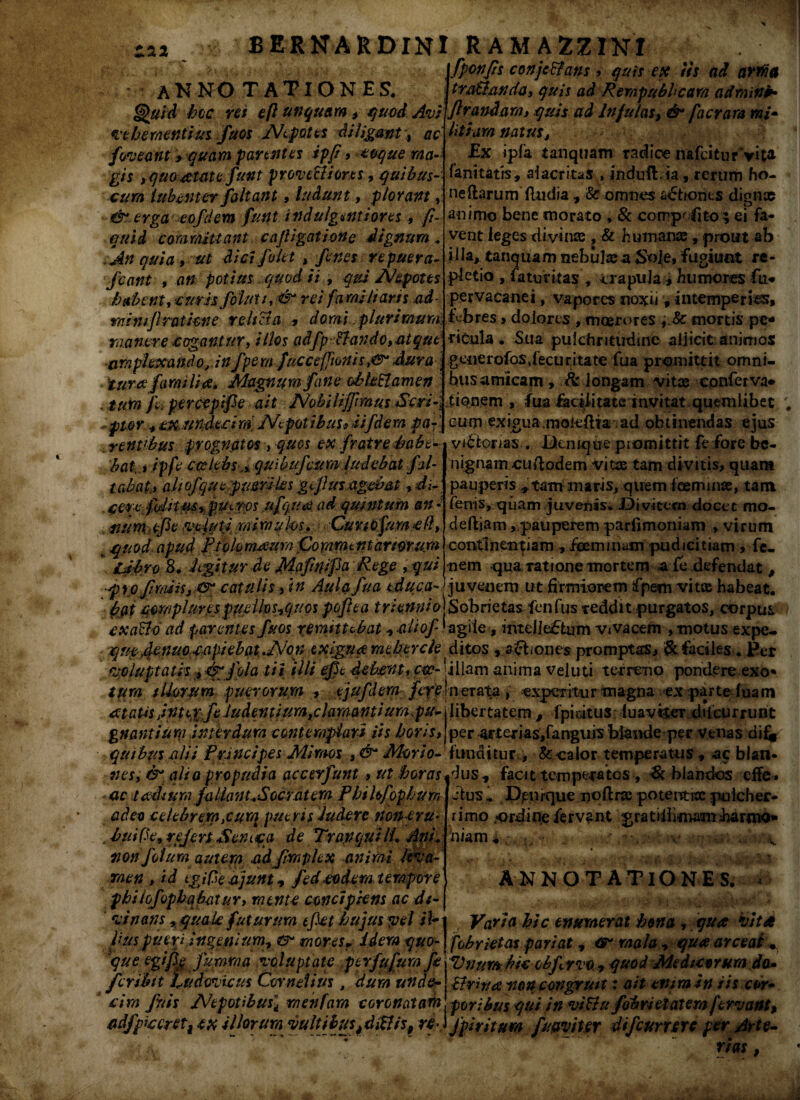 [fponfzs conjetfans, quis ex /is ad arma AN NO T AT I ON ES, Jtra&anda, quis ad Rempubhcam adminib Quid hoc rei eft unquam , quod Avi]flandam, quis ad Infulas, & facrara mi» $ - A • ' /* - _ A y A W i 4 f /V .. _ * /»##. tfVJI «#* vehementius fuos Nepotes diligant, ac foveant > quam parentes ipfi , coque ma¬ gis , quoatate Junt provectiores, quibus- cura lubenter faltant, ludunt, plorant, & erga eo f dem fu%t indulgentiores, fi~ quid committant cajUgat ion e dignum„ An quia, ut dici f olet , fenes re puera- fcant , an potius quod ii , qui Nepotes ha'bent,eurisfolut/,:&' rei familiaris ad- rnimjlratkne relicta , domi .plurimura, manere cogantur, illos adfp:&ando, at que amplexando, in fpern fucce[ftonis,&* Aura turee familia* Magnum fane oblectamen , tura f percepife ait Nobilijfimus Seri-: - pto r , tx nndeci m. Nepot ibus9 ii f dem par ’ r entibus prognatos , quos ex fratre habe¬ bat,, ip fe coelebs ^ quibufcum ludebat fal- Stabat, aliofqucpimiks gflus agebat, di- . cere fidiim, putres .ufquat ad quintum an i >WumtfleMlutiMimuhs. Cur lOfum cfl, i quod apud pfqknumra fkra-mittarmuw Ubro 8. J igitur de ]Mapnipa Rege , qui i * • ^ t /> • litium natus, Ex ipfa tanquam radice nafcitur*vita- fanitatrs, ai acrius , induft/ia, rerum ho- neftarum (ludia , & omnes a£tioiits dignae animo bene morato , & cotnp'iito ; ei fa¬ vent leges divinae , & humanae, prout ab illa, tanquam nebulae a Sole, fugiunt re¬ pletio , faturitas , trapuJa4 humores fu* pervacanei, vapores noxii * intemperias, febres > dolores , moerores i Sc mortis pe* titula. Sua pulchritudine allicit animos generofosdecur ita te fua promittit omni¬ bus amicam , & longam vitae conferva» tionem , fua facilitate invitat quemlibet cum exigua.mokbtia ad obtinendas ejus viatorias. * Utcmque piomittit fe fore be¬ nignam cuitodem vitas tam divitis, quam pauperis * tam maris, quem (Geminae, tam fenis, quam juvenis* JDi vitem docet mo¬ de diam >pauperem parfimoniam , virum contlneirparn , fcemmam pudicitiam , fc- nem -qua ratione mortem a fe defendat, * s+ • r* • « • pyo Jirasis, cr catulis, in Aula fua educa->huvenern ut firmiorem fpem vitae habeat. pat cmplur.es pppiksiCjucs pofiea triennio)Sobrietas fenfus reddit purgatos, corpus cxaUd ad parentes fuos remittebat aliof ‘ agile, intellectum vivacem , motus expe- xjufydenup:capiebatNon txignameheYcle ditos , 3chones promptas, & faciles. Per voluptatis , dgfola tii illi epe debent, eoe- illam anima veluti terreno pondere exo* tura silorum puerorum , tjufdem /i^lnerata , expetitur magna ex parte (uam libertatem , fphitus iuavtter ddeurrunt per arterias/anguis blande per venas dif* funditur , & calor temperatus , ac blan« at atis fntexfe ludentium,clama ntiurapu gnantium interdum contemplari iis horis, quibus alii Principes Mimos , ■&“ Morio- _ _ _ nes, & alio propudia accerfunt , ut horas jdus, facit temperatos , & hiandos effe . jtus.. Dpniquenofira poteiTtroe pulcher¬ rimo .ordine fervant g r a t ii i imam ha r mo* biam*> : v ;/ \ ANNOTATIO NES. ac teedium faUanuSocratera Phihfophurr, adeo celebrem,curq pueris Judere non eru♦ ■thuifie9 refers Semqa de Tra.pquilf ApL non fotum auteraad fimplex aniiai leva' raen , id tgiPe a junt, fed eodem tempore philofophqbcitur, raent-e conc/pkns ac d/-\ __ , vi nans ,quak futurum efiethujus yel it~ i Varia hic enumerat bona , qua vita pus puerj ingenium., rr mores r idera quo- j febriet as pariat, mala , qua arceat • 'que egifig Jurnma voluptate perfufum f/ Vr/umbic obfervo -, quod Med/ctrura da» fer ibit fu devie us Cornelius, dum unde- Urina non congru/t: ait enim in iis cor» cim fuis Nepotibus i rnenfam coronatam poribus qui in vittu fobr/elatem fervant, cdfpicer ett ex illorum vulti bus^diElis, re>) fpiritum f naviter difcumrc per Arte- r*** >