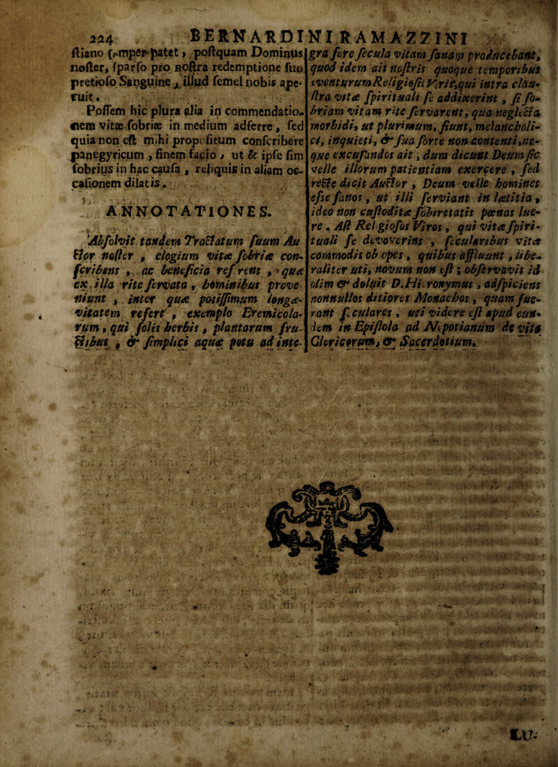 2*4 BEltNARDI ftiano (Pmpep’patet > poftquam Dominus tiofter, fparfo pro noftra redemptione fiio pretiofo Sanguine A illud femei nobis ape¬ ruit. Poffem hic plura ia in commendatio- inem vitae fobrias in medium adferre, fed quia non eft mihi prope fitum confcribere panegyricum > finem facio » ut 8c ipfe fim fabrius in haccaufa , reliquis in aliam oe- cafionem dilatis. s _■ • ' .» ■ ++ *• **» * ■ * * • ■( * • ■ *. ^ANNOTATIONES. ^ *• n f '*> i .v: . » • , ‘ * Ahfolvit tandem Traftatum fuum Au flor nofler , elogium vita fobiria cors* fer i fons , , ac beneficia ref rem 9 * qua esc Hia rite fervata, hominibus prove ftiunt > , inter qua potiffimum longa- •vitatem refert, exemplo Eremicola- rum , qui folis herbis p plantarum fru $tb#l $ &* fimphei aqua potu adinte* NI R AM A Z7 INI gra fere fecula vitam fanam producebant9 quod idem ait rtoftris quoque temporibus tventurumReligiojisyjrif%qui intra cltiu• ftra vita fpiritualt fe addixerint, fi fo~ briam vitam rite fervarent, qua neghcta morbidi$ ut plurimum, fiunt, meianeboli* ci, inquieti, & fua forte non contenti,ne* que excufandos ait, dum dicunt Deum fic velle illorum patientiam exercere , fed reSte dteit Auflor , Deum velle homines efse fartos, ut illi ferviant inlatitia 9 ideo non cuftodita/obiret at is poenas lue- re. AR Rei giofos Viros, qui vita Spiri¬ tuali fe devoverint » fcuhnbus vita commodis ob opes, quibus effluunt, libe* raliter uti, novum non eft i obfcrvnvit id olim &* deluit D.Hieronymus , adfpiciens nonnullos ditiores Monachos, quam fue¬ ram fi culares , uti videre eft apud eun+ dem in Epiftola ad Ait poti anum de vita Clericorum*#4 Sacerdotium*