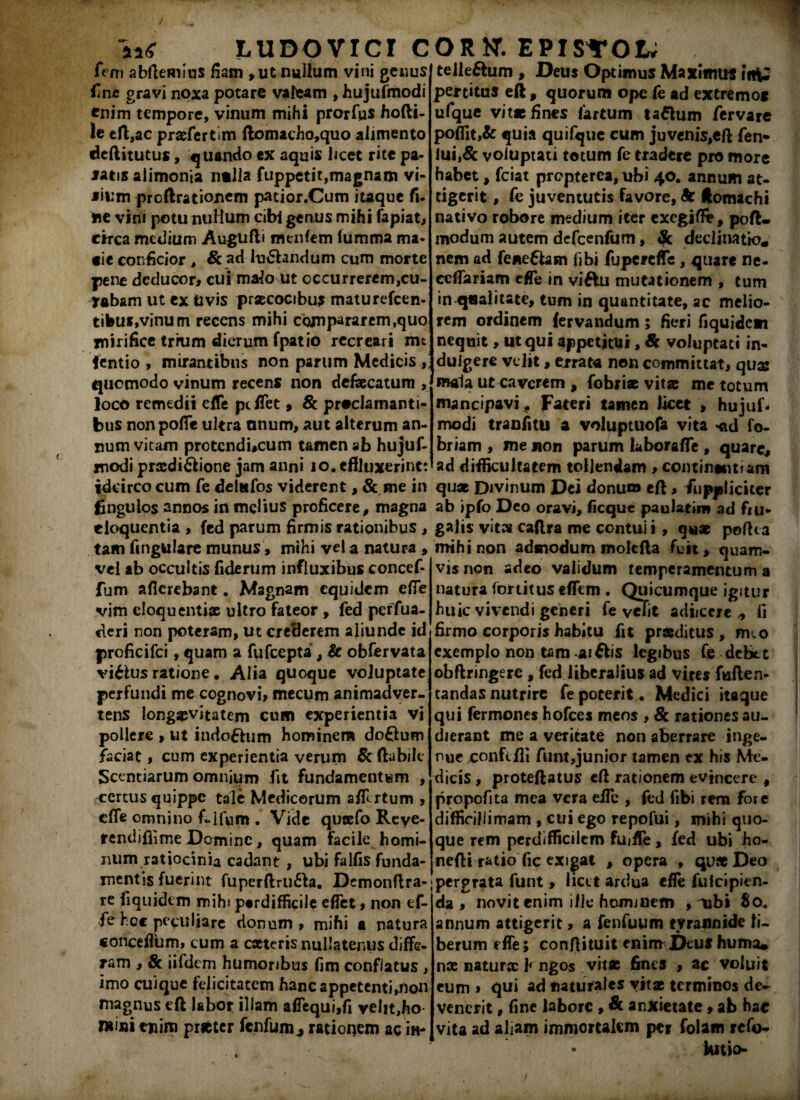 w ludovici c fem abflemius fiam, ut nullum vini genus ii ne gravi noxa potare valeam , hujufmodi tnim tempore, vinum mihi prorfps hofli- le efl,ac praefer tim flomacho,quo alimento deflitutus, quando ex aquis licet rite pa¬ latis alimonia ntlla fuppetit,magnam vi¬ lium proftrationem patior.Cum itaque fi. ne vini potu nuHum cibi genus mihi fapiat, circa medium Augufli menfem lumma ma¬ cie conficior , & ad lunandum cum morte pene deducor, cui malo ut occurrerem,cu¬ labam ut ex Uvis praecocibus maturefeen- tibui,vinum recens mihi compararem,quo mirifice trium dierum fpatio recreari nn fentio , mirantibus non parum Medicis , quomodo vinum recens non defaecatura , loco remedii effe pc fiet > & proclamanti¬ bus nonpoffe ultra anum, aut alterum an¬ num vitam protcnducum tamen ab hujuf¬ modi praediflione jam anni io. effluxerint: idcirco cum fe delufos viderent, & me in finguios annos in melius proficere, magna eloquentia , fed parum firmis rationibus , tam fmgulare munus, mihi vel a natura , vel ab occultis fiderum influxibus concef- fum aficrebant. Magnam equidem effe vim eloquentiae ultro fateor , fed perfua- deri non poteram, ut crederem aliunde id proficifci, quam a fufeepta , & obfervata viilus ratione. Alia quoque voluptate perfundi me cognovi> mecum animadver¬ tens longaevitatem cum experientia vi pollere , ut in<to£him hominem doftum faciat, cum experientia verum & (labile Scentiarum omnium fit fundamentum , certus quippe tale Medicorum affrtum , effe omnino fi-lfum . Vide qucefo Reye- rendifiime Domine, quam facile homi¬ num ratiocinia cadant , ubi falfis funda¬ mentis fuerint fuperftru61a. Demonftra- re fi quidem mihi perdifficile effet, non ef¬ fe hoc peculiare donum , mihi a patura concefium, cum a cateris nullatenus diffe¬ ram , & iifdem humoribus fim conflatus , imo cuique felicitatem hanc appetenti,non magnus eft labor illam affequi,fi velit,ho mini enim prifcter fcnfumj rationem ac ih- ORKT. EPISYOt; telleftum , Deus Optimus Maximus itiy percitus eft, quorum ope fe ad extremos ufque vit* fines fartum tattum fervare poffit,& quia quifquc eum juvenis,eff fen- lui,& voluptati totum fe tradere pro more habet, fciat propterca, ubi 40. annum at¬ tigerit , fe juventutis favore, Sc Jtomachi nativo robore medium iter exegiffe, poft- modum autem defcenfum, Sc declinatio* nem ad fene&am libi fupereffe, quare ne- ccffariam effe m viftu mutationem , tum in qualitate, tum in quantitate, ac melio¬ rem ordinem fervandum; fieri fiquidem nequit, ut qui appetitui, Sc voluptati in- duigere velit, errata non committat, qusc mala ut caverem , fobriae vitat me totum mancipavi . Fateri tamen licet , hujuf- modi tranfitu a voluptuofa vita <td fo- briam , me non parum laboraffe , quare, ad difficultatem tollendam , continentiam quae Divinum Dei donum eft, fuppticiter ab ipfo Deo oravi, ficquc paula tim ad fru¬ galis vit» caflra me contui i, quae pofha mihi non admodum mokfla fuit, quam¬ vis non adeo validum temperamentum a natura fortitus efftm • Quicumque igitur huic vivendi geineri fe velit adiicere * fi firmo corporis habitu fit praeditus , nuo exemplo non tam aiflis legibus fe dcbtt obflringere , fed liberalius ad vires fuflen- tandas nutrire fe poterit • Medici itaque qui fermones hofces meos , 8c rationes au¬ dierant me a veritate non aberrare inge¬ nue conftili funt,junior tamen ex his Me¬ dicis , proteftatus efl rationem evincere , propofita mea vera effe , fed fibi rem fore difficillimam , cui ego repofui, mihi quo¬ que rem perdifficilem fujffe, fed ubi ho- nefli ratio fic exigat , opera , quae Deo j pergrata funt , licet ardua effe fuicipien- ‘da , novit enim ille hominem , ubi 80. annum attigerit, a fenfuum tyrannide li¬ berum effe; conftituit enim Deus huma* nae naturae kngos vit* fines , ac voluit eum» qui ad naturales vitae terminos de¬ venerit , fine labore , & anxietate, ab hae vita ad aliam immortalem per folam refo- » kitio-