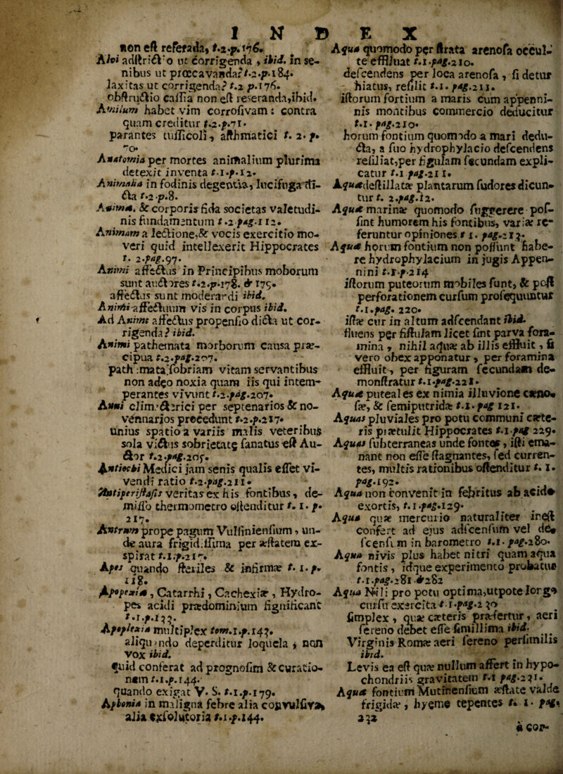 non eft refe&fjb» t.2.p.vi6. AIvi adttri^Vo ut corrigenda , ibid. in se¬ nibus ut pioecavandar/0^-184. hxitas ut corrigenda? t.2 p• 176. obftru&io cailia non eft reseranda,ibid. A'nilum habet vim corrofivam : contra quam creditur t&.p71« parantes tuilicoli, afthmatici f. 2*/• 70 An atomi a per mortes animalium plurima detexit inventa M^-i2» Animtiha in fodinis degeoua, Iucifugadi- £tar.2p.8. Anima. 8c corporis fida societas valetudi¬ nis fundamentum t.zfag.i 12. Animam a ie£lione,& vocis exercitio mo¬ veri quid intellexerit Hippocrates t. 2 97. Animi affedlas in Principibus moborum sunt au&ores f.2.p*i7$. & I7S* afferas sunt moderandi ibid, Anirti affe&uum vis in corpus i£ii. Ad A#h»j affe&us propenfio dicfo ut cor¬ rigenda? ibid. Animi pathetnata morborum causa prae¬ cipua t,2*T*g*2r> 7« path ;mataTobriam vitam servantibus non adeo noxia quam iis qui intem¬ perantes vivunt/.2./*£.207* Anni ciinr6hrici per septenarios & no- vennarios preeedunt t» 2 .?*217* unius spatio a variis malis veteribus sola vidius sobrietatg fanatus eft Au- &or r.2*/^.2df. Anthcti Medici jam senis qualis eflet vi¬ vendi ratio r.2.^.211* ffotiperijiafis veritas ex his fontibus, de¬ ni iifo thermometro offenditur f. i. /• 217. • Antrnm prope pagum Vullinienfium , un¬ de aura frigidiffima per arftatem er- spirat t.i.f.21^* AffJ ouando feriles & infirma? t.i.p* 1 i%. ^jupexis, Catarrhi, Cachexia' ? Hydro- - pes acidi pradominium figuificant AfopJfxia multiplex tom,i.p.14^ aliquando deperditur loquela * non VOX ibid, quid conferat adprognofim & curatio¬ nem 44.' quando exigat V. S. t.i.p.179. Afbonia in maligni febre alia cOfcVulfiY»* aik c^folutoria M.p.144. Aqua quomodo per (Irata arenofa occul¬ te e® nat t.i.pAg>2\o+ defeendens per loca arenofa , fi detur hiatus, refilit /^-211. iftorum fortium a maris cum appenni- nis montibus commercio deducitur M-^.2Xo« horum fontium quomodo a mari dedu- &a, a fuo hydrophyiacio defeendens reiiliat,per figulam fecundam expli¬ catur f.i/4/.21 x* Af«<edeft illata? plantarum fudores dicun¬ tur*. i.fag.lz. Aqua marina? quomodo fuggerere pof- fmt humorem his fontibus, variarrf feruntur opiniones r 1. fsg,z 1 ?• Aqua horum fontium non poffunt habe¬ re hydrophylacium in jugis Appen¬ nini Mf-2I4 iftorum puteorum mobiles funt, & pcft perforationemcurfum profequuntur t.l.pag* 220. ifta? cur in altum adfeendant ibid. fluens per fiftufam licet fint parva fora¬ mina * nihil aqua? ab illis effluit, Ii vero obex apponatur > per foramina effluit, per figuram fecundam de- monftratur t.i+ag-zit* Aqua puteal es ex nimia illtivione oeno* fa?, & femiputrid* t.i.fag 121. Aquas pluviales pro potu communi carte- ris pia?tulit Hippocrates 229* Aquas fubterraneas unde fontor, ifti ema¬ nant non effe ftagnantes, fed curren¬ tes, multis rationibus offenditur non convenit in fejjritus abacid* exortis, t.i.fag.i29« Aqua qu?e mercurio naturaliter ireft confert ad ejus adicenfum vel de# fcenfi in in baromecro r.i-/^-280. Aqua nivis plus habet nitri quam aqua fontis, idque experimento probattu» t.i.pag.2%1 .^282 A qua Nili pro potu optima,utpote!org* cnrfn exercita m '?*£•! 30 fimplex , qua? eseteris profertur, aeri fererio debet efTe fimillima ibid: Virginis Roma? aeri lereno periimms ibid. ‘ Levis ea eft qua; nullum affert in hypo¬ chondriis gravitatem t.1 fag.221. A qua fontium Mutinenfkm arftate valde frigida*, hyemc tepentes t* i* #COP-