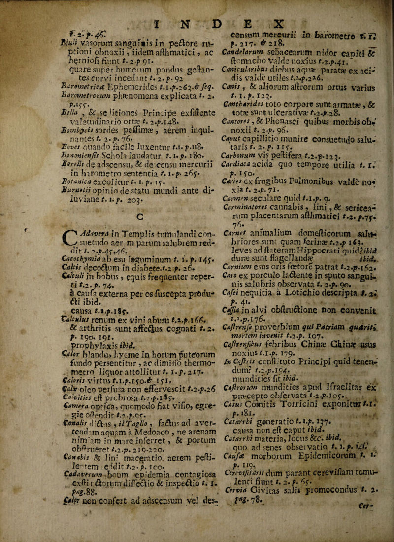 t iT.f-s: BjuH. vasorum sangui»i$ in pecore ru¬ ptioni obnoxii, i idem afthmatici , ac bQrniofi fiunt t, 2.p qr. ouare super humerum pondus geftan- te^- curvi incedant t. 2.p- 92 * Barometricrf Ephemerides t.i.p.26^.& feq. Barometrorum phfcnomena explicata *• 2. pA^. Bella , &: se 1 itiones Principe exfiflente valetudinario orta* t. 2.p.i4%. $omb$ds sordes peflima? , aerem inqui¬ nantes t, 2 • p. 76. B»ves enando facile luxentur t.u p.118« Ilo noni en fis Schoh laudatur f. up. 180. Borellt de adseensu, k de censu mercurii in barometro sententia t.i.p. 26'f • Botanica excol itlir M . />. t f. BuruetH opinio de statu mundi ante di- 2uviane^. up» 205» C Cadavera in Templis tumulandi con- _ suetndo aer m parum salubrem red¬ dit /. 2,p.4f,4^. Cacochymia ab esu leguminum t. i. jp. 145'. Ci/nV decorum in dhbcte.t.zp. 26* Calculi in bobus * equis frequenter reper¬ ti *.2.p. 74* a cauta externa per os fuscepta prOdu- ftiibid. causa *.14M 8e* Vakulus renum ex vini abusu t.t.p, & arthritis sunt affe^us cognati t.2♦ />• 190. 191. prophylaxis ibici. Calor blandus hyeme in horum puteorum fundo persentitur , ac dimiffo thermo- metro liquor attollitur t. i.p, 217* Caloris virtus M.f.ifo*# ifl* Calx oleo perfusa non effervescit t.2-f.26 Calvities ei\ probrosa t.i.p.itq* Camera optica, quomodo fiat vifio, egre¬ gie offendit- /.? .p.o,f. Canalis dl&ns, ilTagUo , fad\us ad nver- tend m aquam a Adedoaco , ne arenam n irruam in mare inferret, & portum ob^rueret t.2.p. 2i9*220# Canabis k lini maceratio, aerem pefti- lentem eddit /.2*/. 100. C^wrww dxium epidemia contagiosa exili rftprum difiectio k inspectio t. u pag. 88. Calor mn confert ad adseensum vel des- censum mercurii in barometr© t* i2 f. 217* & 218. _ Candelarum sebacearum nidor capiti k ftomacho Valde noxius t.2.p.4it * Canicularibus diebus aqua? parat# ex aci¬ dis valde utiles t,z.p.2z6. Canis, & aliorum aftrorum ortus varius t. i.p. 123. Cantharides toto corpore sunt armata?, k tot# sunt ulcerativa? t.2.p,2%. Cantores, k Phonasci quibus morbis ob¬ noxii t. 2‘p. 96. Caput capillitio munire consuetudo salu¬ taris t. 2. p. nr* Carbonum vis peflifera t.2.p*l2 2« Cardiaca acida quo tempore utilia t. U p. 1 fo. Caries ex frugibus pulmonibus valde no< xia t. 2»p. 71* Carmenseculare quid t.i.p. 9« Carminatores cannabis , lini, & sericea¬ rum placentarum afthmatici 76. Carnes animalium dome/heorum saht* briores sunt quam ferinae t.i.p 1 C%. leves ad fta teram Hippocrati qu id?ibid dura? sunt flagellanda* * ibid. Carnium esus oris fcctore patrat Caro ex porculo latente in sputo sangui¬ nis salubris observata t. 2./. 90. Cafei nequitia a Lotichio descripta t. 2I P* 4^* ’ *>i . C^fajnalvi obflru&ione non convenit Caflrenfi proverbium Patriam qu&riti mortem invenit t.2.p. 107* Caftrenfibus febribus China? Ghina? usus noxius M.y. 179. /m Cajhis confli tuto Principi quid tenen¬ dum? t.2.p.lo4. mundities fit ibid. Cajlrorum mundities apud Ifraelitas ex praecepto obfervata t.2.p.iof. Casus Comitis Torricini exponitur M.5 p. 181. Catarrhi gaheratio t. i.p. 137* causa non efl caput ibid. Catarrhi materia, locus kc. ibid. quo ad senes obsei vatio t. \.p. 141.' Caufee morborum Epidemicorum t. u p. 119. Cerevijharii dum parant cerevifiam temtw lenti fiunt t, 2. f. Cervia Civitas salis promocondus t. 2* m- 78..