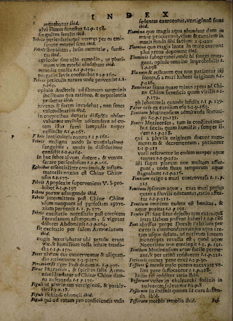 r T I N sequebatur Aid. alvi fluxus funeftns I flngultus feralis ibid» ?'ebrii petjcularisiqtu vermes per os em1- ferunt mortui ftftitiWd. ¥e^T/j~(tup id itas , Icefio memor ia? y fur cri¬ tas ibid. agricola? line ullo. remedio , ut pluri-  mnm vim morbi eludebant ibid» remedia qualia t.x ./>.15-9. purgatio levis conferabat t.\.p 160* Febri*'peticuBs natura unde proveniat /.!• opinio Audforis ad fluorem sanguinis inclinans qua ratione? &' experientia probetur juvenes & fortes invadebat ? non fenes valetudinar i os ibid: in corporibus denatis di(Teftis obfer- viabantur imbuite adfcendere ad ct> ^ tem i fla r fumi lampadis nuper exffindtee fcr^.167. t T bris lenticularis natura 1.1 p-iGrl bebris maligna modo fn coagulationi fanguinis , modo in diffolutione confidit t.i.p+i 64- in hac febre alvum ducere , St venam fecare perfcolofum r.i .p. rA6. febribuse/ientialiter continuis,& inflam¬ matoriis noxius e$ China? Chi na? ufns f.r.177* Tehrii Apoplexiae fu perveniens V* S-pro- bibet197 Tebm parva? adaugenda ibid. btbris intermittens poft eiina? Chihae ufum nunquam ad pgrfe&am apyre- xiata. pervenit t. i.p. 177. Febris excitatio neceflario pofl corticem Peruviannm a fu mp tum , fi vigeant dolores Abdominis t.i.p.1^4, fit excitatio per falem Armeniacam* ibid. magis luxuriabatur ubi patula? erant vlai,& humiliora te&a reflate tranfa- ^ cl a t.l.p. I yr>. Feces alvina? cur coacerventur St aliquan- diu retineantur t*2'p.if7.’ Fert ari en (Is ager Padi donum U J*p.20*j* Ficus Pharaonis, St. fpirftns falis Armo- rriaci laudatur ad Chi na? China? dam¬ na auferanda *>t />179. Figuliyt plurimum vertiginofi, St paraly¬ tici figuli ifchiadi obnoxii ibid. FiguH qui-ad rotam pro conjiciendis vafis » E X fedentes exercentur »Vertiglnofl fiunt ibid. Flumina quo magis aqua abundant dum in mate procurrunt, viam &: canalem in maris fundo fibl faciunt 2 .p.*ao- flumina quo magis lente In mare currunt plus arena? deponunt ibid. fluminis fubterranei?unde hi fontes emer¬ gunt, opinio omnino improbabilis t<. Fluxnm St refluxum cur non patiantur uti fontes,fi amari habent originem t»i» £-216. . . Famineus fexus quare minus aptus au ^ni- na? China? beneficia quam virilis t.i» jM 72« ph lebotomia quando infelix M p*139* Fator oris ex carnium efu t.2*p*i6^ Fontium Mutinenflum admiranda fcatun- go fo.p.i ^o.i?r* ' .... Fontes Mutinenfes , tam In conftitutioni- bus ficcis, quam humidis, feroper 11- dem t.i.p.iift* qui a pluviis originem ducunt augu- mentt.m&: decrementum, patiuntur t-ip-lH varii referuntur in eodem semper aqua? tenore t*i.p*2r2. ifi fupra planiim non multum affur- gunt, unde fluxu temporum aqua? flagnabunt/.1.^.2if* Fontium origo a mari controverfa t. uf. 2 ti . . fontium Ipforum aqua? , eura mari potius quam a fluviis educantui,ratio? affer¬ tur *.i./>.2ii* fontium omnium eadem eft bonitas» St aemse puritasM./iqr. fontes IfH fine fltus deledu tam extra,qua intra Urbem poffunt haberi t.i.p.i$6 Fons aby.ffus prope Dircafe Palatium pra? ese ter is commendatur,cnius aqua cre¬ tam ufque delata, ad nativum fontem incorrupta revedla eft , quod aqua? Nuceriana? non contingit i*i. p. 191. Fontium Mtninenf um aqua? facile perme¬ ant,^ per urinH redduntur t,i.p,22i» Foricarii omnes pene ca?ci t.2 p*io» Fojores f menfe maio puteos excavare Ve- lint pene fuffocantur t i.p.ziS» hu jus rer redditur ratio rbid. fojjorum ve&es in cbalcanthi fodinis in pulverem fcJvuuttir f.2.p.8 Fojcrum %n fndmis quanta fit cura haBfen- > da ibid. % fojjbrtm morbis remedia ibid. Fof*