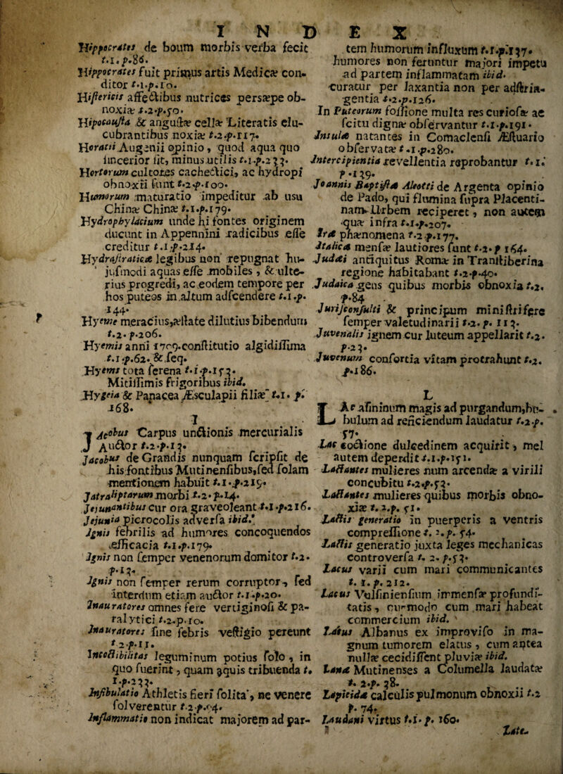 Hippocrates de boum morbis verba fecit t* i«p.%6. Hippocrates fuit primus artis Medica? con. ditor M./u io. Hijlericis affe&ibus nutrices persaepe ob¬ noxia t.2»p.yo» Hipocaujta angu&e cellar 'Literatis elu¬ cubrantibus noxia; r.2.p*ri7. Heracti Augenii opinio, quod aqua quo iincerior iit, minus utilis t.up.zi^. Hortorum cultores cache&ici, ac hydropi obnoxii funt*-2^-ioo* H umorum .maturatio impeditur ab usu China: China? t.i.p.179. Hydropbyfacium unde hi fontes originem tem humorum influxum t.i.phy» humores non feruntur maiori impetu ad partem inflammatam 'ibid* -curatur per laxantia non per adftria- gentia &*2.p. 126» In Puteorum foilione multa res curiofse ac fcitu digna* obfeirvantur t.i.p.iyi • Insula natantes in Comaclenfi Aquario obfervata? *«i.p.28o. Intercipientia revellentia reprobantur f#x« r „ . . Joannis Baptifla Aleotti de Argenta opinio de Pado, qui flumina fiipra Placenti- nanvllrbem reciperet, non autem . - v _ quar infra r.i^207« ducunt in Appennini .radicibus elTe pnamomena r.2^.177. creditur t.i:p.2it[* Italica msnfa? lautiores funt t-i*f 164* Hydrajiratica legibus non repugnat hu- Judai antiquitus Komx In Tramhberina jufmodi aquas e/fe mobiles , & ulte- regione habitabant t.2-pfao* r ius progredi, ac eodem tempore per . Judaica gens quibus morbis cbnoxiat*2* hos puteos in.aJtum adfcendere t.i.p 144* Hyowe meracius,a?llate dilutius bibendum t.2»p-206. Hy^wi/anrii i7r9.eon{litutio algidiilima t. ifp.Sz* & feq. JHycm* tota ferena 3. Mitiilimis frigoribus ibid. Hygtfa 8c Panacea ABsculapii filix Ui. /. 168. I JAc^us Carpus un&ionis mercurialis Au&or t.2'p>i Jacob** de Grandis nunquam fcripfit de p* 84 Jurijeonjulti & prine ipum miniflrifiprc femper valetudinarii t.2. p* 113. Juvenalis ignem cur luteum appellant t.z. t f*2?# Juvenum confortia vitam protrahunt r.*. /•i86. S L L Ap afininum magis ad pu^gandum,btv bulJU!Il ad reficiendum laudatur t.i.p. f7* Zar «o&ione dulcedinem acquirit , mei autem deperditt.i.^iyi. his fontrbusMutinenfibuSjfed folam LaBantes mulieres num arcenda? a virili mentionem habuit 1.1*^.219 Jatraliptarum morbi **2* p» 14. Jejunantibus cur ora graveoleantt.l -/d 6. Jejunfa picrocolis adverfa ibidi Ignis febrilis ad humores concoquendos .efficacia t.i.p. 179* Ignis non femper venenorum domitor Ignis non femper rerum corruptor-, fed Interdum etiam au&or t.i .p*20. Inauratores amnes fere vertiginofi & pa¬ ralytici /.2-p.lO. concubitu t.z.p.yi Lallantes mulieres quibus iporbis obno¬ xiae t. l.f. xl. Latiis generatio in puerperis a ventris compreffione /.=•/>. y4* Latiis generatio juxta leges mechanicas controverfa u 2. p.%%* Lacus varii cum mari communicantes t» i • p. 212 • ( Lacus Vulfinienfinm immenfa? profundi¬ tatis, cu^modo cum mari habeat commercium ibid. Inauratores fme febris veftigio pereunt Albanus ex improvifo in ma- 12p.11. gnum tumorem elatus, cumaptea Incothbilitas leguminum potius folo , in nullae cecidiflent pluvia? ibid. quo fuerint 9 quam $quis tribuenda t* lana Mutinenses a Columella laudata? l.p.2^. ^ *. *./>. 38. Infibulat io Athletis fieri folita’, ne venere Lapicida calculis pulmonum obnoxii t.z fol verentur t.2/.94* p. 74. Inflammatio non indicat majorem ad par- J^udani virtus t.i. p. 160* . late* I