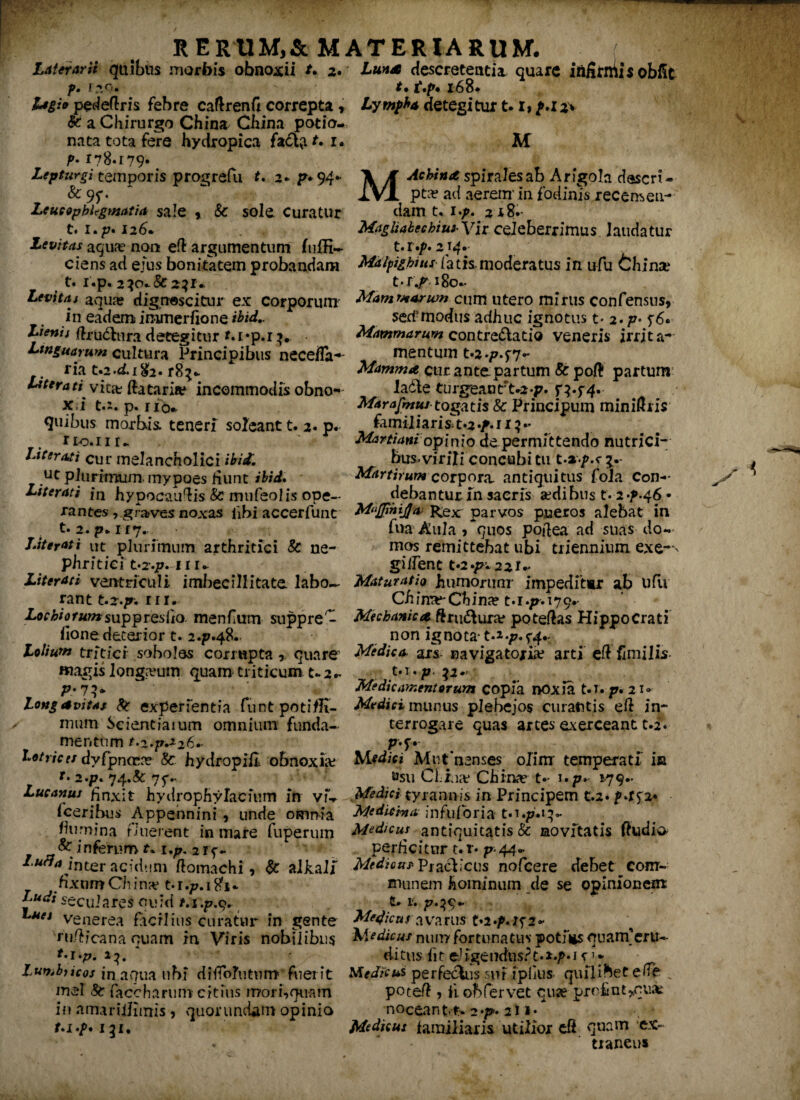 Laterarii quibus morbis obnoxii *• 2. ?• r—• Legio pedeftris febre caftrenfi correpta , & a Chirurgo China China potio¬ nata tota fere hydropica fa£t<t r. 1* p. 178.179. Lepturgi temporis progrefu t. 2- p*94- &9f- Lcueopbitgmatia sale * & sole Curatur t. i.p. 126* Levitas aqua? non e(l argumentum fuffi» ciens ad ejus bonitatem probandam t. i.p. 230•.& 231* Levitas aqua? dignescitur ex corporum' in eadem immerfione ibid» Lienis {frucfrrra detegitur f. 1 *p.r Linguarum cultura Principibus necefla- ria t.2.<ii&2» r8^ Literatiyiz& flataris? incommodis obno- x i t.i. p. no* ^nibus morbis: teneri soleant t. 2* p. rio.ui^ Literati cur melancholici ibit, ut plurimum, mypoes fiunt ibid, Literati fn hypocau^is & mufeolis ope¬ rantes , graves noxas libi accerfunt t. 2.p.ir7. JAterati ut plurimum arthritici & ne¬ phritici t*2.p. 111- Literati ventriculi imbecillitate labo~ rant t.2./r. rn. Lochiofumsnp^vQsTio menfium suppre - fione deterior t. 247.48.. Lolium tritici sobolos corrupta 9. quare «lagis longamm. quam triticum t-2- Longavitas fc experientia funtpotiflt- mum Scientiaium omnium funda¬ Luna descretentia quare infirniis obfit t. t.p* 168. Lympha detegitur 1.1, p.i2* M M Ac bina spiralesab Arigola descri¬ pta? ad aerem-in fodinis recensen¬ dam 1.1 ./>. 218.- MagUabechius-Wi celeberrimus laudatur t.r.p. 214.- Malpighms iatfs moderatus in ufu fchinse t-r^ 180- Mammarum cum utero mirus confensus, sert-modus adhuc ignotus t- 2. p* Mammarum contre&atio veneris irrita¬ mentum t»2«p.f7- Mamma cur ante partum 8c pofl partum lade turgeantto-p. p.f4. Marafmus togatis 8c Principum minidris familiarisTt*2 •/. 113 •* Martiani opinio de permittendo nutrici¬ bus, virili concubitu Mdrtirumcorpora. antiquitus fola Con¬ debantur In sacris sedibus t. 24.46 • Muffinija Rex parvos pueros alebat in fna Aula, quos poflea ad suas do¬ mos remittebat ubi triennium exe-^ gi flent t«2.p» 22f- Maturatio humorum’ impeditur ab ufu Cii inse-China? Mechanica ftru&ura? poteflas Hippocrati non ignota- t.*./?.^ Medica. ars- navigatoria? arti efl fimi lis- t.i.p .^2* Medicamentorum copia noxia M. p, 21» Medici munus plebejos curantis efl in¬ terrogare quas artes exerceant t.f. mentum t.2.p.z26~ Lotrices dyfpncrn? fc hydropiil obnoxia; r» 2./?. 74«& 75V Lucanus finxit hydrophylacium in viV fceribus Appennini, unde omnia flumina fluerent in mare fuperum & inferum t. 1 2 1 f- Lufla inter acidum ftomachi, & alkali fixum China5 M.p.itfi* ^ ^ secui ares quid venerea facrlius curatur in gente njfticana quam in Viris nobilibus Lumbficos jn aqua ubi diffolutum fuerit mei 8t facchariiin citius mori,quam in amariilimis, quorundam opinio 131. P-f* Mutnenses olim temperati in »su CUiar China? t- i.p. 179- Media tyrannis in Principem t.2. pAS2* Medicina in fu (ori a t.i./M}- Medicus antiquitatis & novitatis Audio perficitur t. r* p- 44* Medicus Praclicus nofcere debet com¬ munem hominum de se opinionem: t-1. Mejicus avarus t*2.^.;f2- num fortunatus poti*s quam’eru¬ ditus fit eligendus?t.*./>•! r1 * Medicus perfectus snf ipilus quilibet e (Te „ poted , fi. obfervet qu^ profint^quJt noceant-t^ 2*p'* 211» Medicus familiaris utilior di quam ex¬ traneus