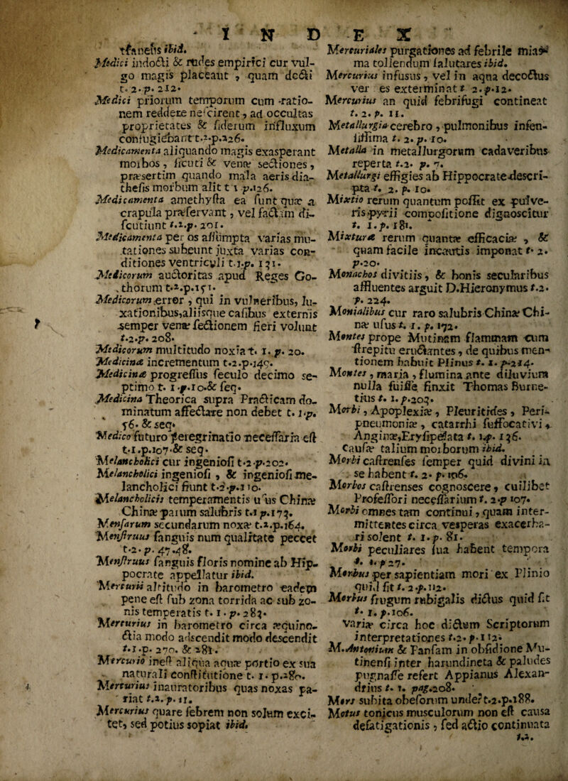 4 nefis ibid. Medici indodi & rtides .empirici cur vul¬ t« 2*7?« 212» Medici priorum temporum cum -ratio¬ nem reddere natarent ? ad occultas proprietates 8c /iderum influxum confugidbantt.2-p.226* Medicamenta aliquando magis exasperant moibos, ficuti & vena? sediones, praesertim quando mala aeris dia- thefis morbum alit t \ 'p.126. Medicamenta amethyffa ea funt qua? a crapula pra? fervant, vel fa&arn di- fcutiunt t.i.p. 2oi* Medicamenta per os a/fumpta varias mu¬ tationes subeunt juxta varias con¬ ditiones ventricyli t.j.p, iqi. Medicorum auctoritas apud Reges Go- , thorunrt-a.p.ifi* Mediatrum ener , qui in vulneribus, lu¬ xationibus,aliisque cafihus externis -semper vena? fe&ionem fieri volunt *- 2»p* 208» 'Medicorum multitudo noxia t» 1. p* 20. Medicina, incrementum t.2.p.j49. Medicina progreffus feculo decimo se¬ ptimo 1.1 .jr.io.& feq. Medidna Theorica supra Praeficam do¬ minatum affe&are non debet t. i<p, p6« &seq* Medicofuturo peregrinatio neceffaria efl M.p.107 *&seq- Melancholici cur ingenioli t»2*p*202. Melancholici ingenioli , 8c ingeniofi .me¬ lancholici fiunt t^-g.T io. Melancholicis temperamentis uW China? Ch ina? jarum salubris t.i p. 17 3. Menfarum secundarum noxa* t.*.p.i64. 'Menjlruus fanguis num qualitate peccet t-2-p. 47.48. Menftruus fanguis floris nomine ab Hip¬ pocrate appellatur ibid. Mercurii altitudo in barometro eadem pene efl fub zona torrida ac sub zo¬ nis temperatis 1.1. p. 283* Mercurius in barometro circa requino- 61 ia modo adseendit modo descendit r.i.p. 270. & 281. Mercurio inefl aliqua aqure portio ex sua naturali confli tu tione 1.1. p.280. Mercurius inauratoribus quas noxas pa¬ riat t.i.p. 11. quare febrem non solum exch- tet* sed potius sopiat ibid. Mercuriales purgationes ad febrile mia$« ina tollendum lalutares ibid• ver es exterminat* 2.^»12. an quid febrifugi contineat r. 2. p. 11. cerebro , pulmonibus infen- iifflma *. 2* *io» * in metallurgorum cadaveribus reperta *.2* g. 7. Metallurgi effigies ab Hippocratedescri- pta /. 2. p. io* Mixtio rerum quantum pofltt ex pulve¬ ris >pyr ii compolltione dignoscitur *. l.p.ifr. Mixtura rerum quanta- efficacia? , &: quam facile incautis imponat *• 2. P» 20« divitiis, &: bonis secularibus affluentes arguit D.Hieronymus f.2* f. 224. Mentalibus cur raro salubris ChinaeChi- na* ufus*. 1. f. 172* Mentes prope Mutinam flammam -cum drepitu erugantes, de quibus men-' tionem habuit Piinus *. z. /»-2^4- , maria , flumina jmte dtluviura nulla fuifie. finxit Thomas Hume- tkis *. i.^.2oq* M orbi, Apoplexia?, Pleur irides, Peri- pneumonia?, catarrhi fuffocativi * Angina?,Ervfipe*ata *. i.f.i$6. Caufa? talium morborum ibid. Morbi caffrenfes femper quid divini ia se habent *. 2* f» ip6. Morbos caffrenses cognoscere* cuilibet Profe/Tori necriTarium *. 2 107* Morbi omnes tam continui * quam inter- mittentescirca vesperas exacerba¬ ri solent *. i.f. #1. peculiares lua habent tempora 4, 4. ^27. per sapientiam mori ex Plinio < quid fit/. 2-/.H2. Morbus frugum rwbigalis diftus quid fit varia» circa hoc difbm Scriptorum interpretationes f.2» />• 112« M.Antonium & Panfam in obfidione Vu- tinenlj inter harundineta & paludes pugna/Te refert Appianus Alexan- dfins /• t. pag.208. M#r/ subita obeforum undert.2*p«*88. Motus tonjeus musculorum non eft causa defatigationis ? fed aftio continuata m. 1