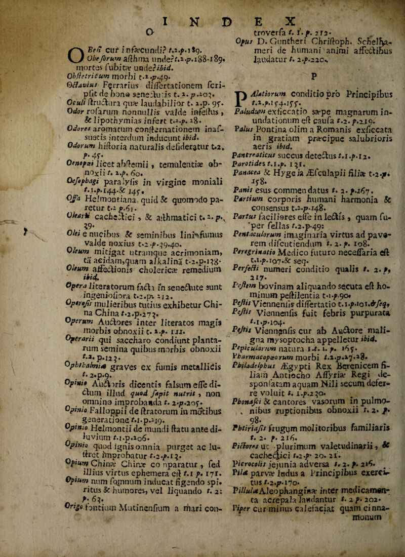 c> OBe/7 cui* infecundi? 9. Obeforum afihma under m 4?. 188-189« mortes fubita? undcpihid. Obftetricurn morbi t.t.p.^. Qfiavius Farrarius' di/fertationem fcri- pfit de bona senefturjs t. *. p.io'. Oculi ftrucfcura qua? laudabilior t. ».p* 9f* Orf^r rofariiin nonnullis valde in-fellus > 8c lipothymias infere t*8« Odores aromatum confirmationem inaf- suatis interdum inducunt ihid. Odorum hiftoria naturalis defideratur t»a. P* 4f* Otnopxi Jicet abftemii, temulentia? ob- noxii t» i./>, 60, Oeftphagi para lyfis in virgine moniali t. i,p. 14 f« Qfa Helmontiana quid & quomodo pa¬ retur t.r cacheStici > & asthmatici t« . *9- O/ffi e nucibus 8c seminibus linfcfumus valde noxius to 9.40. Oleum mitigat utramque acrimoniam, ta acidam,quam alkalina t.2.p«i}8« affectionis cholerica? remedium f^’4. literatorum facti fn senedtute sunt ingenioiiora t*2.pv 212. Opirojjs mulieribus tutius exhibetur Chi- na China f*2.p*27}. Operum Auctores inter 1 iteratos magis morbis obnoxii t. *-p» rxr. Operarii qui saccharo condiunt planta¬ rum semina quibus morbis obnoxii t.i» p.i25« Ophthalmia graves ex fumis metallicis t. 2«p*q* Opim» A udioris dicentis falsum ede di¬ ctum illud quod ftpit nutrit , non omnino improbanda t. z*p.zo^* Opinio Falloppii de Aratorum in motibus generatione M.p.nq. Opimo Hclmontii de mundi flatu ante di- _ luvium M.p.206« Opinio quod ignis omnia purgetaclu- tlret frnprobatur *«2»^«i Opium China? Chion? co nparatur , fed illius virtus ephemera eit t, 1 p. 171. Opium num famnum inducat figendo spi. ritus & humores, vel liquando t. 2: . >;6*. Ori^o.fontium Mutinenfium a rhari con- troverfa t. f. p. ira* 0^/ D. Guntheri Chriftoph. Schelfy- meri de humani animi affectibus laudatur t» z-p.zz0«.  P * P AUthrum conditio pro Principibus 5-4.15'5*. Paludum exficcatio sa?pe magnarum in¬ undationum eft paufa t.z.p.zsqi Pa/ax Pontina olim a Romanis exficcata in gratiam pra-cipue salubrioris aeris ibtd. pancreaticus succus dete&us r.i4>.i2« parotides t.i.p. 131. Panacea & H/geia TEfcttlapii filia: t*2*^« 8» Panis esus commendatus f. 2. p.if7. partium corporis humani harmonia & consensus t.~*/>-J48* Partus faciliores effe in le&is , quam fu- 'per fellas t.2.p*49: Pentaculorum imaginaria virtus ad pave¬ rem difeutiendum t. 2. p, 108* Peregrinatio Medico futuro nece/faria eft seq» PerfeHi numeri conditio qualis /. 2. p9 217* deflem bovinam aliquando secuta eft ho¬ minum peftilenda Pejlis Viennenfis di/Tertatio t.i»paoi.&feqf Pejlis Viennenfis fuit febris purpurata t*i*p*io4* Pejtis Viennenfis cur ab Au&ore mali¬ gna mysoptocha appelletur ihid. Pepicularnm natura id. t. p. Vbarmacopoeo rurn morbi Philadelphus Aegypti Rex Berenicem fi¬ liam Antiocho A/fyria? Regi de- sponfatam aquam Nili secum defer¬ re voluit t. l.p.2^q» Pbonafei & cantores vasorum in pulmo- , . nibus ruptionibus obnoxii t. 2./• 98* Phtiriajls frugum molitoribus familiaris t. 2. p. 21 Pifhresnz -plurimum valetudinarii * & cacbecjici t.z.p* 20. 21. Vicrocolis jejunia adversa t*2.p.iif» Pii* parva? Indus a Principibus exercir- tus /*2.^*I70* P/7/«/<«Aleophangr«a? inter medicamtn- ta acrepala laudantur t. 2 p• 202« Viper cur minus calefaciat quam cinna- monum