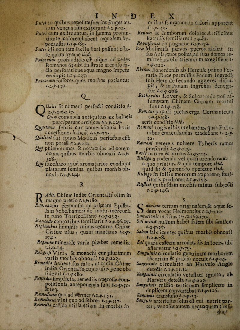 Putei In quibus repofita?fuerint fruges «au¬ ram venenatam exfpirant t.z }• 72. Putei cum exflruuntur, in (umma profun¬ ditate caloremhabent aequalem hy- pocauftis t.i.p*:%o. Putet jjU non tam facile fieri po/Tunt efta- te quam hyeme ibid* Puteorum profunditas cft ufque ad pedes Romanos 6pubi in ftrato arenofo fa- £la perforatione aqua magno impetu erumpit t.i.p.i 37. Puteorum fo/fores quos morbos patiantur Ualis fit numeri perfeci conditio t* 2*^.216*217. Qua commoda antiquitus ex balneis perciperent artifices t.i.p.ny* Quartana febris cur pometidianis horis accefTIone» habeat /.1./M77. Quilibet fqi ipfius Medicus perferus efTe non potsfl t‘z*p*211* \ Qm phlebotomos & novaculas ad cotem acunt qnibus morbis obnoxii t.z*p* J28. faccharo apud aromatarios condiunt piatarum femina quibus morbis ob- nox i • 244* R Aeli* China* India? Orientalis* olim in magno pretio Ramazzlni responfio ad primam Epifto- lam Sclelhameri de motu mercurii in tubo Torricelliano M./>«29p Raucedo cantoribus familiaris t. 2 ./>.96.97. Regionibus humidis minus securus China? • China: ufus ? quam montanis /.!•/>* 174 • ‘ t Regnum minerale varia phebet remedia t.i.p. 14. Rehgiofi v iri, & monachi cur plurimum variis morbis obnoxii t.z.p.22p Remedia habent fua fata ? ut radix China? India? Orientalis,cujus ufus pene ob- folevit f*.x.p.i8o. Remedia ilmplicia, remediis op$rofa? com- pofitioms anteponenda funt t.j.p.po. & feq. Remedium quo ad Vermes M. Remedium vini quo ad febres f. 1.0.1*37. Remedia calida utilia etiam ia morbis in quibus 0 mptomata caloris apparent Renum & lumborum dolores Artificibus ftataiiis familiares t 2>p.?n. Revuljiones impugnata M-R 139. Rex Maihniila parvos pueros alebat in fuaAuk,qnos poftea.ad fuas domos re¬ mittebat, ubi triennium exegilfent t• 2 'p '22 2 • Rhenus Bo noni en fis ab Hercule primo Fer¬ raria' Duce permifTus Padum ingredi, fub Hercule fecundo aggeres difru- pit? & in Padum ingreffus denega¬ tur t.i.p. 208* • Rith ardus Rover , & Scior t aulo pcft a f- fumptam Chinam Chi nam mortui funtM.^.178* Romani populi pietas erga Germanicum t.x.p.j48* aeris conditio ibid* Romani togisalbis utebantur, quas Fnllo- nibus^emaculandas tradebant t. 2-p* 12. Romani vetere s noluere Tyberis ramos pra?fcindi t.z-p^ip. Roris natura & virtus t*i*p. 123. Rubigo a rodendo vel quali urendo iaid. a quo oriatur, & quo tempore ibid, quid fit & quomoho operetur ibid. Rubigo in foliis mororum apparens? fteri- litatis prcdroma t.i.p.i^. Rufiici quibnfdam morbis minus fubjecii M.p.146. S O abulum terram origina!em,& aqua? fe- O dem vocat Helmontius m.?*2Jo Saltationis utilitas f2.pn69.170* Sal urina nullum habet falem fibi flmilem r.2.p.^7* Salem fabricantes quibus morbis obnoxii t • 2*p.j8* Sal quare cafcem arrodat? iis in locis, ubi a/Fervatur t.2*p*yy* Sanguinis circulatio genuinam morborum theoriam & praxin docuit t*ip* 14. Sanguinis circulatio ab Harveio Anglo detedh 1.12 Sanguinis circulatio vetuftati ignota , ab Harveio deteda r.2^22 2*^ Sanguinis miiEo tertianam fimplicem in duplicem convertebat t*i>p*n6* Sanuinis transfuflo Sanguis arteriofns foliis efl qui nutrit par¬ tes , venofus autem nequaquam ;'refi- duus