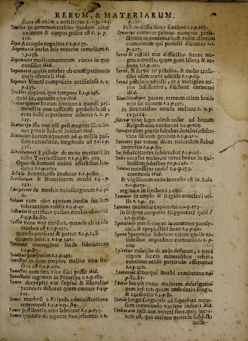 T RERUM,& MATERIARUM duus eft enim a mitritione t* *.p. Sapilas in commoderatione quadam inter animum & corpus polita eft t. j. p. 112. $apo Antiquis Cognitus M.p.137. baponaria herba luis venerem remedium t. ^>.158. Stponarirt medicamentorum virtus in quo confiftat ibid. Saponarii acutis morbis ob conftipationem cutis obnoxii ibid• % Aponis Veneti compoti tio -artiriciofa 2. p.137. Sr/7^7>jcopiosa quo tempore t.i.p.t^. quid fit? curatio ejus ibid. Scaturiginem horum fontium a mundi pri¬ mordiis non exftitiffe probabile eft > cum inibi reperiantur arbores r. i. p» 2,f* Scaturigo ifta non niti poft magnas illuvio- nes potuit habere initium ibid. Scaturigo harum aquarum ad 4. millia pafi- fum extenditur? longitudo ad 7*Mf. a 16’. ScMbamert Epiftola* de motu mercurii in tubo Torriceiliano t.i.p.2%6» 303- Opus de humani animi affectibus lau¬ datur t.z.p,200* Schola Bononienfis laudatur M «poBo. Scribarum & Notariorum morbi t.2 • 121. Striptores de morbis metallurgorum *o«p» fi. cum oleo epotum inedia? facilem tolerantiam reddit t.2./>'41* Sedentarii artifices quibus morbis obnoxii vena* non confert, quando ab acido morbus eft */«i27• ' quando conferat & pateat quando infelix M.p 143. Seminia contagiosa facile fobolescunt t.i.p.fty. Senibus pra?fiertim t.\.p.\^2. Sene fi us fn fano corpore melior vitse fru¬ ctus eft t.2'p.2V), Seneftus mim fcex vita? dici po/Jit ibid. Sene flutis regimen in Principe t.»-p*i83* Senes decrepiti cur fiespius & liberalius prandere debeant quam cosnare t.2>f 211. Senes morbofi a Reipub. adminiftratione removendi t.2'p.o.\2*feq. Senes peftilentia raro laborant /.2‘/7.233• Senes quando de repente moriebantur /•>. Peftem difficiliter fentiuntt.i.p.tfifi. Senarius numerus primus numerus perfe- dtionis in centenario,& radix aliorum rumerorum qui perfedi dicuntur t.2. t>: 217* _ Servi &' luftiei cur difficilius ferant ma¬ gna remedia? quam gens libera & ur¬ bana t.i-p.ioi. Servi, & ferva? ad piftrina? Sc molas trufa- tiles olim erant addidi t.z.p.69. Serui piftrinis addidi ? ut a vertigine mi¬ nus infeftentur > fdebant excreari ibi d• Similitudines parere errorem etiam bonis non tic causam t.i.p.^. in ticcitatibus omnia meliora upl 113.114. febria vita? leges nimis arda? ad bonum Reipub.non conferunt t.24^209. Socrates cum pueris (altabat,ludebat,obfer- vans illorum genium f*2«p.22~« Socrates per totam diem naturalem ftabaC immotus t.2 Sol febricitantes fublevebat t.i.p.i 16. Solis occafus malus,ac ortus bonus in qui-* bufdam febribus t.i.p. 126» Somni neceiStas unde? t-2*p*i72. commoda ibid. 8c vigiliarum ordo inverfus eft in Aula ta.p.171. regimen in lenibus-1.2.186* Somnus in amplo & frigido conclavi uti¬ lis /. \.p. fi. Somnus quamdiu capiendus M*p07^. in frigore cooperto Hippocrati cuid ? t.2.p.i74. Specularii non fiecus ac iaauratores paraly¬ tici? & apopledici .fiunt r.2*f*20* Spero Speronius fiobriam vitam variis ra¬ tionibus improbare contendite 2.p» 204- ^Sf ritus volatiles de ca?lo defluunt > a terra utpote fuccis mineralibus referta continuo acida? particula? efferuntur t. I.jp. J20. Statarias artes qui morbi comitentur/.3* p.8o.8i« Statio brevis quare majorem defatigatio¬ nem inferat» quam ambulatio longa, & curtiratio t.2*p%u Statio longa fanguinis ad fuperiora recur- fum remorando Varices inducit ibid. Stellarum influxus incerti fiunt,quia incer¬ tum eft, oua ratione materia fubjeda inflo-