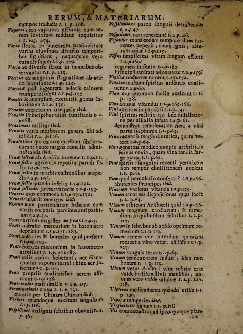 Tt RERUM, Campos tradu&a t. i.p. 208. Vapores, seu vaporosa effluvia num ae¬ rem leviorem reddant inquiritur •t«i. ?Ag. 274* (Irata in puteorum profunditate varias eluvione* diverfis tempori¬ bus fignifiant , nequaquam vero ca taely fimum m./>. 209. Varia ac diverfa ftrata in montibus ob¬ servantur /.1. p. 219. Vari olit ex sanguinis ftagnatione ab aci¬ do luxuriante M.p. i2f« Variola pdft ingentem acatis calorem erumpere Colem Venatis & aucupium exercitii genus la¬ boriosum r.2.p. 13 Venatio exercitium inaequale Venatio Principibus olim familiaris t« Venationis utilitas ibid. Venatio varia morborum genera fibi ad- scifcit^.2. Venatoribus qui ex arte quaffiim fihi pro¬ curant caute magna remedia actmi- ni/lranda ibid. Vena latita, ab Asellio inventa* /. I .p.i 1. Vena /effio agricolis repetita parum fe¬ lix M.p.ioo* Vena 'effis in morbis caftrenfibus suspe¬ cta t.2.f, icy>« Vent/effio quando infel ix t-1 ./>.I 3 Vena feHiones pra?servaeoria? t-*«/>.i93* Veneris usus commoda t.i.p*i7o.i7I« Veneris nfus fit modicus iMrf» Venena aum particularem habeant cum variis corporis partibus antipathi¬ am t» Venter Artium magifter in Vraf.t,z.p.^. Venti auftrales mercurium in barometro deprimunt t.177.171. »83« Venti auftraies & borealcs quid prseftent t.upag. if-4. borales mercurium in barometro attollunt /. 1./. 271.283« solis radios hebetant , nec discu¬ tiuntur vapores terrei; hinc aer in¬ ficitur /.r. p.120. Venti propriis qualitatibus aerem affi¬ ciunt t. i.p 138. Ventriculus mari fimilis /. 2/. 2»f« Verminationis cauea t• t. p. 1^1. curatio per Chi nam Chjnam^W» Vermes quandoque excitant fingulturo /•*P« 11 fi. Vefyillones malignis febribus obnoxii *•*« 46. MATERIARUM: w Ve/fHlonibus parca fanguis detrahendus *' 2/47- Vefpillones raro senescunt t.i.f. 46. Vejuvius mons eodem tempore du«s tor¬ rentes peperit, unum ignis, alte¬ rum aqua1 M«p.2if« VlQus fimpiicitas vitam longam efficit regimen in fenio t.^p.183. Principii sanitati adversatur Vigilia no&urn^ nocent t.2»p.i7*« Vinacea multum fpiritus ardentis conti-- nent f.277*60. Vina cur autumno facile acefcant t♦ U p. 128. Vini abusus vitandus Vini spiritus in paralyfi t.i.p. 145*• Vini fpiritus rect ificatio fine diftillatio- ne per alkalia infiisa t-2-p« 61. demonftrat temulentiam fieri a vini parte fulphurca Vina recentia magis diuretica, quam ve¬ tera t.*»p.64« Vina generosa modice sumpta arthriticis minus noxia, quam Vina tenuia lar-* ge epota t.*« p.61. Vini spiritus fanguini recenti permixtus non semper ebullitionem excitat t»i. p*6i* Vino quid percolatio conferat? t.*^.i66« abutentes Principes ibid. Vinorum varietas vitanda t.*./Mf9« Vinum sanat eas dispofitiones qu;is facit t» i. 0-64. Vinum ethicum Arifioteli quid t.i-p.i66« Vinum magnum cardiacum, & re me¬ dium inquibufdam febribus t.i.p* «7- . Vinum in febribus ab acido optimum re¬ medium t.i.p. 119. / Vinum recens cur interdum quosdam recreet a vino veteri affli&os t.i.p* 117. Vinum sanguis terra* t.s.p.&p Vinum tenue acorem induit , ideo non bonum t. i.p. 1*9. Vinum vetus Auctori vita? sobria? erat valde hoiHle aftivis menfibus, no¬ vum vero valde salubre t. ».p. **7» .*i8. Viffrina medicamenta quando vitilia £.j* p> M9« Vipera temperies ibid. Virginitati t fignum ti« p. »71« Vts consuetqdinisad ipsas quoque plan¬ tas wr \ K j j