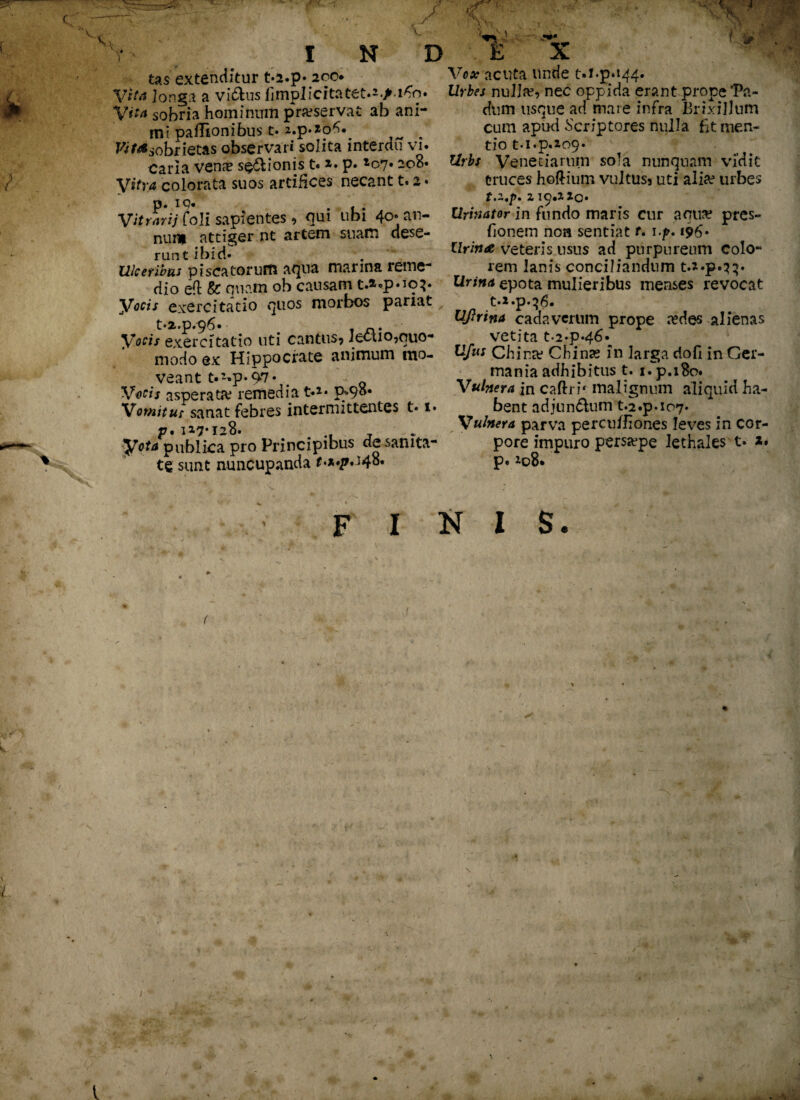 tas extenditur t»2.p» 200 Vita Jonga a videns limpIicitatet.^jM^q* Vita sobria hominum praeservat ab ani¬ mi paflionibus t» 2.p.*'o*>^ . Pi^sobrietas observari solita interdu vi* Caria ven?e s$6lionis t. *» p» *c7» 208* Vitra colorata suos artifices necant t. 2» Vitrarii Coli sapientes ? qui ubi 40-an- nuru attiger nt artem suam dese¬ runt ibid» Ulceribus piscatorum aqua marina reme¬ dio eft & quam oh causam c.*cp.iq}. Vocis exercitatio quos morbos pariat t.z.p.96. . Vocis exercitatio uti cantus? lectio,quo¬ modo ex Hippocrate animum mo¬ veant t>*»p«97- . Q Vocis asperata? remedia t*1* p^9o« Vomitur sanat febres intermittentes t» i» p. 117*123. .. , Vota publica pro Principibus de sanita¬ te sunt nuncupanda M.p.J48. Vox acuta unde M»p»i44* Urbes nulla?, nec oppida erant prope‘Pa¬ dum usque ad mare infra Brixillum cum apud Scriptores nulla fit men¬ tio t*i«p.io9« Urbs Veneriarum sola nunquam vidit truces hoftium vultus? uti aliae urbes t.z.p* z 19.110» Urinator in fundo maris cur aqua? pres- fionem noa sentiat r. i-/>. 196» Urina veteris usus ad purpureum colo¬ rem lanis conciliandum t.*»p»33» Urina epota mulieribus menses revocat t.i.p.^6. Ufirina cadaverum prope a?des alienas vetita t.2»p»46* Ufus China? Cbinas in larga dofi in Ger¬ mania adhibitus t. iTp.iBo. Vulnera in caflru malignum aliquid ha¬ bent adjun&um t.2.p.ic>7. Vulnera parva perculfiones leves in cor¬ pore impuro persa?pe lethales t» 2. p.io8*