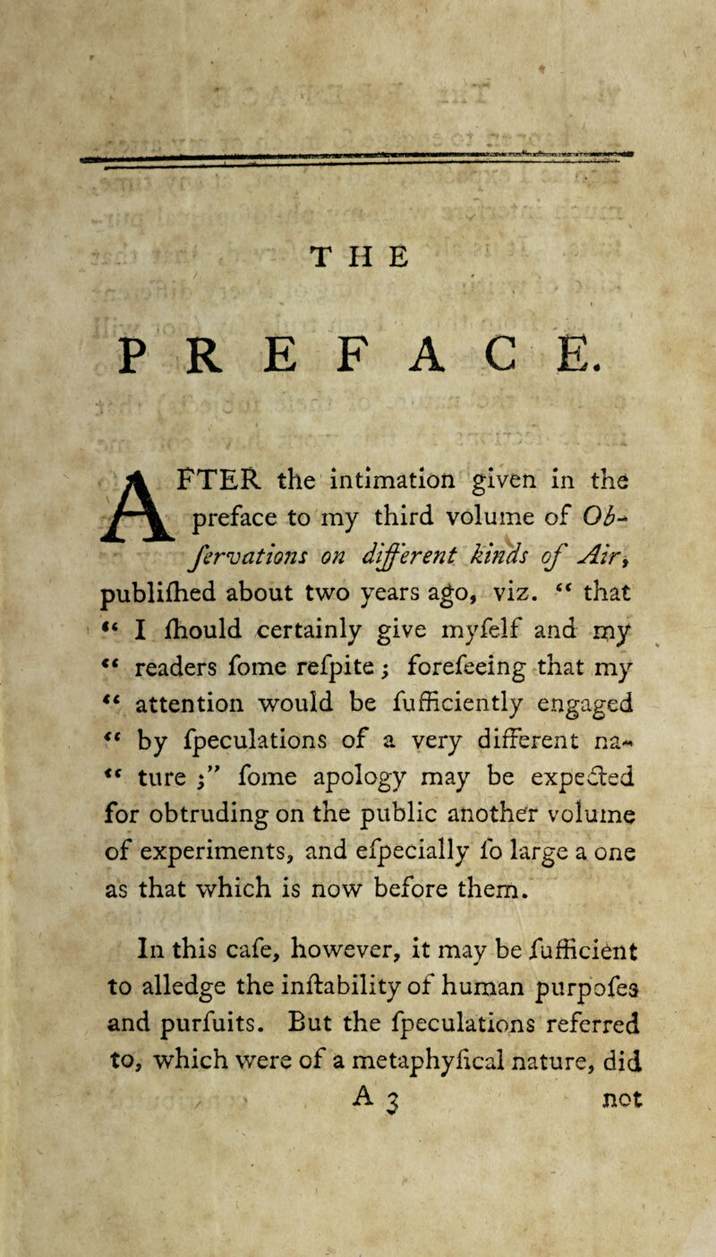 PREFACE. AFTER the intimation given in the preface to my third volume of Ob•* fervations on different kinds of Airy publifhed about two years ago, viz. “ that “ I fhould certainly give myfelf and my c< readers fome refpite; forefeeing that my tc attention would be fufficiently engaged <( by fpeculations of a very different na~ <c ture fome apology may be expeded for obtruding on the public another volume of experiments, and efpecially fo large a one as that which is now before them. In this cafe, however, it may be fufficient to alledge the inftability of human purpofes and purfuits. But the fpeculations referred to, which were of a metaphyfical nature, did