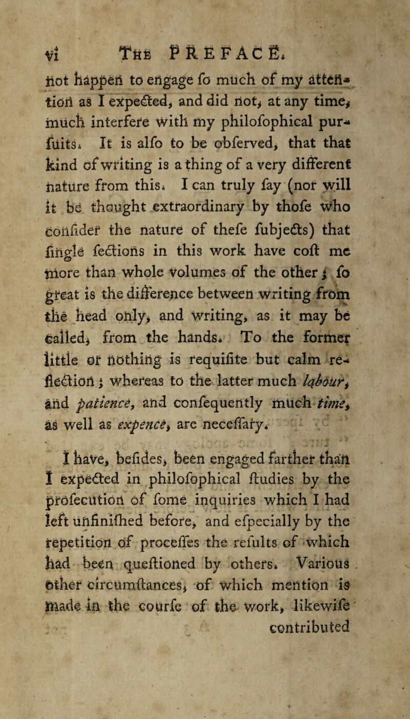 iiot happen to engage fo much of my atteii* tioil as I expelled, and did not* at any time* much interfere with my philofophical pur- fuits* It is alfo to be obferved, that that kind of wilting is a thing of a very different nature from this* I can truly fay (nor will it he thought extraordinary by thofe who Confide? the nature of thefe fubjedts) that fiiigle fections in this work have coft me triore than whole Volumes of the other j fo great is the difference between writing from the head only, and writing, as it may be Called* from the hands* To the former little or nothing is requilite but calm re- fleftion } whereas to the latter much Iqbaurt and patience, and confequently much time* as well as expence* are neceffary* I have, befides, been engaged farther thail I expedted in philofophical ftudies by the prolecutiort of fome inquiries which I had left unfinifhed before, and efpecially by the repetition of proceffes the refillts of which had been queffioned by others* Various Other circumftances, of which mention is made in the courfe of the work, likewife' contributed