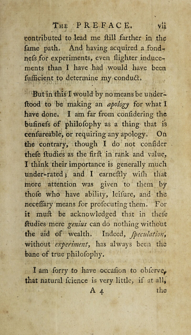 ^contributed to lead me ftill farther in the fame path* And having acquired a .Fond-, ftefs for experiments, even flighter induce¬ ments than I have had would have been fufficient to determine my conduct* • t But in this I would by no means be under- ftood to be making an apology for what I have done* I am far from conlidering the bufinefs of philofophy as a thing- that is cenfureable, or requiring any apology* On the contrary, though I do not confider thefe ftudies as the firft in rank and value, I think their importance is generally much tmder-rated; and I earneftiy with that more attention was given to them by thofe who have ability, leifure, and the necelfary means for profecuting them. For it muft be acknowledged that in thefe ftudies mere genius can do nothing without the aid of wealth* Indeed, /peculation % without experiment, has always been the bane of true philofophy. I am forty to have occafion to obferve* that natural fcience is very little, if at all,