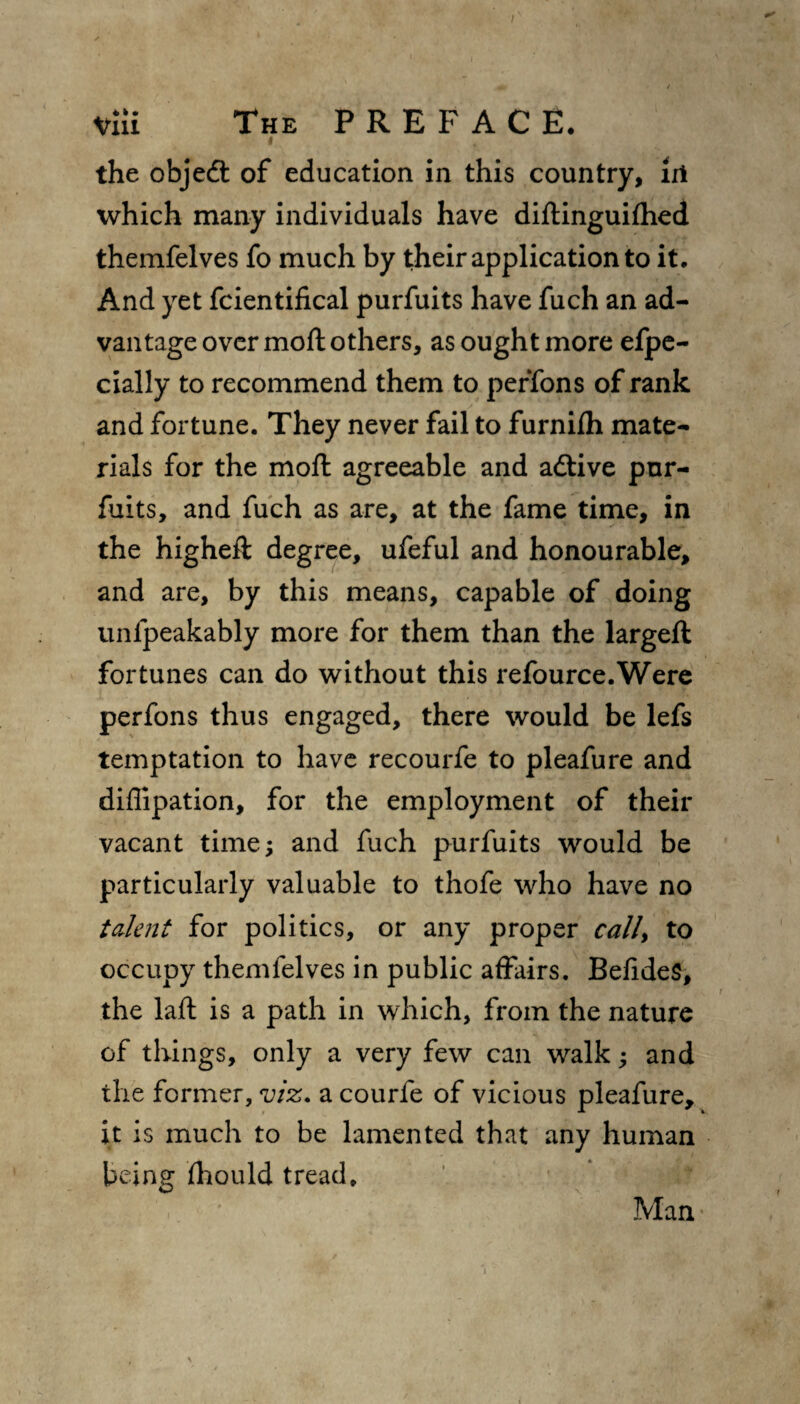 the objedt of education in this country, lit which many individuals have diftinguifhed themfelves fo much by their application to it* And yet fcientifical purfuits have fuch an ad¬ vantage over mod others, as ought more efpe- cially to recommend them to perTons of rank and fortune. They never fail to furnifh mate¬ rials for the mod agreeable and adtive pur- fuits, and fuch as are, at the fame time, in the higheft degree, ufeful and honourable, and are, by this means, capable of doing unfpeakably more for them than the largeft fortunes can do without this refource.Were perfons thus engaged, there would be lefs temptation to have recourfe to pleafure and diflipation, for the employment of their vacant time; and fuch purfuits would be particularly valuable to thofe who have no talent for politics, or any proper call> to occupy themfelves in public affairs. BefideS, the laft is a path in which, from the nature of things, only a very few can walk; and the former, viz. a courfe of vicious pleafure, it is much to be lamented that any human being fhould tread. Man