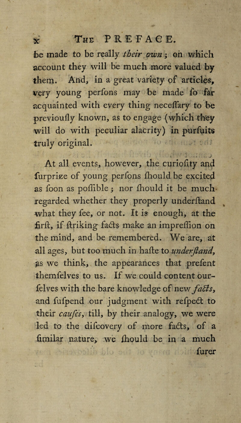 be made to be really their own; on which account they will be much more valued by them. And, in a great variety of articles, very young perfons may be made fo far acquainted with every thing neceflary to be previoufly known, as to engage (which they will do with peculiar alacrity) in purfuits truly original. . - *• > ■*<•»*.-, .Jf At all events, however, the curiollty and furprize of young perfons fhould be excited as foon as poffible; nor fhould it be much- regarded whether they properly underhand what they fee, or not. It is enough, at the firft, if ftriking fachs make an impreffion on the mind, and be remembered. We are, at all ages, but too much in hafte to underjland, as we think, the appearances that prefent themfelves to us. If we could content our- felves with the bare knowledge of new faffs, and fufpend our judgment with refpedt to their caufes, till, by their analogy, we were led to the difcovery of more fadts, of a fimilar nature, we fhould be in a much » furer