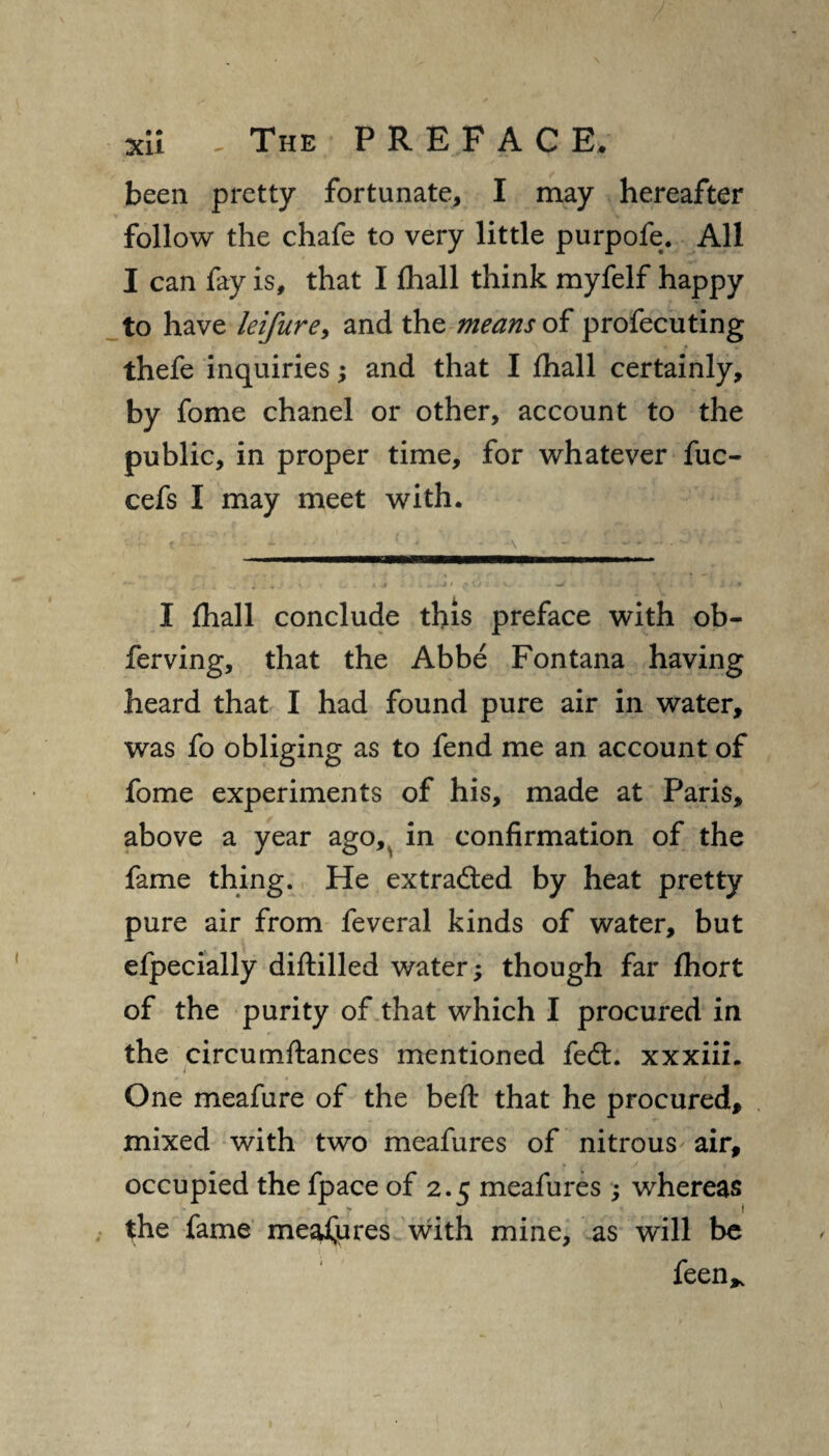 been pretty fortunate, I may hereafter follow the chafe to very little purpofe. All I can fay is, that I fhall think myfelf happy to have leifure, and the means of profecuting thefe inquiries; and that I fhall certainly, by fome chanel or other, account to the public, in proper time, for whatever fuc- cefs I may meet with. ... - 1 * \ t ’ • r :■ + >* • t '• ' y fi * 1 ‘5 r ’ ' ~ J a i.- k 4 -Jj' ^1// . t ■ • H . & J * I fhall conclude this preface with ob- ferving, that the Abbe Fontana having heard that I had found pure air in water, was fo obliging as to fend me an account of fome experiments of his, made at Paris, above a year ago, in confirmation of the fame thing. He extraded by heat pretty pure air from feveral kinds of water, but efpecially diftilled water; though far fhort of the purity of that which I procured in the circumftances mentioned fed:, xxxiii. One meafure of the befl: that he procured, mixed with two meafures of nitrous air, occupied the fpace of 2.5 meafures; whereas the fame meafures with mine, as will be feen*