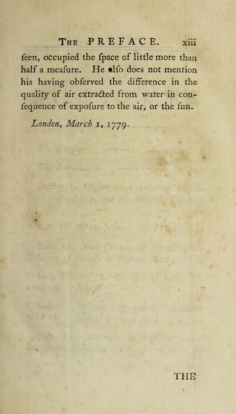 feen, occupied the fpace of little more than half a meafure. He itlfo does not mention his having obferved the difference in the quality of air extra&ed from water in con- fequence of expofure to the air* or the fun. Lon do?!, March i, 1779- 1 i \ V V - \ • THE