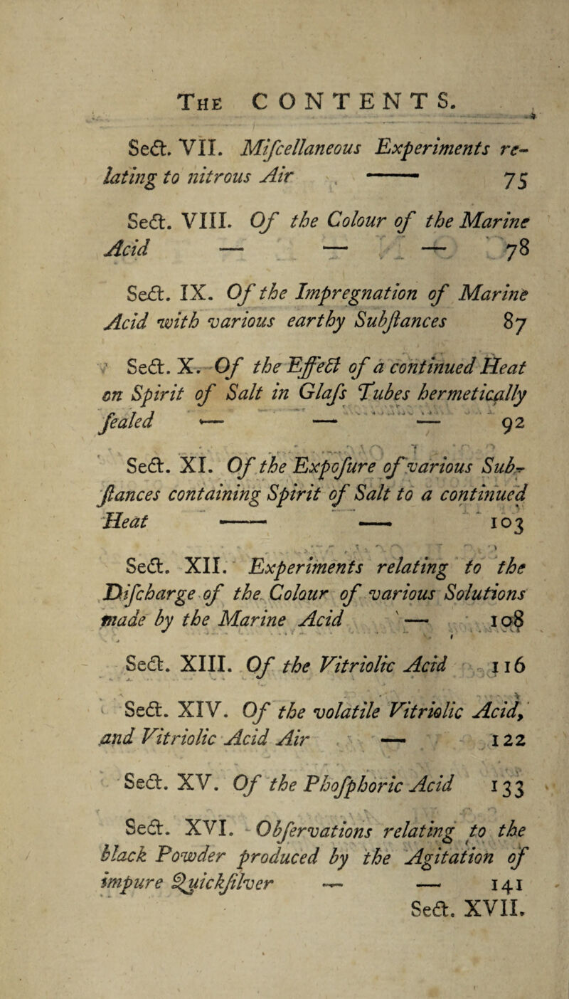 Sed. VII. Mifcellaneous Experiments re¬ lating to nitrons Air , -- 75 Sed. VIII. Of the Colour of the Marine Acid — — ; 1 — 78 Sed. IX. Of the Impregnation of Marine Acid with various earthy Subfiances 87 v Sed. X. Of the Effect of a continued Heat on Spirit of Salt in Glafs Tubes hermetically Jealed *— — — 92 - (• v - '* Sed. XI. 0/~ the Expcfure of various Sub fiances containing Spirit of Salt to a continued Heat —— — 103 V ,\ * > Sed. XII. Experiments relating to the D if charge of the Colour of various Solutions made by the Marine Acid ' — 108 * .... t Sed. XIII. Of the Vitriolic Acid 116 1 Sed. XIV. Of the volatile Vitriolic Acid, And Vitriolic Acid Air . — 122 * . - _ \ * ., r  • 7 r »v ' Sed. XV. Of the Phofphoric Acid 133 . \ \. , -r,. Sed. XVI. Qbfervations relating to the black Powder produced by the Agitation of impure Quickjilver — 141 Sed. XVII.