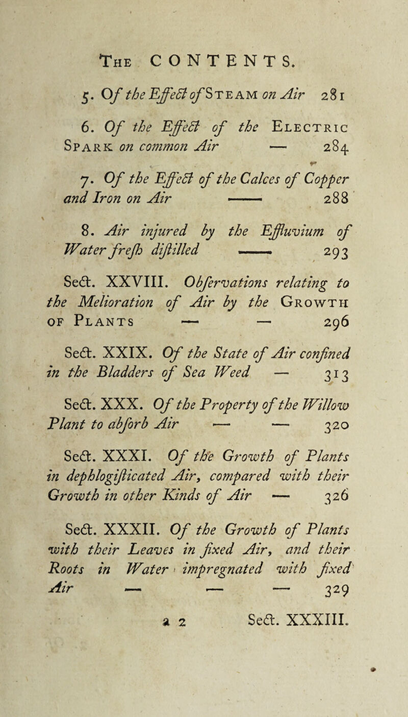 5. Of the Effeffi of Steam on Air 281 6. Of the Effedl of the Electric Spark on common Air — 284 - . *» 7. Of the Effect of the Calces of Copper and Iron on Air — 288 8. Air injured by the Effluvium of Water frejh difiilled — 293 Sedt. XXVIII. Obfervations relating to the Melioration of Air by the Growth of Plants — — 296 Sedl. XXIX. Of the State of Air confined in the Bladders of Sea Weed — 313 Sedt. XXX. Of the Property of the Willow Plant to abforb Air •—• — 320 Sedt. XXXI. Of the Growth of Plants in dephlogifiicated Air, compared with their Growth in other Kinds of Air — 326 Sedt. XXXII. Of the Growth of Plants with their Leaves in fixed Air, and their Roots in Water > impregnated with fixed' Air — •— — 329